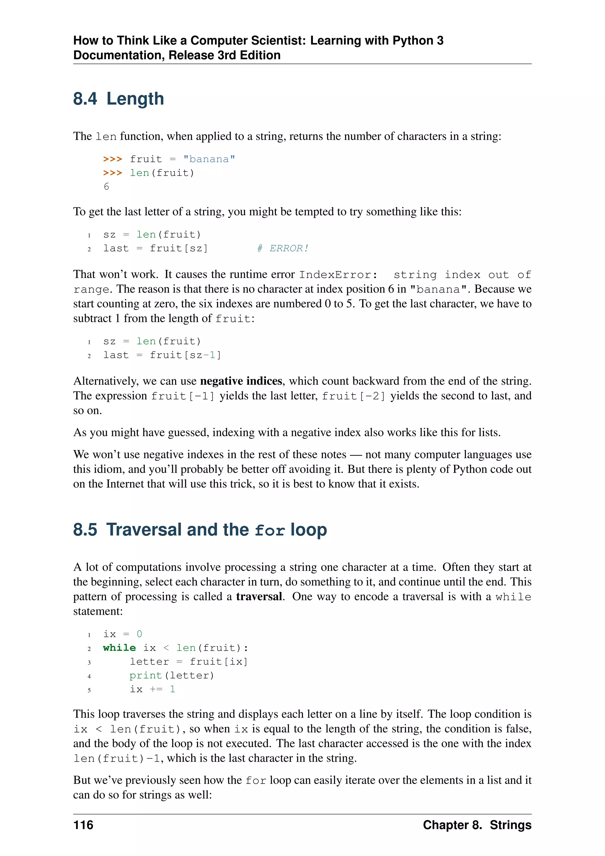 How to Think Like a Computer Scientist: Learning with Python 3
Documentation, Release 3rd Edition
8.4 Length
The len function, when applied to a string, returns the number of characters in a string:
>>> fruit = "banana"
>>> len(fruit)
6
To get the last letter of a string, you might be tempted to try something like this:
1 sz = len(fruit)
2 last = fruit[sz] # ERROR!
That won’t work. It causes the runtime error IndexError: string index out of
range. The reason is that there is no character at index position 6 in "banana". Because we
start counting at zero, the six indexes are numbered 0 to 5. To get the last character, we have to
subtract 1 from the length of fruit:
1 sz = len(fruit)
2 last = fruit[sz-1]
Alternatively, we can use negative indices, which count backward from the end of the string.
The expression fruit[-1] yields the last letter, fruit[-2] yields the second to last, and
so on.
As you might have guessed, indexing with a negative index also works like this for lists.
We won’t use negative indexes in the rest of these notes — not many computer languages use
this idiom, and you’ll probably be better off avoiding it. But there is plenty of Python code out
on the Internet that will use this trick, so it is best to know that it exists.
8.5 Traversal and the for loop
A lot of computations involve processing a string one character at a time. Often they start at
the beginning, select each character in turn, do something to it, and continue until the end. This
pattern of processing is called a traversal. One way to encode a traversal is with a while
statement:
1 ix = 0
2 while ix < len(fruit):
3 letter = fruit[ix]
4 print(letter)
5 ix += 1
This loop traverses the string and displays each letter on a line by itself. The loop condition is
ix < len(fruit), so when ix is equal to the length of the string, the condition is false,
and the body of the loop is not executed. The last character accessed is the one with the index
len(fruit)-1, which is the last character in the string.
But we’ve previously seen how the for loop can easily iterate over the elements in a list and it
can do so for strings as well:
116 Chapter 8. Strings
 