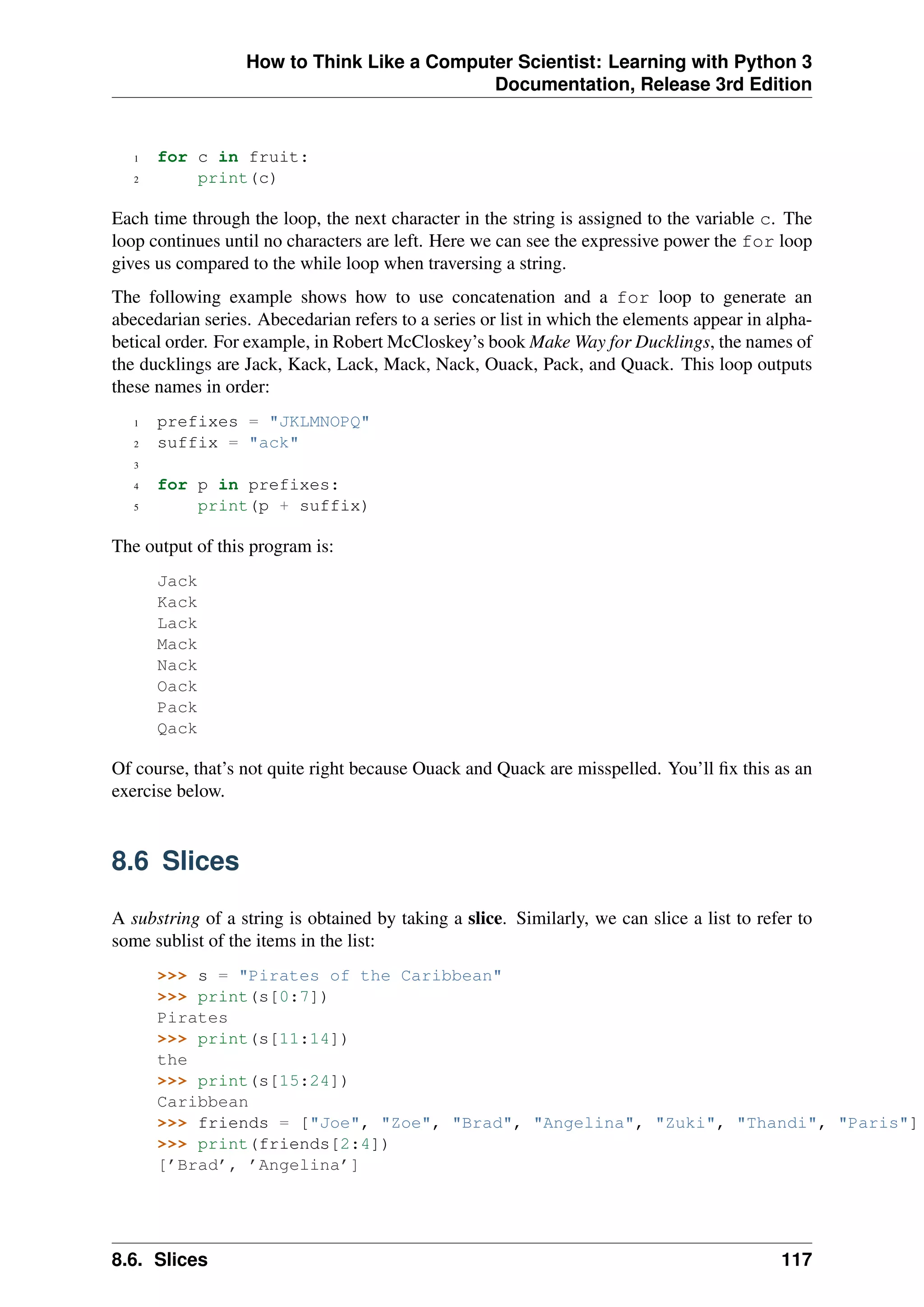 How to Think Like a Computer Scientist: Learning with Python 3
Documentation, Release 3rd Edition
1 for c in fruit:
2 print(c)
Each time through the loop, the next character in the string is assigned to the variable c. The
loop continues until no characters are left. Here we can see the expressive power the for loop
gives us compared to the while loop when traversing a string.
The following example shows how to use concatenation and a for loop to generate an
abecedarian series. Abecedarian refers to a series or list in which the elements appear in alpha-
betical order. For example, in Robert McCloskey’s book Make Way for Ducklings, the names of
the ducklings are Jack, Kack, Lack, Mack, Nack, Ouack, Pack, and Quack. This loop outputs
these names in order:
1 prefixes = "JKLMNOPQ"
2 suffix = "ack"
3
4 for p in prefixes:
5 print(p + suffix)
The output of this program is:
Jack
Kack
Lack
Mack
Nack
Oack
Pack
Qack
Of course, that’s not quite right because Ouack and Quack are misspelled. You’ll fix this as an
exercise below.
8.6 Slices
A substring of a string is obtained by taking a slice. Similarly, we can slice a list to refer to
some sublist of the items in the list:
>>> s = "Pirates of the Caribbean"
>>> print(s[0:7])
Pirates
>>> print(s[11:14])
the
>>> print(s[15:24])
Caribbean
>>> friends = ["Joe", "Zoe", "Brad", "Angelina", "Zuki", "Thandi", "Paris"]
>>> print(friends[2:4])
[’Brad’, ’Angelina’]
8.6. Slices 117
 