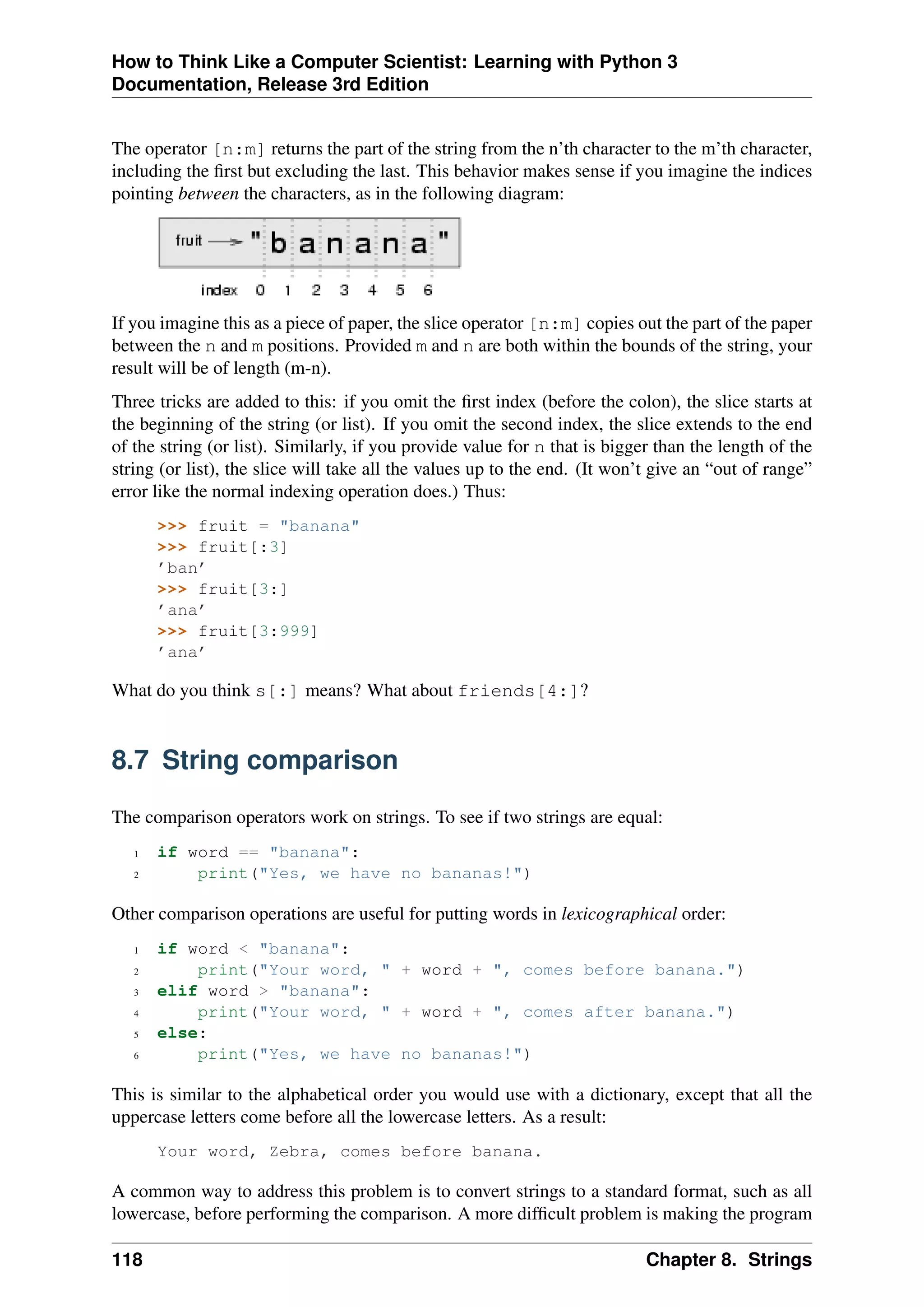 How to Think Like a Computer Scientist: Learning with Python 3
Documentation, Release 3rd Edition
The operator [n:m] returns the part of the string from the n’th character to the m’th character,
including the first but excluding the last. This behavior makes sense if you imagine the indices
pointing between the characters, as in the following diagram:
If you imagine this as a piece of paper, the slice operator [n:m] copies out the part of the paper
between the n and m positions. Provided m and n are both within the bounds of the string, your
result will be of length (m-n).
Three tricks are added to this: if you omit the first index (before the colon), the slice starts at
the beginning of the string (or list). If you omit the second index, the slice extends to the end
of the string (or list). Similarly, if you provide value for n that is bigger than the length of the
string (or list), the slice will take all the values up to the end. (It won’t give an “out of range”
error like the normal indexing operation does.) Thus:
>>> fruit = "banana"
>>> fruit[:3]
’ban’
>>> fruit[3:]
’ana’
>>> fruit[3:999]
’ana’
What do you think s[:] means? What about friends[4:]?
8.7 String comparison
The comparison operators work on strings. To see if two strings are equal:
1 if word == "banana":
2 print("Yes, we have no bananas!")
Other comparison operations are useful for putting words in lexicographical order:
1 if word < "banana":
2 print("Your word, " + word + ", comes before banana.")
3 elif word > "banana":
4 print("Your word, " + word + ", comes after banana.")
5 else:
6 print("Yes, we have no bananas!")
This is similar to the alphabetical order you would use with a dictionary, except that all the
uppercase letters come before all the lowercase letters. As a result:
Your word, Zebra, comes before banana.
A common way to address this problem is to convert strings to a standard format, such as all
lowercase, before performing the comparison. A more difficult problem is making the program
118 Chapter 8. Strings
 