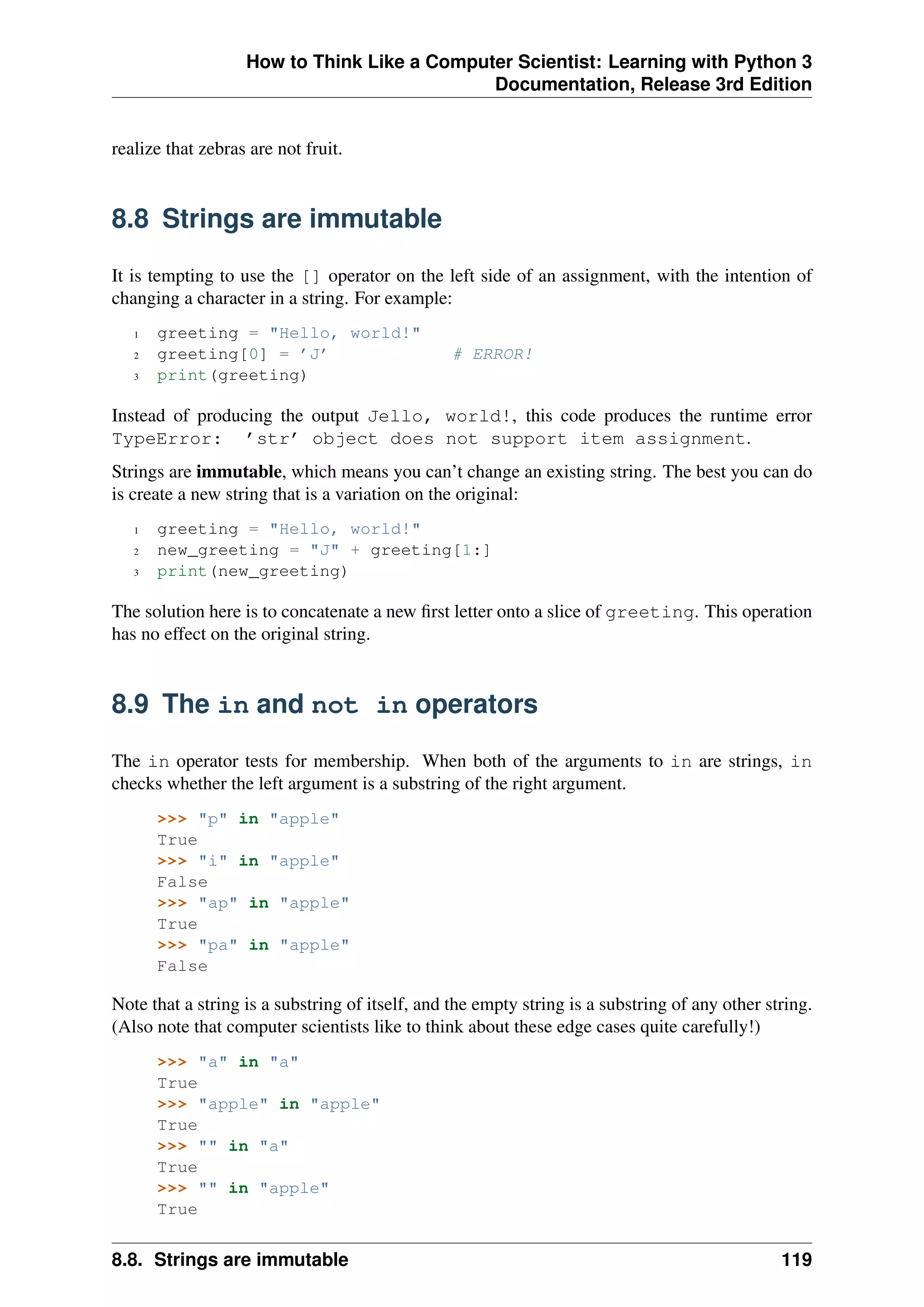 How to Think Like a Computer Scientist: Learning with Python 3
Documentation, Release 3rd Edition
realize that zebras are not fruit.
8.8 Strings are immutable
It is tempting to use the [] operator on the left side of an assignment, with the intention of
changing a character in a string. For example:
1 greeting = "Hello, world!"
2 greeting[0] = ’J’ # ERROR!
3 print(greeting)
Instead of producing the output Jello, world!, this code produces the runtime error
TypeError: ’str’ object does not support item assignment.
Strings are immutable, which means you can’t change an existing string. The best you can do
is create a new string that is a variation on the original:
1 greeting = "Hello, world!"
2 new_greeting = "J" + greeting[1:]
3 print(new_greeting)
The solution here is to concatenate a new first letter onto a slice of greeting. This operation
has no effect on the original string.
8.9 The in and not in operators
The in operator tests for membership. When both of the arguments to in are strings, in
checks whether the left argument is a substring of the right argument.
>>> "p" in "apple"
True
>>> "i" in "apple"
False
>>> "ap" in "apple"
True
>>> "pa" in "apple"
False
Note that a string is a substring of itself, and the empty string is a substring of any other string.
(Also note that computer scientists like to think about these edge cases quite carefully!)
>>> "a" in "a"
True
>>> "apple" in "apple"
True
>>> "" in "a"
True
>>> "" in "apple"
True
8.8. Strings are immutable 119
 