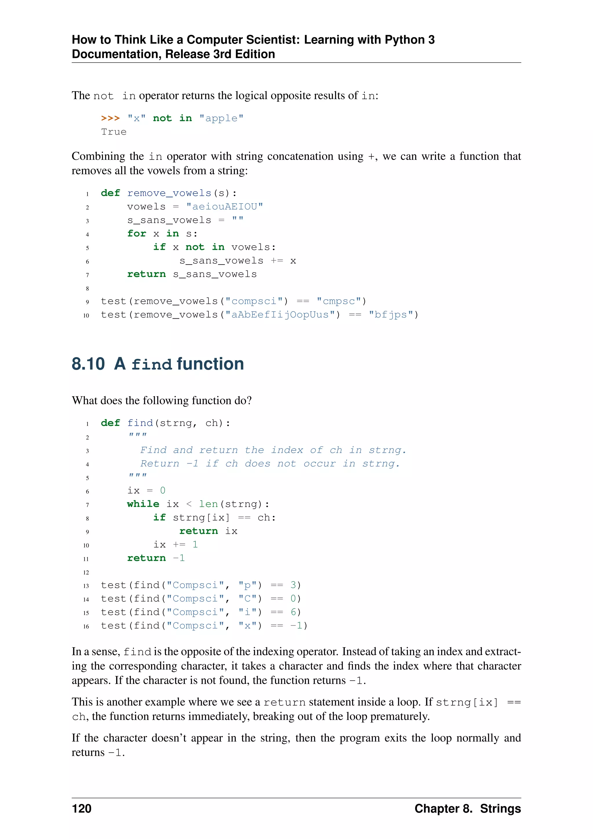How to Think Like a Computer Scientist: Learning with Python 3
Documentation, Release 3rd Edition
The not in operator returns the logical opposite results of in:
>>> "x" not in "apple"
True
Combining the in operator with string concatenation using +, we can write a function that
removes all the vowels from a string:
1 def remove_vowels(s):
2 vowels = "aeiouAEIOU"
3 s_sans_vowels = ""
4 for x in s:
5 if x not in vowels:
6 s_sans_vowels += x
7 return s_sans_vowels
8
9 test(remove_vowels("compsci") == "cmpsc")
10 test(remove_vowels("aAbEefIijOopUus") == "bfjps")
8.10 A find function
What does the following function do?
1 def find(strng, ch):
2 """
3 Find and return the index of ch in strng.
4 Return -1 if ch does not occur in strng.
5 """
6 ix = 0
7 while ix < len(strng):
8 if strng[ix] == ch:
9 return ix
10 ix += 1
11 return -1
12
13 test(find("Compsci", "p") == 3)
14 test(find("Compsci", "C") == 0)
15 test(find("Compsci", "i") == 6)
16 test(find("Compsci", "x") == -1)
In a sense, find is the opposite of the indexing operator. Instead of taking an index and extract-
ing the corresponding character, it takes a character and finds the index where that character
appears. If the character is not found, the function returns -1.
This is another example where we see a return statement inside a loop. If strng[ix] ==
ch, the function returns immediately, breaking out of the loop prematurely.
If the character doesn’t appear in the string, then the program exits the loop normally and
returns -1.
120 Chapter 8. Strings
 