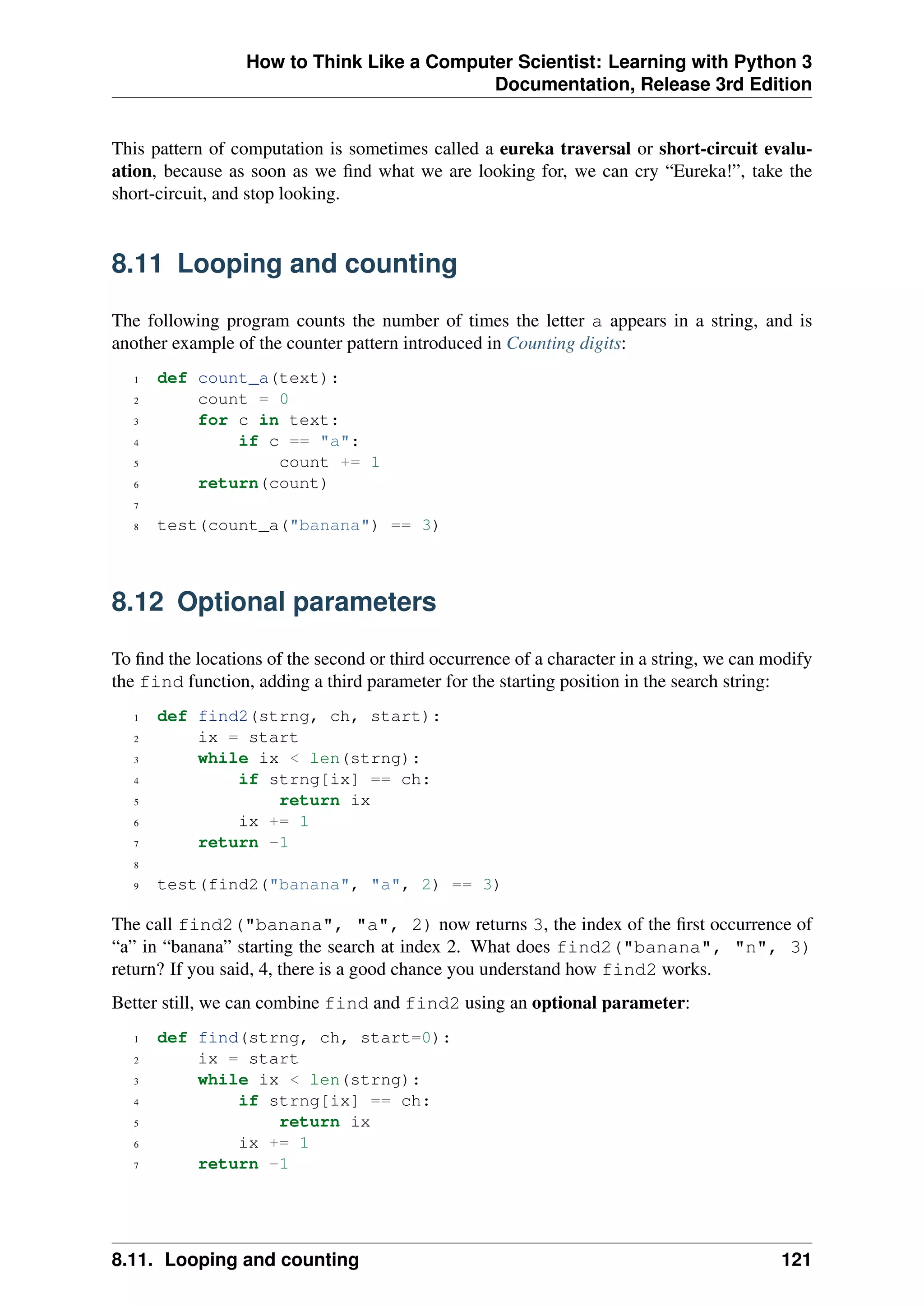 How to Think Like a Computer Scientist: Learning with Python 3
Documentation, Release 3rd Edition
This pattern of computation is sometimes called a eureka traversal or short-circuit evalu-
ation, because as soon as we find what we are looking for, we can cry “Eureka!”, take the
short-circuit, and stop looking.
8.11 Looping and counting
The following program counts the number of times the letter a appears in a string, and is
another example of the counter pattern introduced in Counting digits:
1 def count_a(text):
2 count = 0
3 for c in text:
4 if c == "a":
5 count += 1
6 return(count)
7
8 test(count_a("banana") == 3)
8.12 Optional parameters
To find the locations of the second or third occurrence of a character in a string, we can modify
the find function, adding a third parameter for the starting position in the search string:
1 def find2(strng, ch, start):
2 ix = start
3 while ix < len(strng):
4 if strng[ix] == ch:
5 return ix
6 ix += 1
7 return -1
8
9 test(find2("banana", "a", 2) == 3)
The call find2("banana", "a", 2) now returns 3, the index of the first occurrence of
“a” in “banana” starting the search at index 2. What does find2("banana", "n", 3)
return? If you said, 4, there is a good chance you understand how find2 works.
Better still, we can combine find and find2 using an optional parameter:
1 def find(strng, ch, start=0):
2 ix = start
3 while ix < len(strng):
4 if strng[ix] == ch:
5 return ix
6 ix += 1
7 return -1
8.11. Looping and counting 121
 