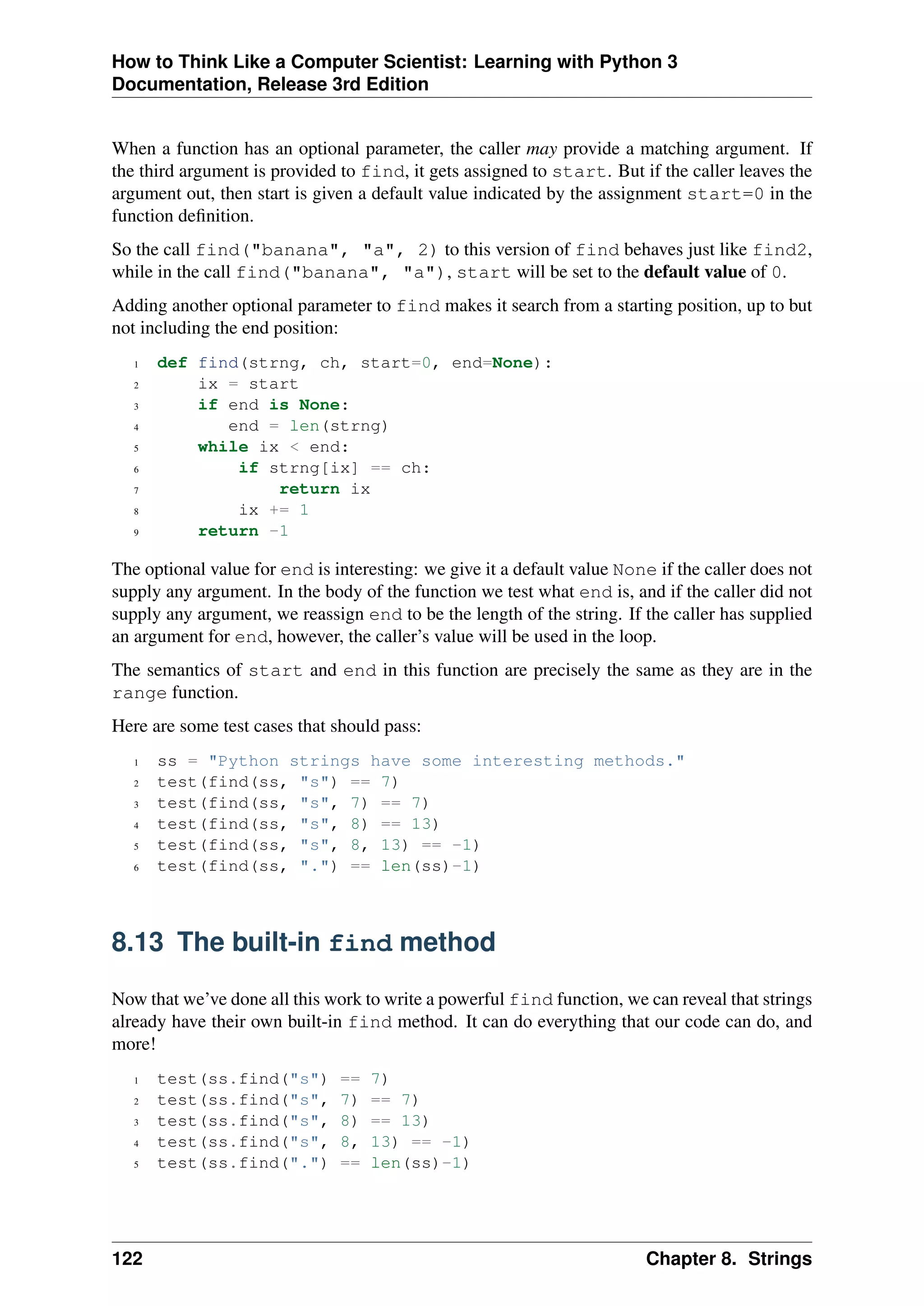 How to Think Like a Computer Scientist: Learning with Python 3
Documentation, Release 3rd Edition
When a function has an optional parameter, the caller may provide a matching argument. If
the third argument is provided to find, it gets assigned to start. But if the caller leaves the
argument out, then start is given a default value indicated by the assignment start=0 in the
function definition.
So the call find("banana", "a", 2) to this version of find behaves just like find2,
while in the call find("banana", "a"), start will be set to the default value of 0.
Adding another optional parameter to find makes it search from a starting position, up to but
not including the end position:
1 def find(strng, ch, start=0, end=None):
2 ix = start
3 if end is None:
4 end = len(strng)
5 while ix < end:
6 if strng[ix] == ch:
7 return ix
8 ix += 1
9 return -1
The optional value for end is interesting: we give it a default value None if the caller does not
supply any argument. In the body of the function we test what end is, and if the caller did not
supply any argument, we reassign end to be the length of the string. If the caller has supplied
an argument for end, however, the caller’s value will be used in the loop.
The semantics of start and end in this function are precisely the same as they are in the
range function.
Here are some test cases that should pass:
1 ss = "Python strings have some interesting methods."
2 test(find(ss, "s") == 7)
3 test(find(ss, "s", 7) == 7)
4 test(find(ss, "s", 8) == 13)
5 test(find(ss, "s", 8, 13) == -1)
6 test(find(ss, ".") == len(ss)-1)
8.13 The built-in find method
Now that we’ve done all this work to write a powerful find function, we can reveal that strings
already have their own built-in find method. It can do everything that our code can do, and
more!
1 test(ss.find("s") == 7)
2 test(ss.find("s", 7) == 7)
3 test(ss.find("s", 8) == 13)
4 test(ss.find("s", 8, 13) == -1)
5 test(ss.find(".") == len(ss)-1)
122 Chapter 8. Strings
 