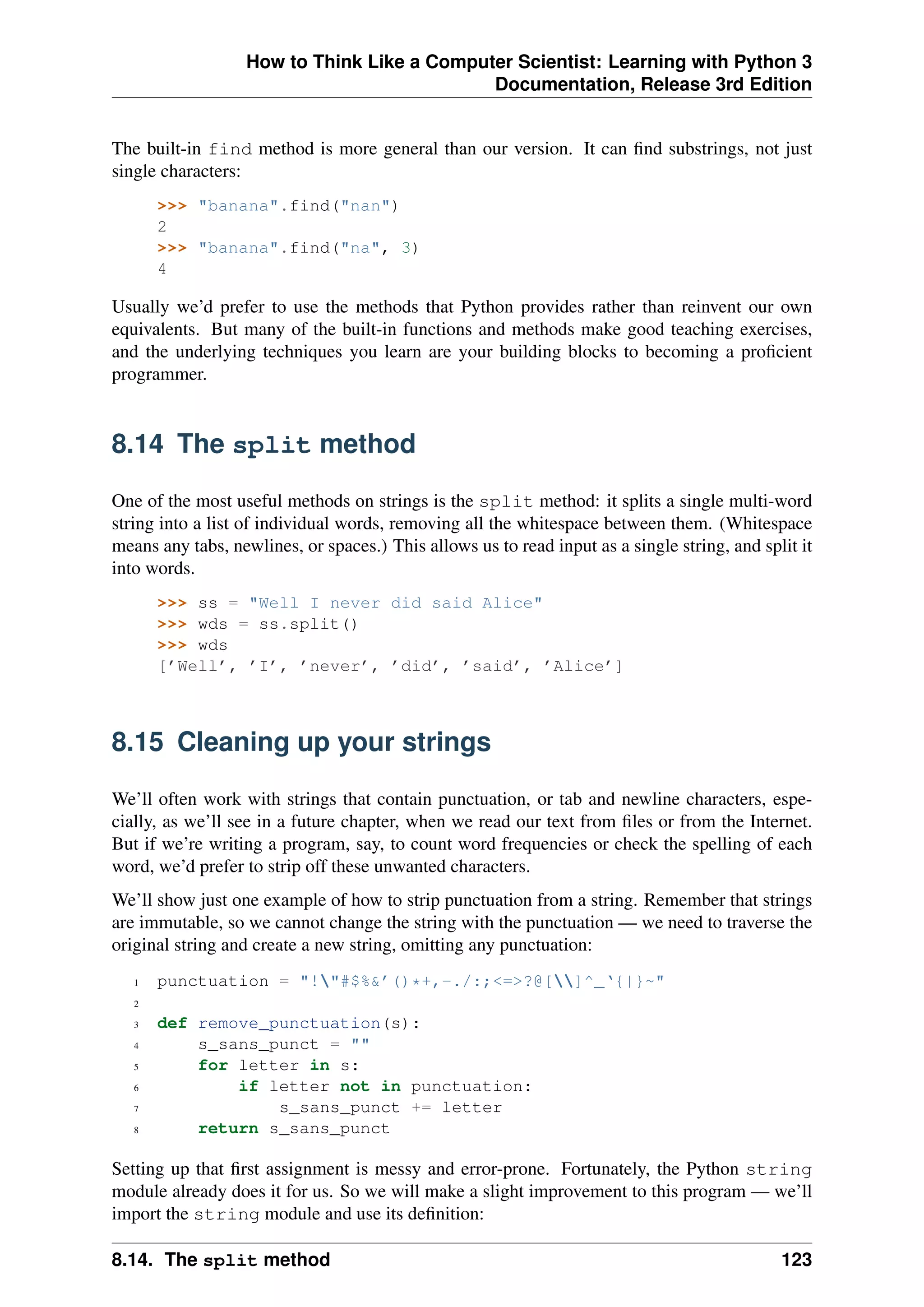 How to Think Like a Computer Scientist: Learning with Python 3
Documentation, Release 3rd Edition
The built-in find method is more general than our version. It can find substrings, not just
single characters:
>>> "banana".find("nan")
2
>>> "banana".find("na", 3)
4
Usually we’d prefer to use the methods that Python provides rather than reinvent our own
equivalents. But many of the built-in functions and methods make good teaching exercises,
and the underlying techniques you learn are your building blocks to becoming a proficient
programmer.
8.14 The split method
One of the most useful methods on strings is the split method: it splits a single multi-word
string into a list of individual words, removing all the whitespace between them. (Whitespace
means any tabs, newlines, or spaces.) This allows us to read input as a single string, and split it
into words.
>>> ss = "Well I never did said Alice"
>>> wds = ss.split()
>>> wds
[’Well’, ’I’, ’never’, ’did’, ’said’, ’Alice’]
8.15 Cleaning up your strings
We’ll often work with strings that contain punctuation, or tab and newline characters, espe-
cially, as we’ll see in a future chapter, when we read our text from files or from the Internet.
But if we’re writing a program, say, to count word frequencies or check the spelling of each
word, we’d prefer to strip off these unwanted characters.
We’ll show just one example of how to strip punctuation from a string. Remember that strings
are immutable, so we cannot change the string with the punctuation — we need to traverse the
original string and create a new string, omitting any punctuation:
1 punctuation = "!"#$%&’()*+,-./:;<=>?@[]^_‘{|}~"
2
3 def remove_punctuation(s):
4 s_sans_punct = ""
5 for letter in s:
6 if letter not in punctuation:
7 s_sans_punct += letter
8 return s_sans_punct
Setting up that first assignment is messy and error-prone. Fortunately, the Python string
module already does it for us. So we will make a slight improvement to this program — we’ll
import the string module and use its definition:
8.14. The split method 123
 
