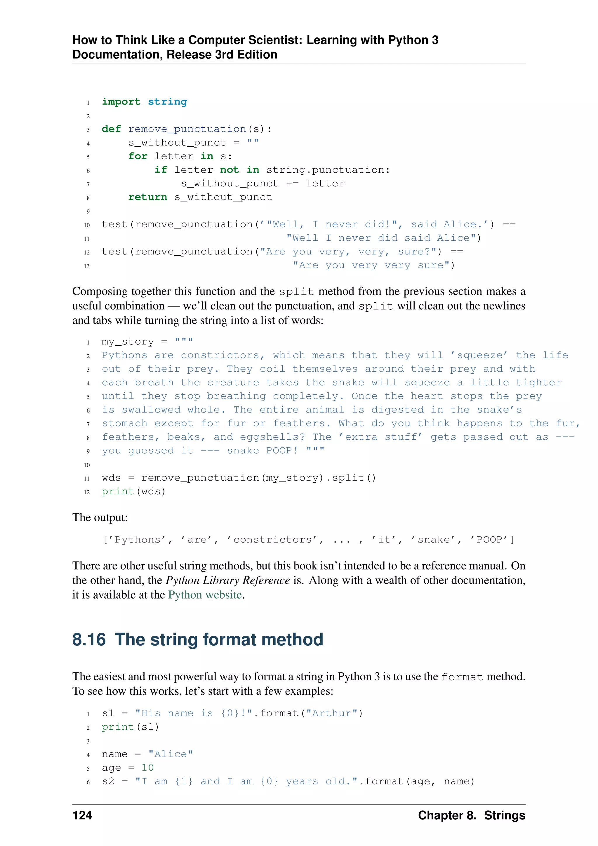 How to Think Like a Computer Scientist: Learning with Python 3
Documentation, Release 3rd Edition
1 import string
2
3 def remove_punctuation(s):
4 s_without_punct = ""
5 for letter in s:
6 if letter not in string.punctuation:
7 s_without_punct += letter
8 return s_without_punct
9
10 test(remove_punctuation(’"Well, I never did!", said Alice.’) ==
11 "Well I never did said Alice")
12 test(remove_punctuation("Are you very, very, sure?") ==
13 "Are you very very sure")
Composing together this function and the split method from the previous section makes a
useful combination — we’ll clean out the punctuation, and split will clean out the newlines
and tabs while turning the string into a list of words:
1 my_story = """
2 Pythons are constrictors, which means that they will ’squeeze’ the life
3 out of their prey. They coil themselves around their prey and with
4 each breath the creature takes the snake will squeeze a little tighter
5 until they stop breathing completely. Once the heart stops the prey
6 is swallowed whole. The entire animal is digested in the snake’s
7 stomach except for fur or feathers. What do you think happens to the fur,
8 feathers, beaks, and eggshells? The ’extra stuff’ gets passed out as ---
9 you guessed it --- snake POOP! """
10
11 wds = remove_punctuation(my_story).split()
12 print(wds)
The output:
[’Pythons’, ’are’, ’constrictors’, ... , ’it’, ’snake’, ’POOP’]
There are other useful string methods, but this book isn’t intended to be a reference manual. On
the other hand, the Python Library Reference is. Along with a wealth of other documentation,
it is available at the Python website.
8.16 The string format method
The easiest and most powerful way to format a string in Python 3 is to use the format method.
To see how this works, let’s start with a few examples:
1 s1 = "His name is {0}!".format("Arthur")
2 print(s1)
3
4 name = "Alice"
5 age = 10
6 s2 = "I am {1} and I am {0} years old.".format(age, name)
124 Chapter 8. Strings
 