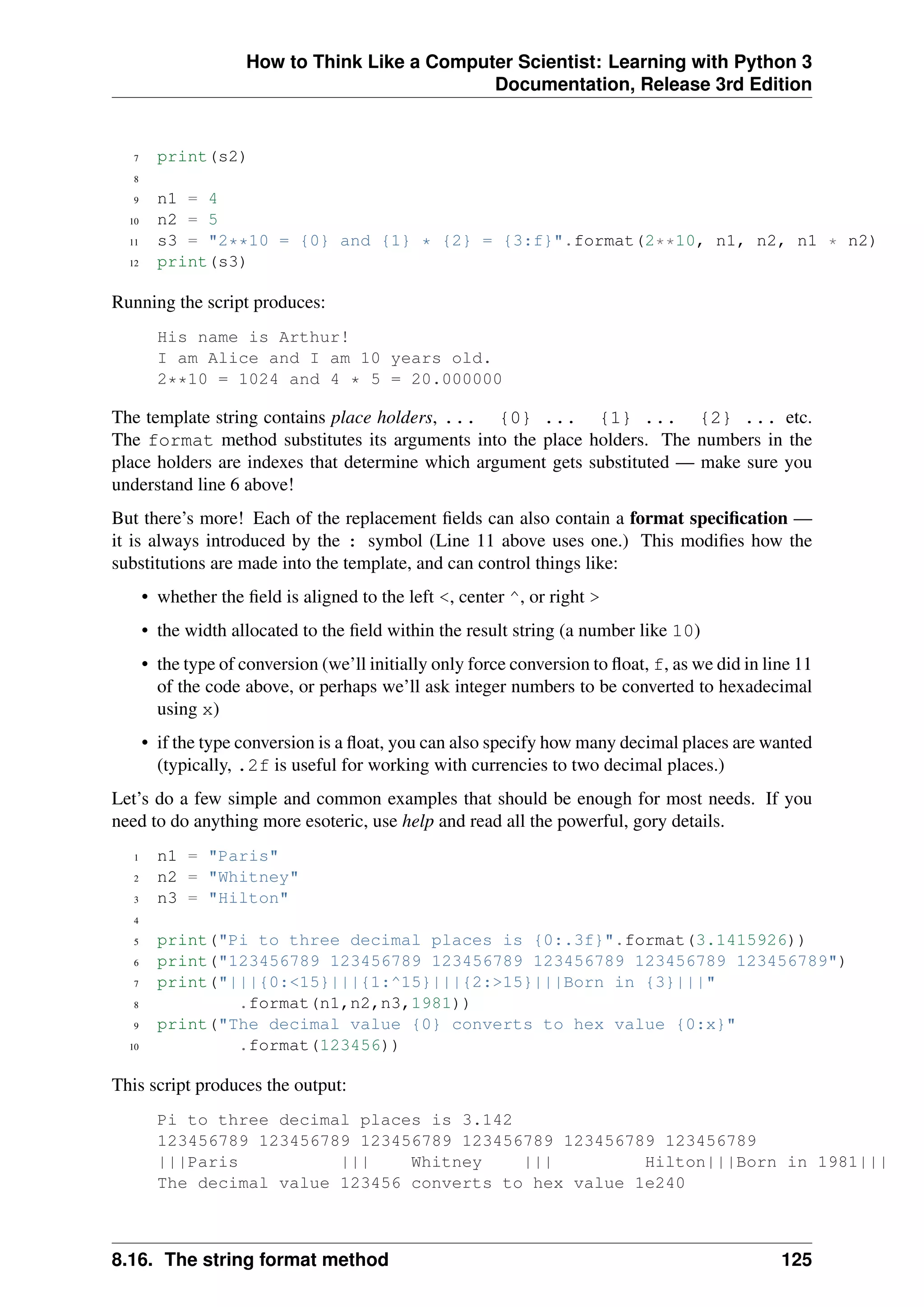How to Think Like a Computer Scientist: Learning with Python 3
Documentation, Release 3rd Edition
7 print(s2)
8
9 n1 = 4
10 n2 = 5
11 s3 = "2**10 = {0} and {1} * {2} = {3:f}".format(2**10, n1, n2, n1 * n2)
12 print(s3)
Running the script produces:
His name is Arthur!
I am Alice and I am 10 years old.
2**10 = 1024 and 4 * 5 = 20.000000
The template string contains place holders, ... {0} ... {1} ... {2} ... etc.
The format method substitutes its arguments into the place holders. The numbers in the
place holders are indexes that determine which argument gets substituted — make sure you
understand line 6 above!
But there’s more! Each of the replacement fields can also contain a format specification —
it is always introduced by the : symbol (Line 11 above uses one.) This modifies how the
substitutions are made into the template, and can control things like:
• whether the field is aligned to the left <, center ^, or right >
• the width allocated to the field within the result string (a number like 10)
• the type of conversion (we’ll initially only force conversion to float, f, as we did in line 11
of the code above, or perhaps we’ll ask integer numbers to be converted to hexadecimal
using x)
• if the type conversion is a float, you can also specify how many decimal places are wanted
(typically, .2f is useful for working with currencies to two decimal places.)
Let’s do a few simple and common examples that should be enough for most needs. If you
need to do anything more esoteric, use help and read all the powerful, gory details.
1 n1 = "Paris"
2 n2 = "Whitney"
3 n3 = "Hilton"
4
5 print("Pi to three decimal places is {0:.3f}".format(3.1415926))
6 print("123456789 123456789 123456789 123456789 123456789 123456789")
7 print("|||{0:<15}|||{1:^15}|||{2:>15}|||Born in {3}|||"
8 .format(n1,n2,n3,1981))
9 print("The decimal value {0} converts to hex value {0:x}"
10 .format(123456))
This script produces the output:
Pi to three decimal places is 3.142
123456789 123456789 123456789 123456789 123456789 123456789
|||Paris ||| Whitney ||| Hilton|||Born in 1981|||
The decimal value 123456 converts to hex value 1e240
8.16. The string format method 125
 