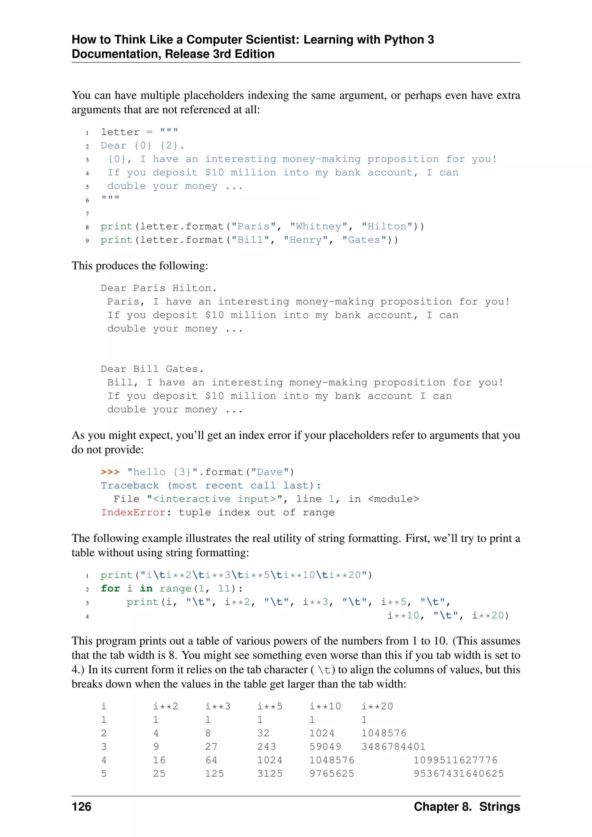 How to Think Like a Computer Scientist: Learning with Python 3
Documentation, Release 3rd Edition
You can have multiple placeholders indexing the same argument, or perhaps even have extra
arguments that are not referenced at all:
1 letter = """
2 Dear {0} {2}.
3 {0}, I have an interesting money-making proposition for you!
4 If you deposit $10 million into my bank account, I can
5 double your money ...
6 """
7
8 print(letter.format("Paris", "Whitney", "Hilton"))
9 print(letter.format("Bill", "Henry", "Gates"))
This produces the following:
Dear Paris Hilton.
Paris, I have an interesting money-making proposition for you!
If you deposit $10 million into my bank account, I can
double your money ...
Dear Bill Gates.
Bill, I have an interesting money-making proposition for you!
If you deposit $10 million into my bank account I can
double your money ...
As you might expect, you’ll get an index error if your placeholders refer to arguments that you
do not provide:
>>> "hello {3}".format("Dave")
Traceback (most recent call last):
File "<interactive input>", line 1, in <module>
IndexError: tuple index out of range
The following example illustrates the real utility of string formatting. First, we’ll try to print a
table without using string formatting:
1 print("iti**2ti**3ti**5ti**10ti**20")
2 for i in range(1, 11):
3 print(i, "t", i**2, "t", i**3, "t", i**5, "t",
4 i**10, "t", i**20)
This program prints out a table of various powers of the numbers from 1 to 10. (This assumes
that the tab width is 8. You might see something even worse than this if you tab width is set to
4.) In its current form it relies on the tab character ( t) to align the columns of values, but this
breaks down when the values in the table get larger than the tab width:
i i**2 i**3 i**5 i**10 i**20
1 1 1 1 1 1
2 4 8 32 1024 1048576
3 9 27 243 59049 3486784401
4 16 64 1024 1048576 1099511627776
5 25 125 3125 9765625 95367431640625
126 Chapter 8. Strings
 