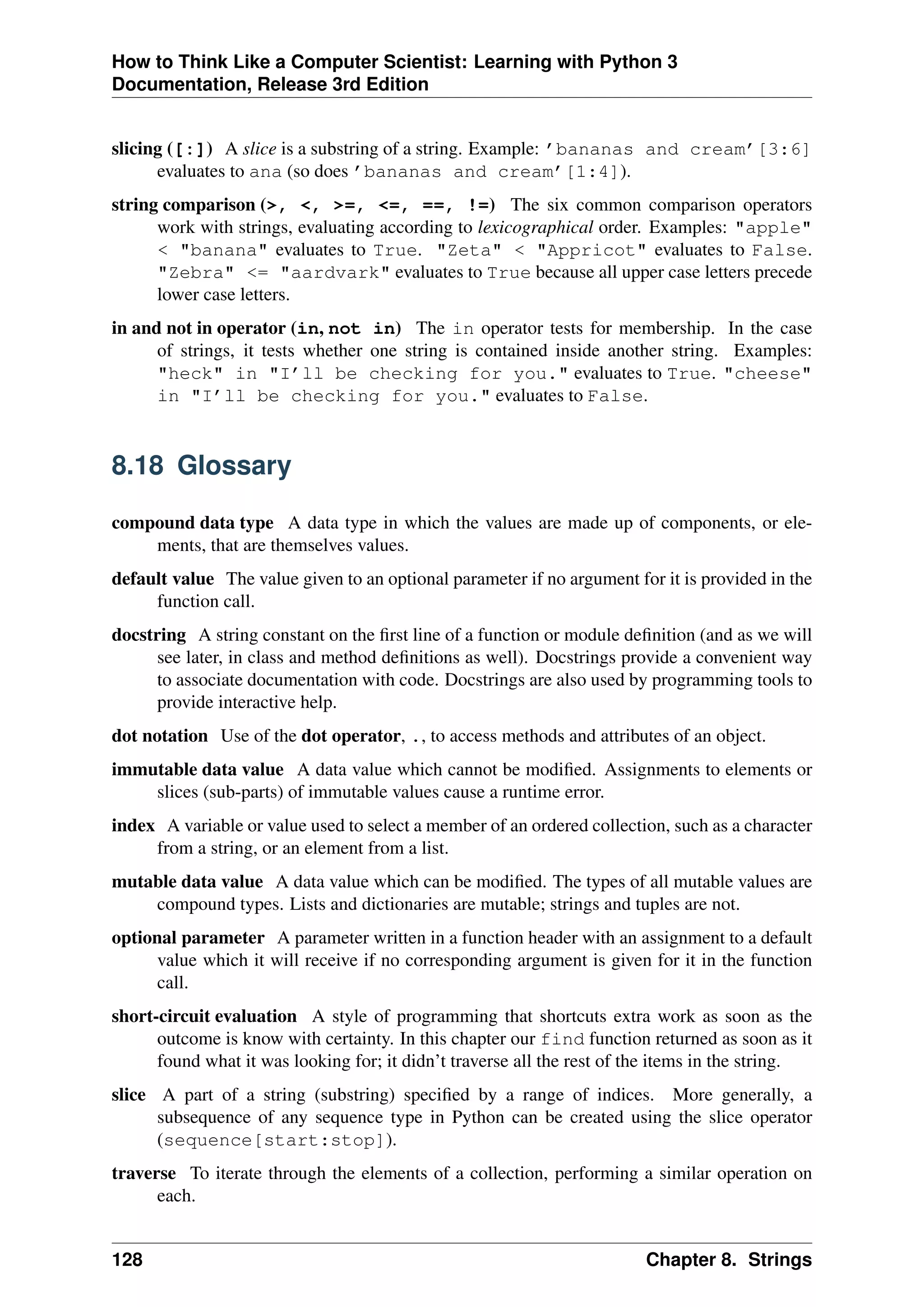 How to Think Like a Computer Scientist: Learning with Python 3
Documentation, Release 3rd Edition
slicing ([:]) A slice is a substring of a string. Example: ’bananas and cream’[3:6]
evaluates to ana (so does ’bananas and cream’[1:4]).
string comparison (>, <, >=, <=, ==, !=) The six common comparison operators
work with strings, evaluating according to lexicographical order. Examples: "apple"
< "banana" evaluates to True. "Zeta" < "Appricot" evaluates to False.
"Zebra" <= "aardvark" evaluates to True because all upper case letters precede
lower case letters.
in and not in operator (in, not in) The in operator tests for membership. In the case
of strings, it tests whether one string is contained inside another string. Examples:
"heck" in "I’ll be checking for you." evaluates to True. "cheese"
in "I’ll be checking for you." evaluates to False.
8.18 Glossary
compound data type A data type in which the values are made up of components, or ele-
ments, that are themselves values.
default value The value given to an optional parameter if no argument for it is provided in the
function call.
docstring A string constant on the first line of a function or module definition (and as we will
see later, in class and method definitions as well). Docstrings provide a convenient way
to associate documentation with code. Docstrings are also used by programming tools to
provide interactive help.
dot notation Use of the dot operator, ., to access methods and attributes of an object.
immutable data value A data value which cannot be modified. Assignments to elements or
slices (sub-parts) of immutable values cause a runtime error.
index A variable or value used to select a member of an ordered collection, such as a character
from a string, or an element from a list.
mutable data value A data value which can be modified. The types of all mutable values are
compound types. Lists and dictionaries are mutable; strings and tuples are not.
optional parameter A parameter written in a function header with an assignment to a default
value which it will receive if no corresponding argument is given for it in the function
call.
short-circuit evaluation A style of programming that shortcuts extra work as soon as the
outcome is know with certainty. In this chapter our find function returned as soon as it
found what it was looking for; it didn’t traverse all the rest of the items in the string.
slice A part of a string (substring) specified by a range of indices. More generally, a
subsequence of any sequence type in Python can be created using the slice operator
(sequence[start:stop]).
traverse To iterate through the elements of a collection, performing a similar operation on
each.
128 Chapter 8. Strings
 