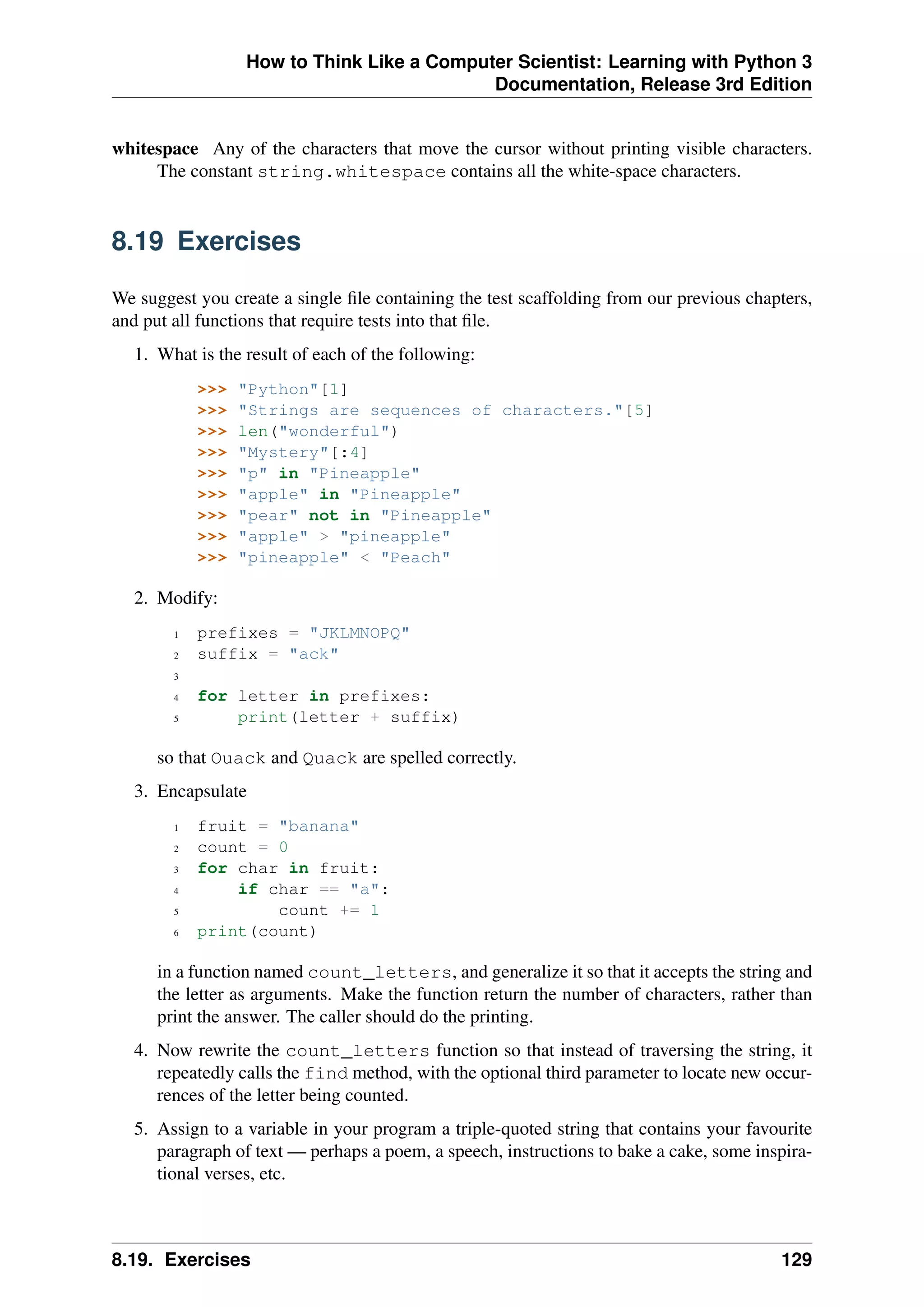 How to Think Like a Computer Scientist: Learning with Python 3
Documentation, Release 3rd Edition
whitespace Any of the characters that move the cursor without printing visible characters.
The constant string.whitespace contains all the white-space characters.
8.19 Exercises
We suggest you create a single file containing the test scaffolding from our previous chapters,
and put all functions that require tests into that file.
1. What is the result of each of the following:
>>> "Python"[1]
>>> "Strings are sequences of characters."[5]
>>> len("wonderful")
>>> "Mystery"[:4]
>>> "p" in "Pineapple"
>>> "apple" in "Pineapple"
>>> "pear" not in "Pineapple"
>>> "apple" > "pineapple"
>>> "pineapple" < "Peach"
2. Modify:
1 prefixes = "JKLMNOPQ"
2 suffix = "ack"
3
4 for letter in prefixes:
5 print(letter + suffix)
so that Ouack and Quack are spelled correctly.
3. Encapsulate
1 fruit = "banana"
2 count = 0
3 for char in fruit:
4 if char == "a":
5 count += 1
6 print(count)
in a function named count_letters, and generalize it so that it accepts the string and
the letter as arguments. Make the function return the number of characters, rather than
print the answer. The caller should do the printing.
4. Now rewrite the count_letters function so that instead of traversing the string, it
repeatedly calls the find method, with the optional third parameter to locate new occur-
rences of the letter being counted.
5. Assign to a variable in your program a triple-quoted string that contains your favourite
paragraph of text — perhaps a poem, a speech, instructions to bake a cake, some inspira-
tional verses, etc.
8.19. Exercises 129
 