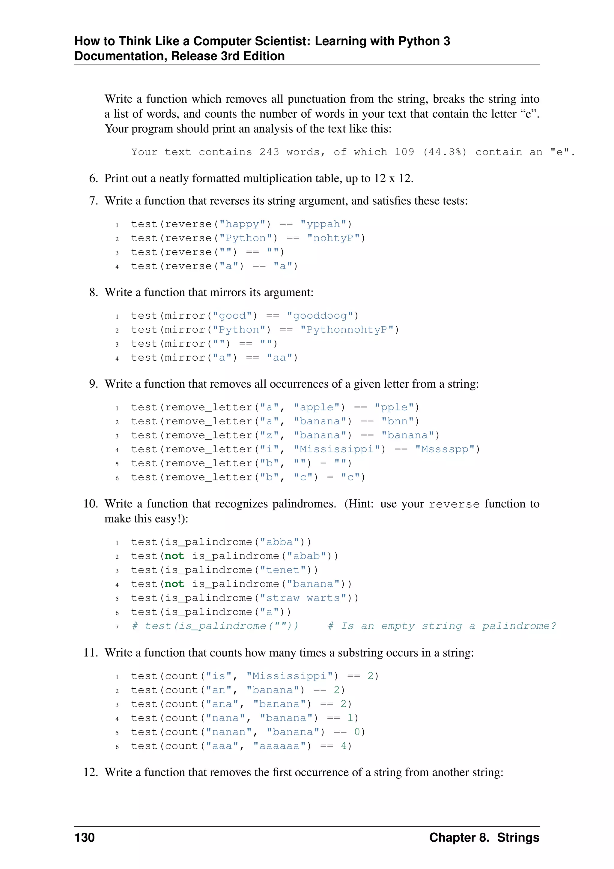 How to Think Like a Computer Scientist: Learning with Python 3
Documentation, Release 3rd Edition
Write a function which removes all punctuation from the string, breaks the string into
a list of words, and counts the number of words in your text that contain the letter “e”.
Your program should print an analysis of the text like this:
Your text contains 243 words, of which 109 (44.8%) contain an "e".
6. Print out a neatly formatted multiplication table, up to 12 x 12.
7. Write a function that reverses its string argument, and satisfies these tests:
1 test(reverse("happy") == "yppah")
2 test(reverse("Python") == "nohtyP")
3 test(reverse("") == "")
4 test(reverse("a") == "a")
8. Write a function that mirrors its argument:
1 test(mirror("good") == "gooddoog")
2 test(mirror("Python") == "PythonnohtyP")
3 test(mirror("") == "")
4 test(mirror("a") == "aa")
9. Write a function that removes all occurrences of a given letter from a string:
1 test(remove_letter("a", "apple") == "pple")
2 test(remove_letter("a", "banana") == "bnn")
3 test(remove_letter("z", "banana") == "banana")
4 test(remove_letter("i", "Mississippi") == "Msssspp")
5 test(remove_letter("b", "") = "")
6 test(remove_letter("b", "c") = "c")
10. Write a function that recognizes palindromes. (Hint: use your reverse function to
make this easy!):
1 test(is_palindrome("abba"))
2 test(not is_palindrome("abab"))
3 test(is_palindrome("tenet"))
4 test(not is_palindrome("banana"))
5 test(is_palindrome("straw warts"))
6 test(is_palindrome("a"))
7 # test(is_palindrome("")) # Is an empty string a palindrome?
11. Write a function that counts how many times a substring occurs in a string:
1 test(count("is", "Mississippi") == 2)
2 test(count("an", "banana") == 2)
3 test(count("ana", "banana") == 2)
4 test(count("nana", "banana") == 1)
5 test(count("nanan", "banana") == 0)
6 test(count("aaa", "aaaaaa") == 4)
12. Write a function that removes the first occurrence of a string from another string:
130 Chapter 8. Strings
 