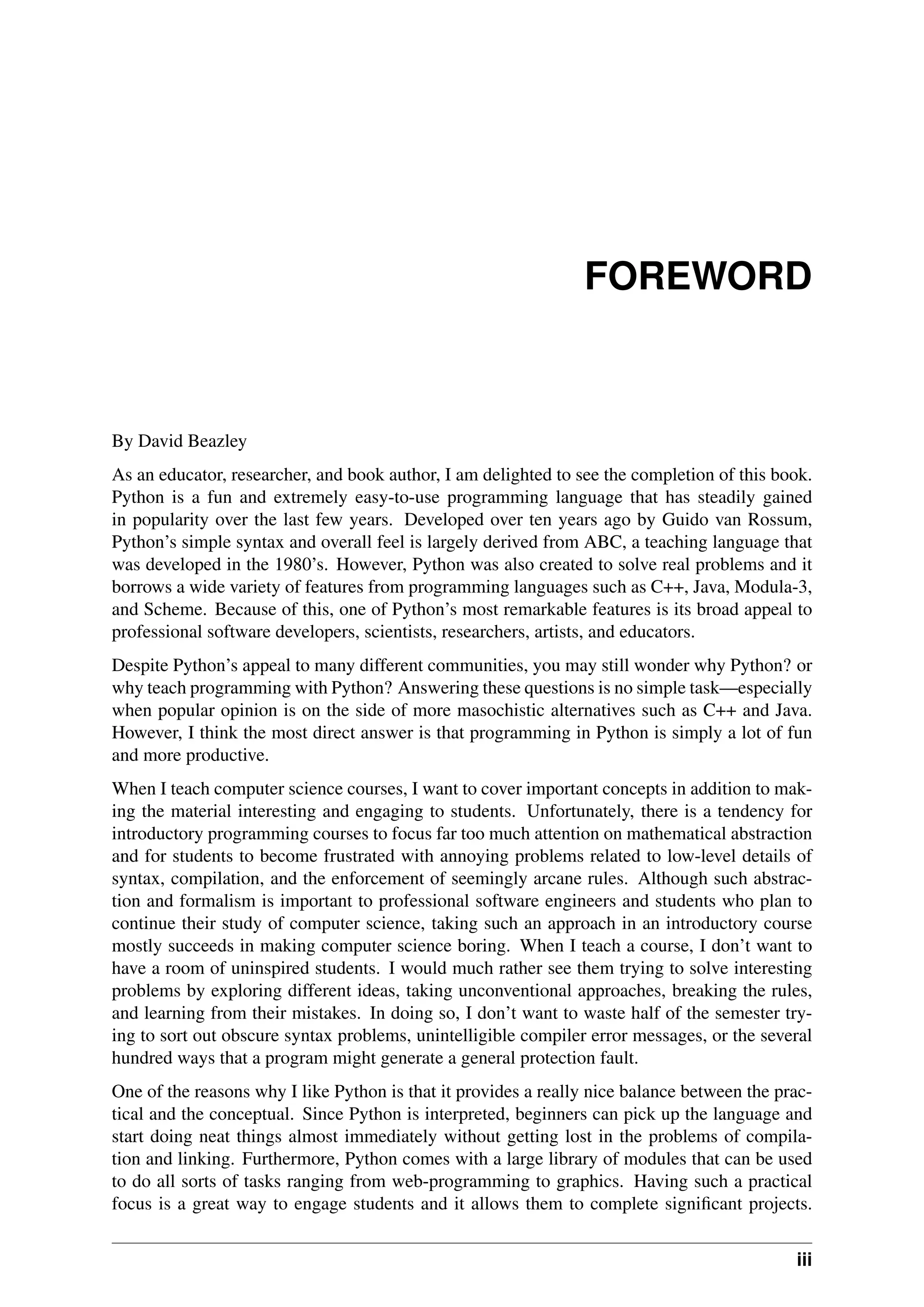 FOREWORD
By David Beazley
As an educator, researcher, and book author, I am delighted to see the completion of this book.
Python is a fun and extremely easy-to-use programming language that has steadily gained
in popularity over the last few years. Developed over ten years ago by Guido van Rossum,
Python’s simple syntax and overall feel is largely derived from ABC, a teaching language that
was developed in the 1980’s. However, Python was also created to solve real problems and it
borrows a wide variety of features from programming languages such as C++, Java, Modula-3,
and Scheme. Because of this, one of Python’s most remarkable features is its broad appeal to
professional software developers, scientists, researchers, artists, and educators.
Despite Python’s appeal to many different communities, you may still wonder why Python? or
why teach programming with Python? Answering these questions is no simple task—especially
when popular opinion is on the side of more masochistic alternatives such as C++ and Java.
However, I think the most direct answer is that programming in Python is simply a lot of fun
and more productive.
When I teach computer science courses, I want to cover important concepts in addition to mak-
ing the material interesting and engaging to students. Unfortunately, there is a tendency for
introductory programming courses to focus far too much attention on mathematical abstraction
and for students to become frustrated with annoying problems related to low-level details of
syntax, compilation, and the enforcement of seemingly arcane rules. Although such abstrac-
tion and formalism is important to professional software engineers and students who plan to
continue their study of computer science, taking such an approach in an introductory course
mostly succeeds in making computer science boring. When I teach a course, I don’t want to
have a room of uninspired students. I would much rather see them trying to solve interesting
problems by exploring different ideas, taking unconventional approaches, breaking the rules,
and learning from their mistakes. In doing so, I don’t want to waste half of the semester try-
ing to sort out obscure syntax problems, unintelligible compiler error messages, or the several
hundred ways that a program might generate a general protection fault.
One of the reasons why I like Python is that it provides a really nice balance between the prac-
tical and the conceptual. Since Python is interpreted, beginners can pick up the language and
start doing neat things almost immediately without getting lost in the problems of compila-
tion and linking. Furthermore, Python comes with a large library of modules that can be used
to do all sorts of tasks ranging from web-programming to graphics. Having such a practical
focus is a great way to engage students and it allows them to complete significant projects.
iii
 