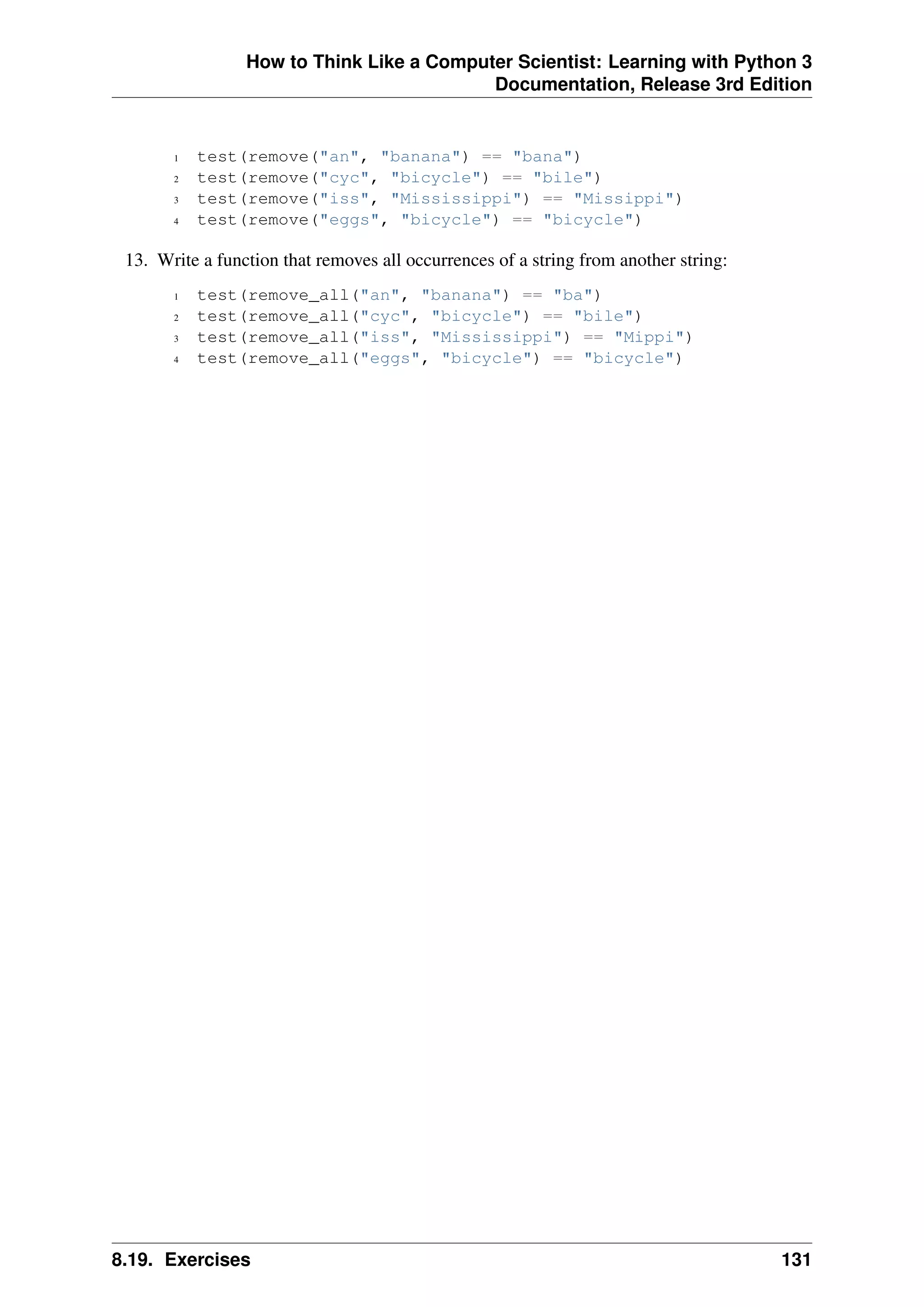 How to Think Like a Computer Scientist: Learning with Python 3
Documentation, Release 3rd Edition
1 test(remove("an", "banana") == "bana")
2 test(remove("cyc", "bicycle") == "bile")
3 test(remove("iss", "Mississippi") == "Missippi")
4 test(remove("eggs", "bicycle") == "bicycle")
13. Write a function that removes all occurrences of a string from another string:
1 test(remove_all("an", "banana") == "ba")
2 test(remove_all("cyc", "bicycle") == "bile")
3 test(remove_all("iss", "Mississippi") == "Mippi")
4 test(remove_all("eggs", "bicycle") == "bicycle")
8.19. Exercises 131
 