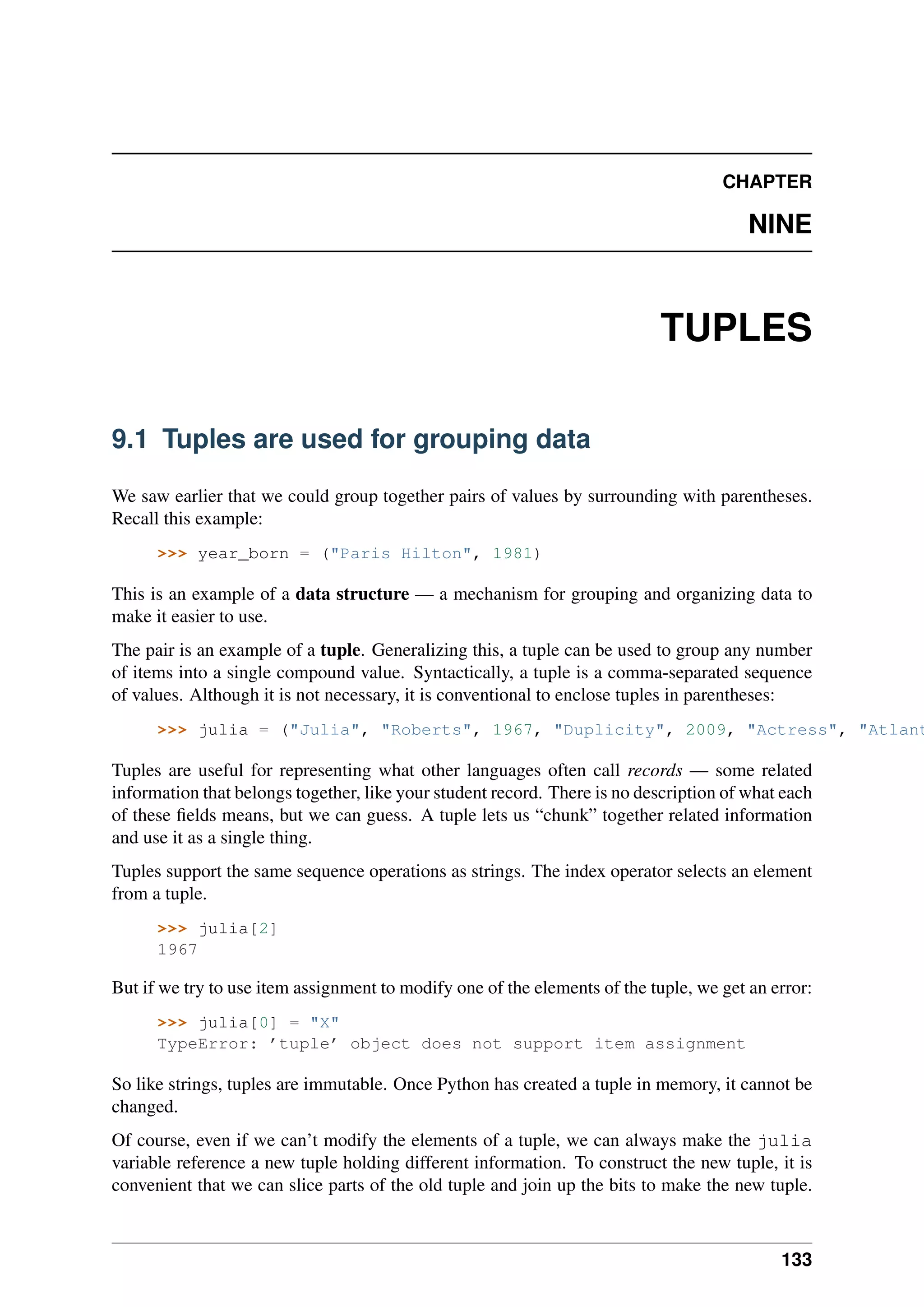 CHAPTER
NINE
TUPLES
9.1 Tuples are used for grouping data
We saw earlier that we could group together pairs of values by surrounding with parentheses.
Recall this example:
>>> year_born = ("Paris Hilton", 1981)
This is an example of a data structure — a mechanism for grouping and organizing data to
make it easier to use.
The pair is an example of a tuple. Generalizing this, a tuple can be used to group any number
of items into a single compound value. Syntactically, a tuple is a comma-separated sequence
of values. Although it is not necessary, it is conventional to enclose tuples in parentheses:
>>> julia = ("Julia", "Roberts", 1967, "Duplicity", 2009, "Actress", "Atlant
Tuples are useful for representing what other languages often call records — some related
information that belongs together, like your student record. There is no description of what each
of these fields means, but we can guess. A tuple lets us “chunk” together related information
and use it as a single thing.
Tuples support the same sequence operations as strings. The index operator selects an element
from a tuple.
>>> julia[2]
1967
But if we try to use item assignment to modify one of the elements of the tuple, we get an error:
>>> julia[0] = "X"
TypeError: ’tuple’ object does not support item assignment
So like strings, tuples are immutable. Once Python has created a tuple in memory, it cannot be
changed.
Of course, even if we can’t modify the elements of a tuple, we can always make the julia
variable reference a new tuple holding different information. To construct the new tuple, it is
convenient that we can slice parts of the old tuple and join up the bits to make the new tuple.
133
 