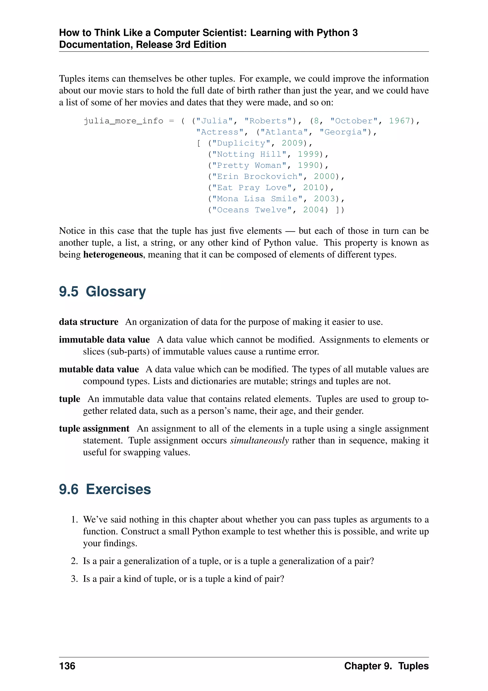 How to Think Like a Computer Scientist: Learning with Python 3
Documentation, Release 3rd Edition
Tuples items can themselves be other tuples. For example, we could improve the information
about our movie stars to hold the full date of birth rather than just the year, and we could have
a list of some of her movies and dates that they were made, and so on:
julia_more_info = ( ("Julia", "Roberts"), (8, "October", 1967),
"Actress", ("Atlanta", "Georgia"),
[ ("Duplicity", 2009),
("Notting Hill", 1999),
("Pretty Woman", 1990),
("Erin Brockovich", 2000),
("Eat Pray Love", 2010),
("Mona Lisa Smile", 2003),
("Oceans Twelve", 2004) ])
Notice in this case that the tuple has just five elements — but each of those in turn can be
another tuple, a list, a string, or any other kind of Python value. This property is known as
being heterogeneous, meaning that it can be composed of elements of different types.
9.5 Glossary
data structure An organization of data for the purpose of making it easier to use.
immutable data value A data value which cannot be modified. Assignments to elements or
slices (sub-parts) of immutable values cause a runtime error.
mutable data value A data value which can be modified. The types of all mutable values are
compound types. Lists and dictionaries are mutable; strings and tuples are not.
tuple An immutable data value that contains related elements. Tuples are used to group to-
gether related data, such as a person’s name, their age, and their gender.
tuple assignment An assignment to all of the elements in a tuple using a single assignment
statement. Tuple assignment occurs simultaneously rather than in sequence, making it
useful for swapping values.
9.6 Exercises
1. We’ve said nothing in this chapter about whether you can pass tuples as arguments to a
function. Construct a small Python example to test whether this is possible, and write up
your findings.
2. Is a pair a generalization of a tuple, or is a tuple a generalization of a pair?
3. Is a pair a kind of tuple, or is a tuple a kind of pair?
136 Chapter 9. Tuples
 