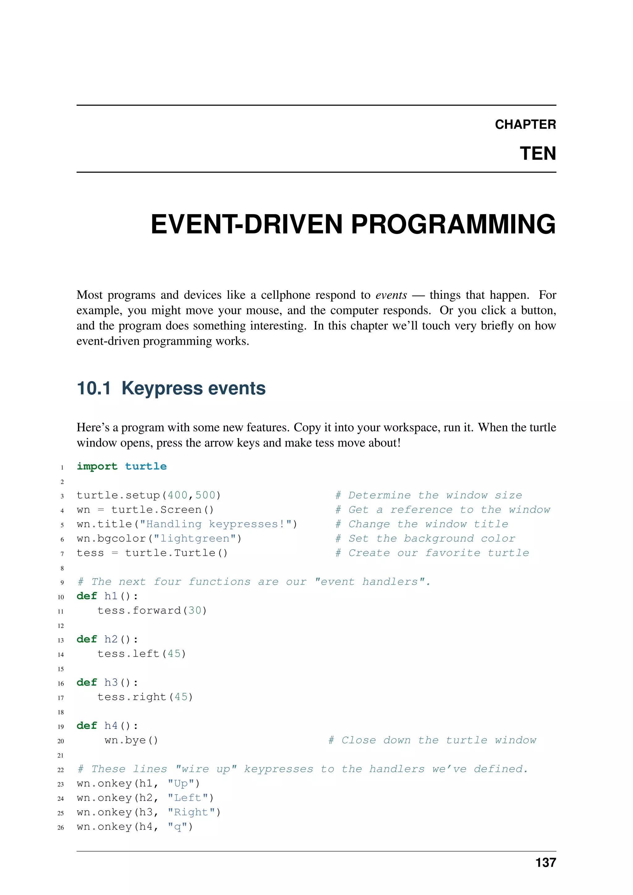 CHAPTER
TEN
EVENT-DRIVEN PROGRAMMING
Most programs and devices like a cellphone respond to events — things that happen. For
example, you might move your mouse, and the computer responds. Or you click a button,
and the program does something interesting. In this chapter we’ll touch very briefly on how
event-driven programming works.
10.1 Keypress events
Here’s a program with some new features. Copy it into your workspace, run it. When the turtle
window opens, press the arrow keys and make tess move about!
1 import turtle
2
3 turtle.setup(400,500) # Determine the window size
4 wn = turtle.Screen() # Get a reference to the window
5 wn.title("Handling keypresses!") # Change the window title
6 wn.bgcolor("lightgreen") # Set the background color
7 tess = turtle.Turtle() # Create our favorite turtle
8
9 # The next four functions are our "event handlers".
10 def h1():
11 tess.forward(30)
12
13 def h2():
14 tess.left(45)
15
16 def h3():
17 tess.right(45)
18
19 def h4():
20 wn.bye() # Close down the turtle window
21
22 # These lines "wire up" keypresses to the handlers we’ve defined.
23 wn.onkey(h1, "Up")
24 wn.onkey(h2, "Left")
25 wn.onkey(h3, "Right")
26 wn.onkey(h4, "q")
137
 