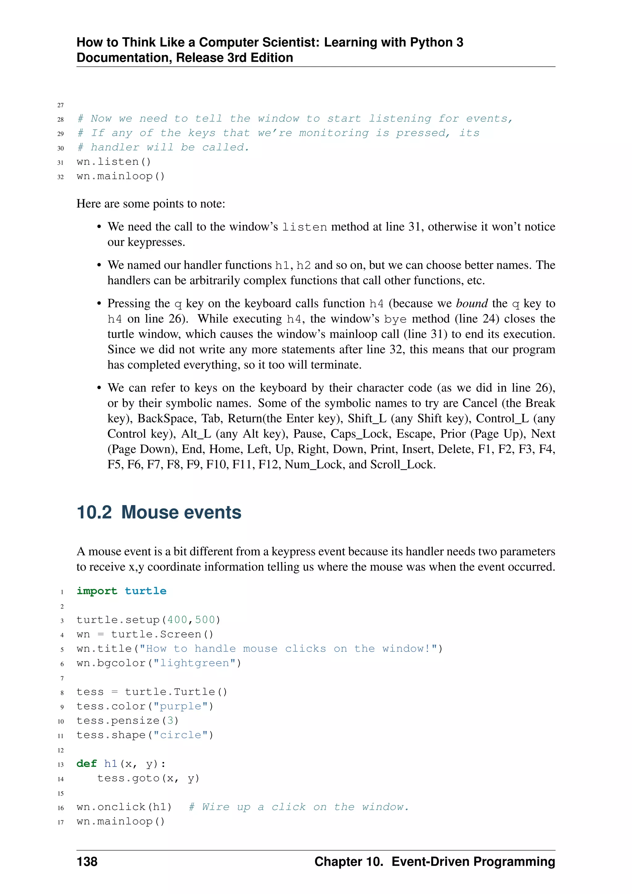 How to Think Like a Computer Scientist: Learning with Python 3
Documentation, Release 3rd Edition
27
28 # Now we need to tell the window to start listening for events,
29 # If any of the keys that we’re monitoring is pressed, its
30 # handler will be called.
31 wn.listen()
32 wn.mainloop()
Here are some points to note:
• We need the call to the window’s listen method at line 31, otherwise it won’t notice
our keypresses.
• We named our handler functions h1, h2 and so on, but we can choose better names. The
handlers can be arbitrarily complex functions that call other functions, etc.
• Pressing the q key on the keyboard calls function h4 (because we bound the q key to
h4 on line 26). While executing h4, the window’s bye method (line 24) closes the
turtle window, which causes the window’s mainloop call (line 31) to end its execution.
Since we did not write any more statements after line 32, this means that our program
has completed everything, so it too will terminate.
• We can refer to keys on the keyboard by their character code (as we did in line 26),
or by their symbolic names. Some of the symbolic names to try are Cancel (the Break
key), BackSpace, Tab, Return(the Enter key), Shift_L (any Shift key), Control_L (any
Control key), Alt_L (any Alt key), Pause, Caps_Lock, Escape, Prior (Page Up), Next
(Page Down), End, Home, Left, Up, Right, Down, Print, Insert, Delete, F1, F2, F3, F4,
F5, F6, F7, F8, F9, F10, F11, F12, Num_Lock, and Scroll_Lock.
10.2 Mouse events
A mouse event is a bit different from a keypress event because its handler needs two parameters
to receive x,y coordinate information telling us where the mouse was when the event occurred.
1 import turtle
2
3 turtle.setup(400,500)
4 wn = turtle.Screen()
5 wn.title("How to handle mouse clicks on the window!")
6 wn.bgcolor("lightgreen")
7
8 tess = turtle.Turtle()
9 tess.color("purple")
10 tess.pensize(3)
11 tess.shape("circle")
12
13 def h1(x, y):
14 tess.goto(x, y)
15
16 wn.onclick(h1) # Wire up a click on the window.
17 wn.mainloop()
138 Chapter 10. Event-Driven Programming
 
