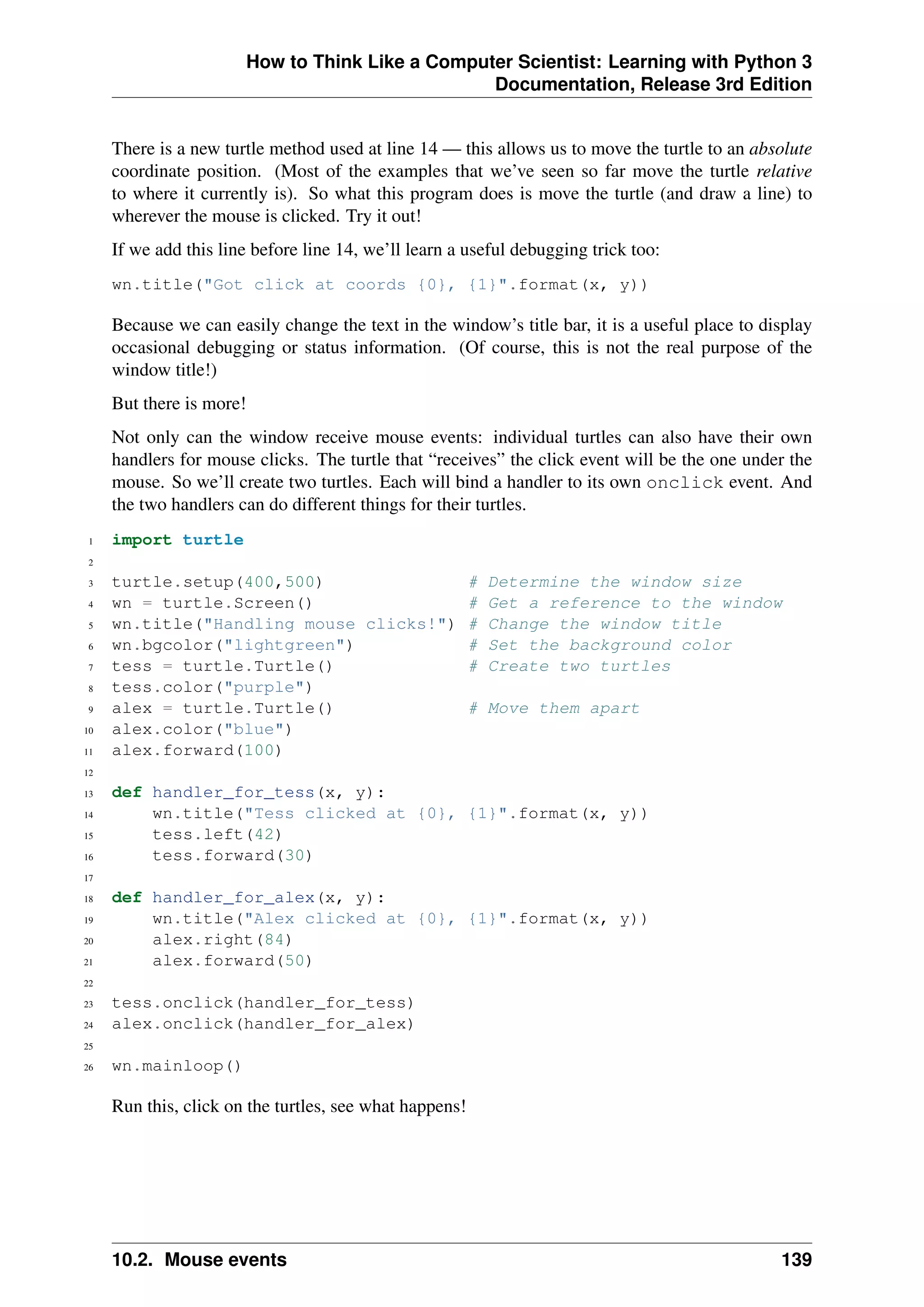 How to Think Like a Computer Scientist: Learning with Python 3
Documentation, Release 3rd Edition
There is a new turtle method used at line 14 — this allows us to move the turtle to an absolute
coordinate position. (Most of the examples that we’ve seen so far move the turtle relative
to where it currently is). So what this program does is move the turtle (and draw a line) to
wherever the mouse is clicked. Try it out!
If we add this line before line 14, we’ll learn a useful debugging trick too:
wn.title("Got click at coords {0}, {1}".format(x, y))
Because we can easily change the text in the window’s title bar, it is a useful place to display
occasional debugging or status information. (Of course, this is not the real purpose of the
window title!)
But there is more!
Not only can the window receive mouse events: individual turtles can also have their own
handlers for mouse clicks. The turtle that “receives” the click event will be the one under the
mouse. So we’ll create two turtles. Each will bind a handler to its own onclick event. And
the two handlers can do different things for their turtles.
1 import turtle
2
3 turtle.setup(400,500) # Determine the window size
4 wn = turtle.Screen() # Get a reference to the window
5 wn.title("Handling mouse clicks!") # Change the window title
6 wn.bgcolor("lightgreen") # Set the background color
7 tess = turtle.Turtle() # Create two turtles
8 tess.color("purple")
9 alex = turtle.Turtle() # Move them apart
10 alex.color("blue")
11 alex.forward(100)
12
13 def handler_for_tess(x, y):
14 wn.title("Tess clicked at {0}, {1}".format(x, y))
15 tess.left(42)
16 tess.forward(30)
17
18 def handler_for_alex(x, y):
19 wn.title("Alex clicked at {0}, {1}".format(x, y))
20 alex.right(84)
21 alex.forward(50)
22
23 tess.onclick(handler_for_tess)
24 alex.onclick(handler_for_alex)
25
26 wn.mainloop()
Run this, click on the turtles, see what happens!
10.2. Mouse events 139
 