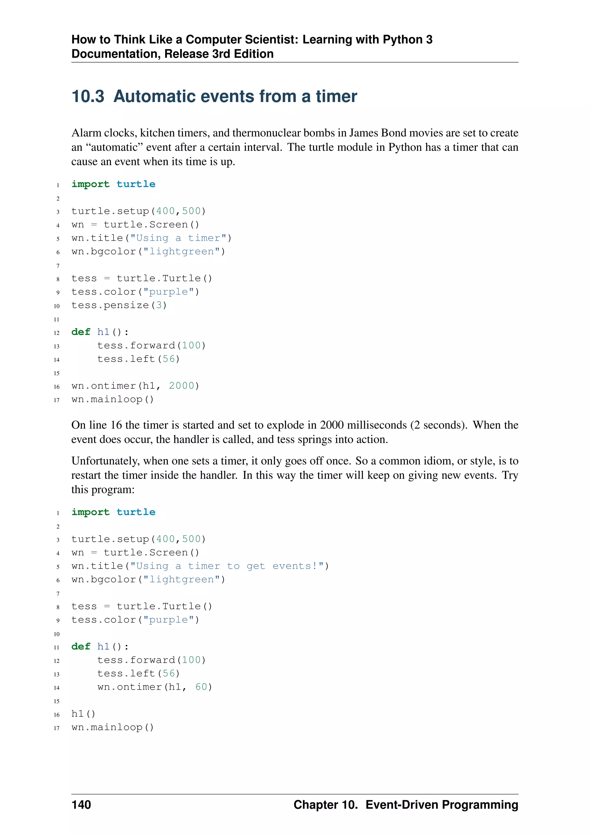 How to Think Like a Computer Scientist: Learning with Python 3
Documentation, Release 3rd Edition
10.3 Automatic events from a timer
Alarm clocks, kitchen timers, and thermonuclear bombs in James Bond movies are set to create
an “automatic” event after a certain interval. The turtle module in Python has a timer that can
cause an event when its time is up.
1 import turtle
2
3 turtle.setup(400,500)
4 wn = turtle.Screen()
5 wn.title("Using a timer")
6 wn.bgcolor("lightgreen")
7
8 tess = turtle.Turtle()
9 tess.color("purple")
10 tess.pensize(3)
11
12 def h1():
13 tess.forward(100)
14 tess.left(56)
15
16 wn.ontimer(h1, 2000)
17 wn.mainloop()
On line 16 the timer is started and set to explode in 2000 milliseconds (2 seconds). When the
event does occur, the handler is called, and tess springs into action.
Unfortunately, when one sets a timer, it only goes off once. So a common idiom, or style, is to
restart the timer inside the handler. In this way the timer will keep on giving new events. Try
this program:
1 import turtle
2
3 turtle.setup(400,500)
4 wn = turtle.Screen()
5 wn.title("Using a timer to get events!")
6 wn.bgcolor("lightgreen")
7
8 tess = turtle.Turtle()
9 tess.color("purple")
10
11 def h1():
12 tess.forward(100)
13 tess.left(56)
14 wn.ontimer(h1, 60)
15
16 h1()
17 wn.mainloop()
140 Chapter 10. Event-Driven Programming
 