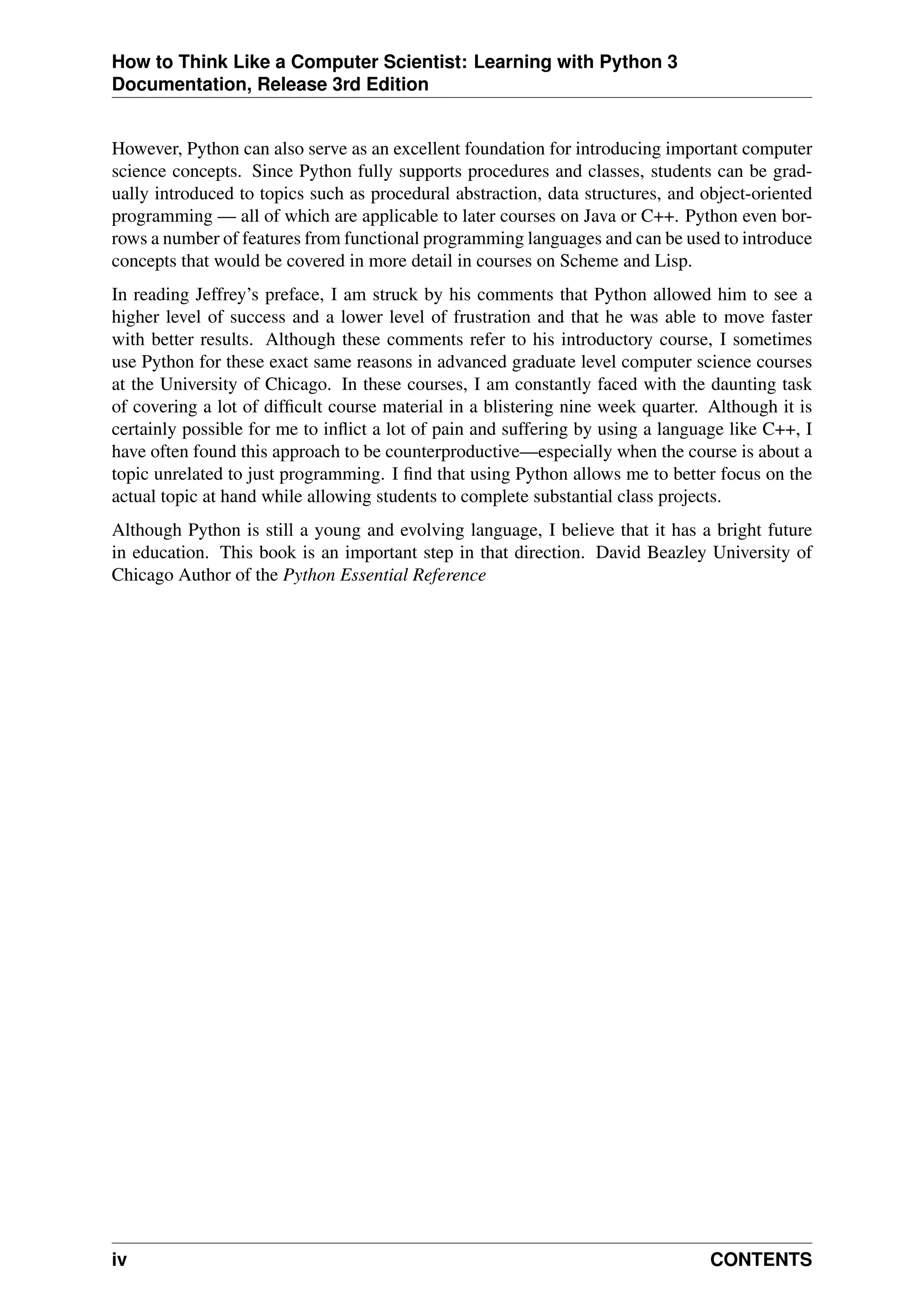 How to Think Like a Computer Scientist: Learning with Python 3
Documentation, Release 3rd Edition
However, Python can also serve as an excellent foundation for introducing important computer
science concepts. Since Python fully supports procedures and classes, students can be grad-
ually introduced to topics such as procedural abstraction, data structures, and object-oriented
programming — all of which are applicable to later courses on Java or C++. Python even bor-
rows a number of features from functional programming languages and can be used to introduce
concepts that would be covered in more detail in courses on Scheme and Lisp.
In reading Jeffrey’s preface, I am struck by his comments that Python allowed him to see a
higher level of success and a lower level of frustration and that he was able to move faster
with better results. Although these comments refer to his introductory course, I sometimes
use Python for these exact same reasons in advanced graduate level computer science courses
at the University of Chicago. In these courses, I am constantly faced with the daunting task
of covering a lot of difficult course material in a blistering nine week quarter. Although it is
certainly possible for me to inflict a lot of pain and suffering by using a language like C++, I
have often found this approach to be counterproductive—especially when the course is about a
topic unrelated to just programming. I find that using Python allows me to better focus on the
actual topic at hand while allowing students to complete substantial class projects.
Although Python is still a young and evolving language, I believe that it has a bright future
in education. This book is an important step in that direction. David Beazley University of
Chicago Author of the Python Essential Reference
iv CONTENTS
 