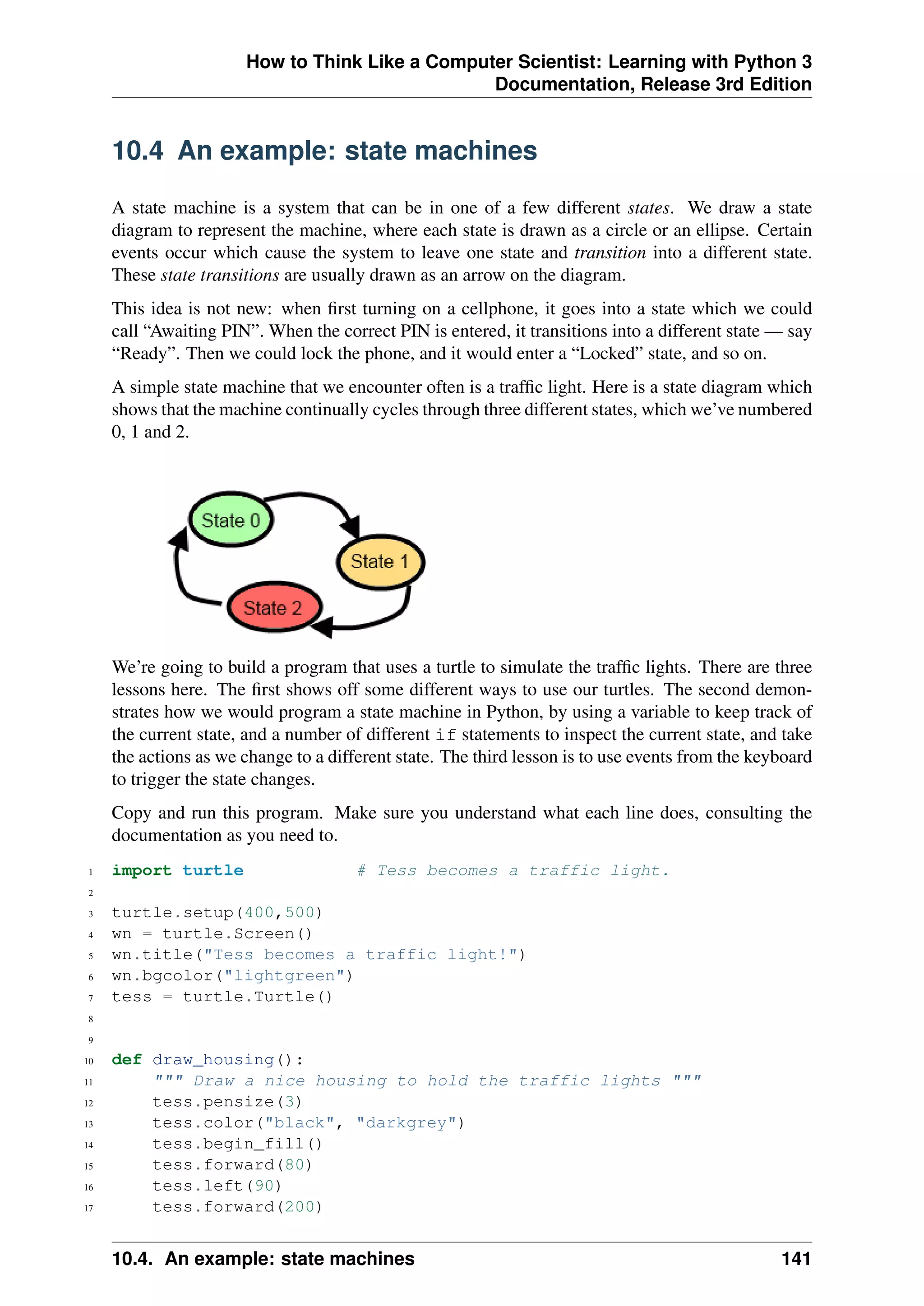How to Think Like a Computer Scientist: Learning with Python 3
Documentation, Release 3rd Edition
10.4 An example: state machines
A state machine is a system that can be in one of a few different states. We draw a state
diagram to represent the machine, where each state is drawn as a circle or an ellipse. Certain
events occur which cause the system to leave one state and transition into a different state.
These state transitions are usually drawn as an arrow on the diagram.
This idea is not new: when first turning on a cellphone, it goes into a state which we could
call “Awaiting PIN”. When the correct PIN is entered, it transitions into a different state — say
“Ready”. Then we could lock the phone, and it would enter a “Locked” state, and so on.
A simple state machine that we encounter often is a traffic light. Here is a state diagram which
shows that the machine continually cycles through three different states, which we’ve numbered
0, 1 and 2.
We’re going to build a program that uses a turtle to simulate the traffic lights. There are three
lessons here. The first shows off some different ways to use our turtles. The second demon-
strates how we would program a state machine in Python, by using a variable to keep track of
the current state, and a number of different if statements to inspect the current state, and take
the actions as we change to a different state. The third lesson is to use events from the keyboard
to trigger the state changes.
Copy and run this program. Make sure you understand what each line does, consulting the
documentation as you need to.
1 import turtle # Tess becomes a traffic light.
2
3 turtle.setup(400,500)
4 wn = turtle.Screen()
5 wn.title("Tess becomes a traffic light!")
6 wn.bgcolor("lightgreen")
7 tess = turtle.Turtle()
8
9
10 def draw_housing():
11 """ Draw a nice housing to hold the traffic lights """
12 tess.pensize(3)
13 tess.color("black", "darkgrey")
14 tess.begin_fill()
15 tess.forward(80)
16 tess.left(90)
17 tess.forward(200)
10.4. An example: state machines 141
 
