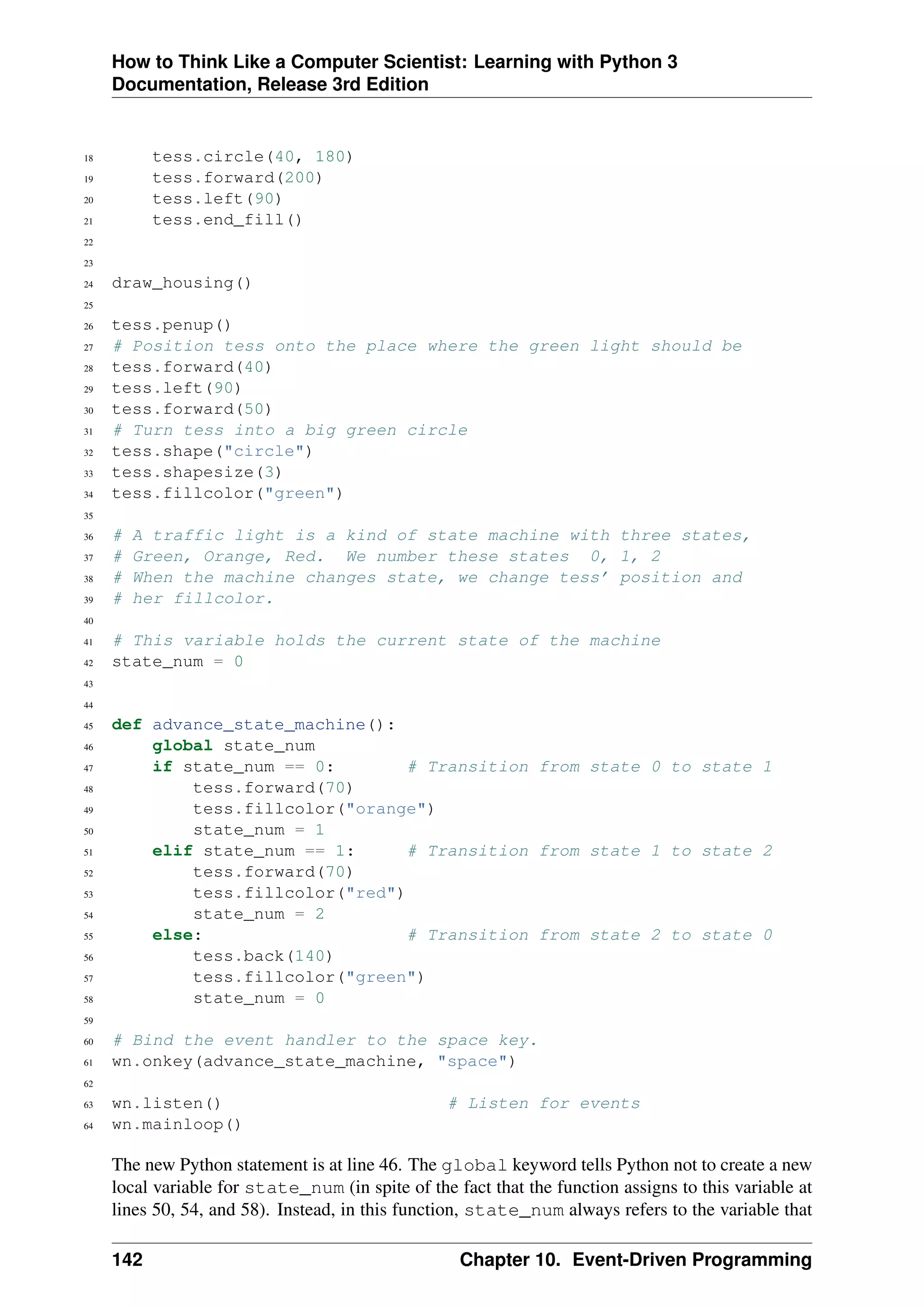 How to Think Like a Computer Scientist: Learning with Python 3
Documentation, Release 3rd Edition
18 tess.circle(40, 180)
19 tess.forward(200)
20 tess.left(90)
21 tess.end_fill()
22
23
24 draw_housing()
25
26 tess.penup()
27 # Position tess onto the place where the green light should be
28 tess.forward(40)
29 tess.left(90)
30 tess.forward(50)
31 # Turn tess into a big green circle
32 tess.shape("circle")
33 tess.shapesize(3)
34 tess.fillcolor("green")
35
36 # A traffic light is a kind of state machine with three states,
37 # Green, Orange, Red. We number these states 0, 1, 2
38 # When the machine changes state, we change tess’ position and
39 # her fillcolor.
40
41 # This variable holds the current state of the machine
42 state_num = 0
43
44
45 def advance_state_machine():
46 global state_num
47 if state_num == 0: # Transition from state 0 to state 1
48 tess.forward(70)
49 tess.fillcolor("orange")
50 state_num = 1
51 elif state_num == 1: # Transition from state 1 to state 2
52 tess.forward(70)
53 tess.fillcolor("red")
54 state_num = 2
55 else: # Transition from state 2 to state 0
56 tess.back(140)
57 tess.fillcolor("green")
58 state_num = 0
59
60 # Bind the event handler to the space key.
61 wn.onkey(advance_state_machine, "space")
62
63 wn.listen() # Listen for events
64 wn.mainloop()
The new Python statement is at line 46. The global keyword tells Python not to create a new
local variable for state_num (in spite of the fact that the function assigns to this variable at
lines 50, 54, and 58). Instead, in this function, state_num always refers to the variable that
142 Chapter 10. Event-Driven Programming
 