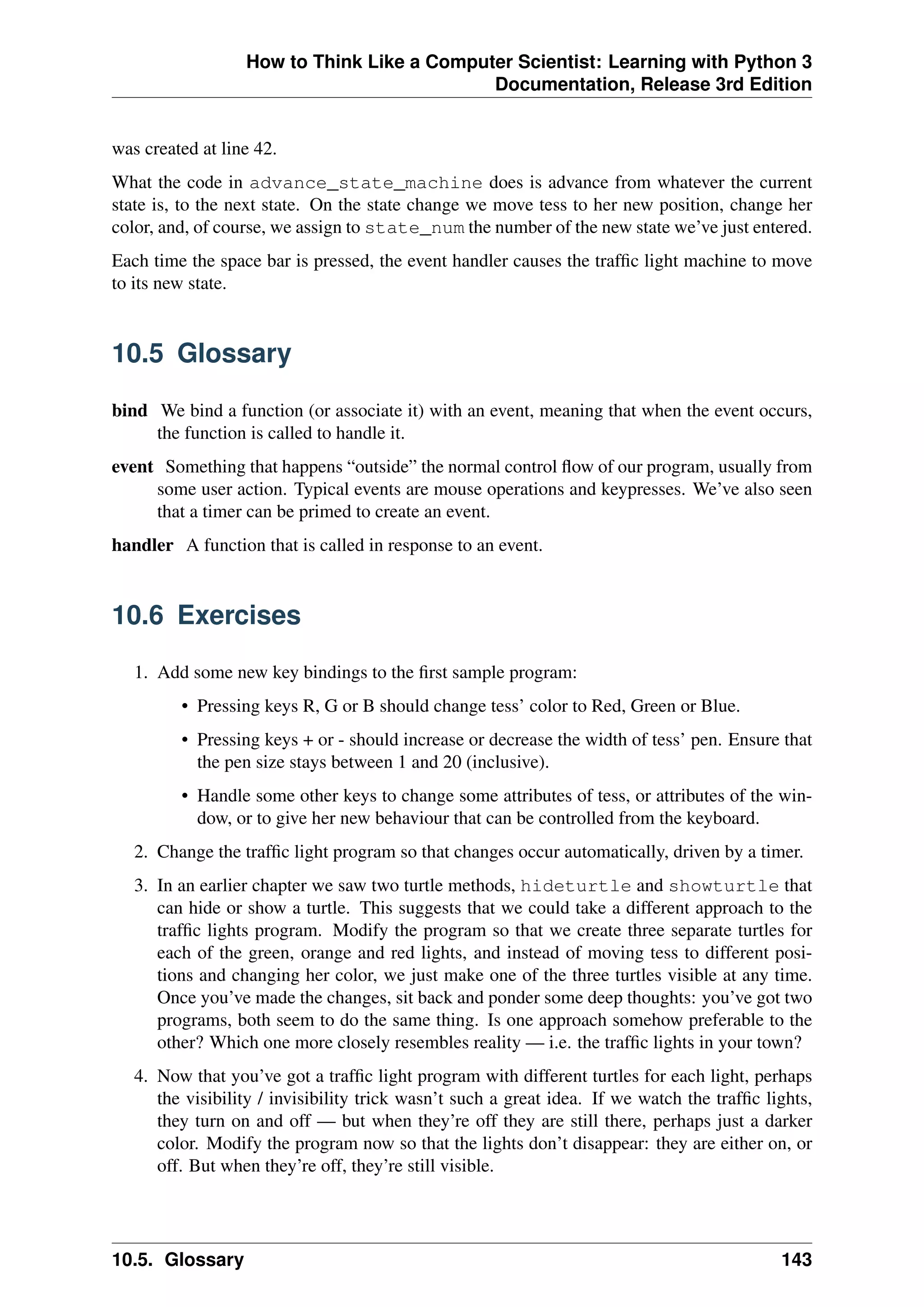 How to Think Like a Computer Scientist: Learning with Python 3
Documentation, Release 3rd Edition
was created at line 42.
What the code in advance_state_machine does is advance from whatever the current
state is, to the next state. On the state change we move tess to her new position, change her
color, and, of course, we assign to state_num the number of the new state we’ve just entered.
Each time the space bar is pressed, the event handler causes the traffic light machine to move
to its new state.
10.5 Glossary
bind We bind a function (or associate it) with an event, meaning that when the event occurs,
the function is called to handle it.
event Something that happens “outside” the normal control flow of our program, usually from
some user action. Typical events are mouse operations and keypresses. We’ve also seen
that a timer can be primed to create an event.
handler A function that is called in response to an event.
10.6 Exercises
1. Add some new key bindings to the first sample program:
• Pressing keys R, G or B should change tess’ color to Red, Green or Blue.
• Pressing keys + or - should increase or decrease the width of tess’ pen. Ensure that
the pen size stays between 1 and 20 (inclusive).
• Handle some other keys to change some attributes of tess, or attributes of the win-
dow, or to give her new behaviour that can be controlled from the keyboard.
2. Change the traffic light program so that changes occur automatically, driven by a timer.
3. In an earlier chapter we saw two turtle methods, hideturtle and showturtle that
can hide or show a turtle. This suggests that we could take a different approach to the
traffic lights program. Modify the program so that we create three separate turtles for
each of the green, orange and red lights, and instead of moving tess to different posi-
tions and changing her color, we just make one of the three turtles visible at any time.
Once you’ve made the changes, sit back and ponder some deep thoughts: you’ve got two
programs, both seem to do the same thing. Is one approach somehow preferable to the
other? Which one more closely resembles reality — i.e. the traffic lights in your town?
4. Now that you’ve got a traffic light program with different turtles for each light, perhaps
the visibility / invisibility trick wasn’t such a great idea. If we watch the traffic lights,
they turn on and off — but when they’re off they are still there, perhaps just a darker
color. Modify the program now so that the lights don’t disappear: they are either on, or
off. But when they’re off, they’re still visible.
10.5. Glossary 143
 