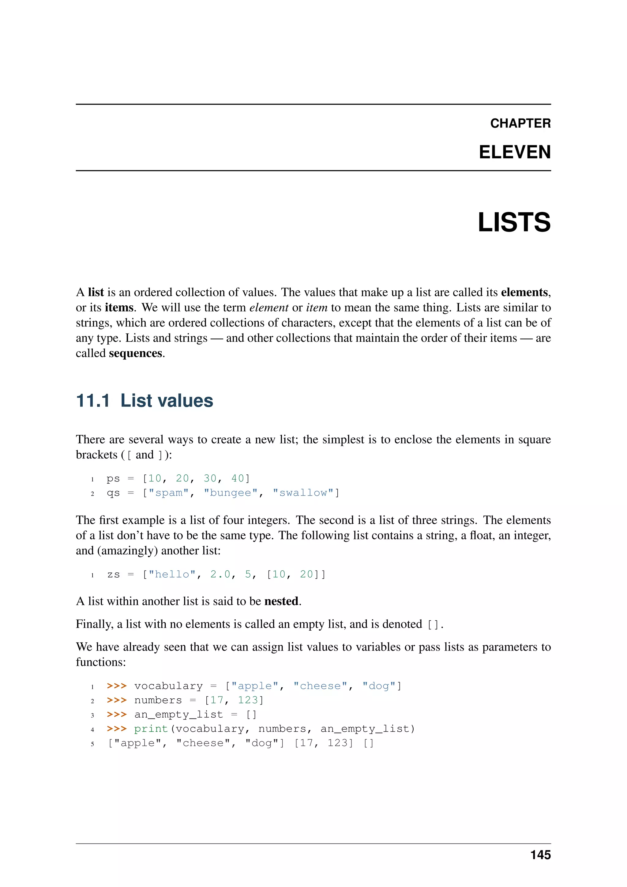 CHAPTER
ELEVEN
LISTS
A list is an ordered collection of values. The values that make up a list are called its elements,
or its items. We will use the term element or item to mean the same thing. Lists are similar to
strings, which are ordered collections of characters, except that the elements of a list can be of
any type. Lists and strings — and other collections that maintain the order of their items — are
called sequences.
11.1 List values
There are several ways to create a new list; the simplest is to enclose the elements in square
brackets ([ and ]):
1 ps = [10, 20, 30, 40]
2 qs = ["spam", "bungee", "swallow"]
The first example is a list of four integers. The second is a list of three strings. The elements
of a list don’t have to be the same type. The following list contains a string, a float, an integer,
and (amazingly) another list:
1 zs = ["hello", 2.0, 5, [10, 20]]
A list within another list is said to be nested.
Finally, a list with no elements is called an empty list, and is denoted [].
We have already seen that we can assign list values to variables or pass lists as parameters to
functions:
1 >>> vocabulary = ["apple", "cheese", "dog"]
2 >>> numbers = [17, 123]
3 >>> an_empty_list = []
4 >>> print(vocabulary, numbers, an_empty_list)
5 ["apple", "cheese", "dog"] [17, 123] []
145
 