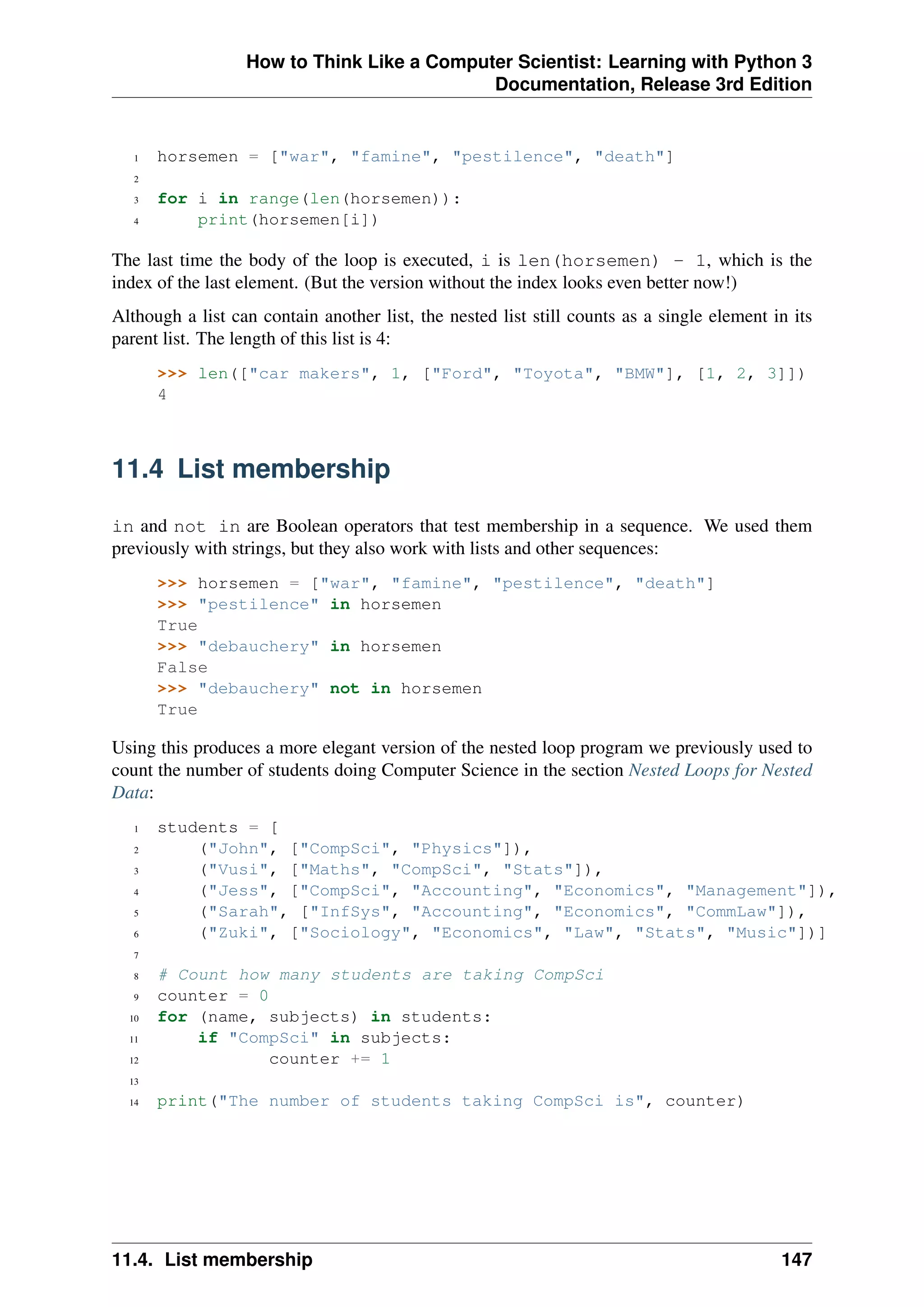 How to Think Like a Computer Scientist: Learning with Python 3
Documentation, Release 3rd Edition
1 horsemen = ["war", "famine", "pestilence", "death"]
2
3 for i in range(len(horsemen)):
4 print(horsemen[i])
The last time the body of the loop is executed, i is len(horsemen) - 1, which is the
index of the last element. (But the version without the index looks even better now!)
Although a list can contain another list, the nested list still counts as a single element in its
parent list. The length of this list is 4:
>>> len(["car makers", 1, ["Ford", "Toyota", "BMW"], [1, 2, 3]])
4
11.4 List membership
in and not in are Boolean operators that test membership in a sequence. We used them
previously with strings, but they also work with lists and other sequences:
>>> horsemen = ["war", "famine", "pestilence", "death"]
>>> "pestilence" in horsemen
True
>>> "debauchery" in horsemen
False
>>> "debauchery" not in horsemen
True
Using this produces a more elegant version of the nested loop program we previously used to
count the number of students doing Computer Science in the section Nested Loops for Nested
Data:
1 students = [
2 ("John", ["CompSci", "Physics"]),
3 ("Vusi", ["Maths", "CompSci", "Stats"]),
4 ("Jess", ["CompSci", "Accounting", "Economics", "Management"]),
5 ("Sarah", ["InfSys", "Accounting", "Economics", "CommLaw"]),
6 ("Zuki", ["Sociology", "Economics", "Law", "Stats", "Music"])]
7
8 # Count how many students are taking CompSci
9 counter = 0
10 for (name, subjects) in students:
11 if "CompSci" in subjects:
12 counter += 1
13
14 print("The number of students taking CompSci is", counter)
11.4. List membership 147
 
