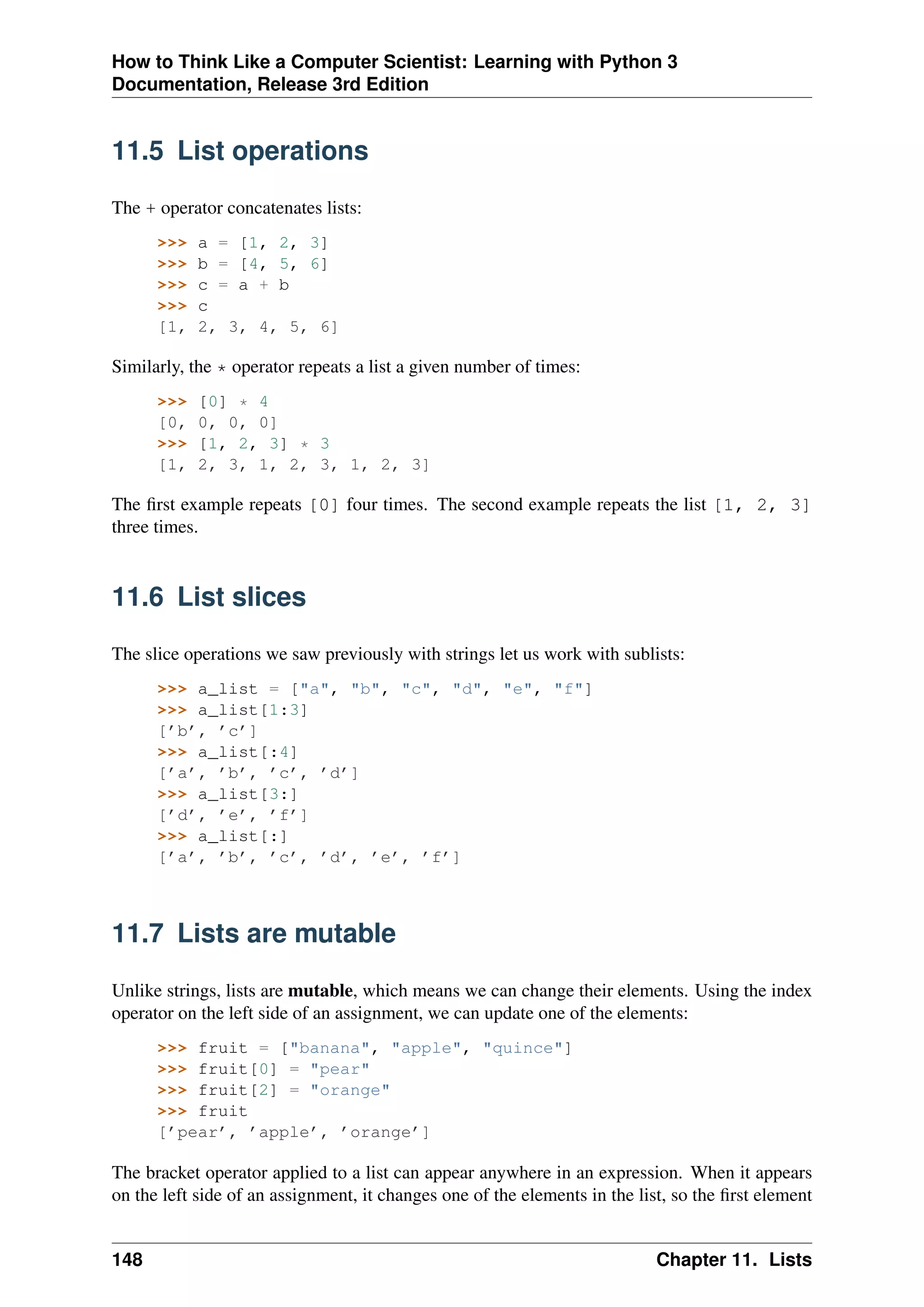 How to Think Like a Computer Scientist: Learning with Python 3
Documentation, Release 3rd Edition
11.5 List operations
The + operator concatenates lists:
>>> a = [1, 2, 3]
>>> b = [4, 5, 6]
>>> c = a + b
>>> c
[1, 2, 3, 4, 5, 6]
Similarly, the * operator repeats a list a given number of times:
>>> [0] * 4
[0, 0, 0, 0]
>>> [1, 2, 3] * 3
[1, 2, 3, 1, 2, 3, 1, 2, 3]
The first example repeats [0] four times. The second example repeats the list [1, 2, 3]
three times.
11.6 List slices
The slice operations we saw previously with strings let us work with sublists:
>>> a_list = ["a", "b", "c", "d", "e", "f"]
>>> a_list[1:3]
[’b’, ’c’]
>>> a_list[:4]
[’a’, ’b’, ’c’, ’d’]
>>> a_list[3:]
[’d’, ’e’, ’f’]
>>> a_list[:]
[’a’, ’b’, ’c’, ’d’, ’e’, ’f’]
11.7 Lists are mutable
Unlike strings, lists are mutable, which means we can change their elements. Using the index
operator on the left side of an assignment, we can update one of the elements:
>>> fruit = ["banana", "apple", "quince"]
>>> fruit[0] = "pear"
>>> fruit[2] = "orange"
>>> fruit
[’pear’, ’apple’, ’orange’]
The bracket operator applied to a list can appear anywhere in an expression. When it appears
on the left side of an assignment, it changes one of the elements in the list, so the first element
148 Chapter 11. Lists
 