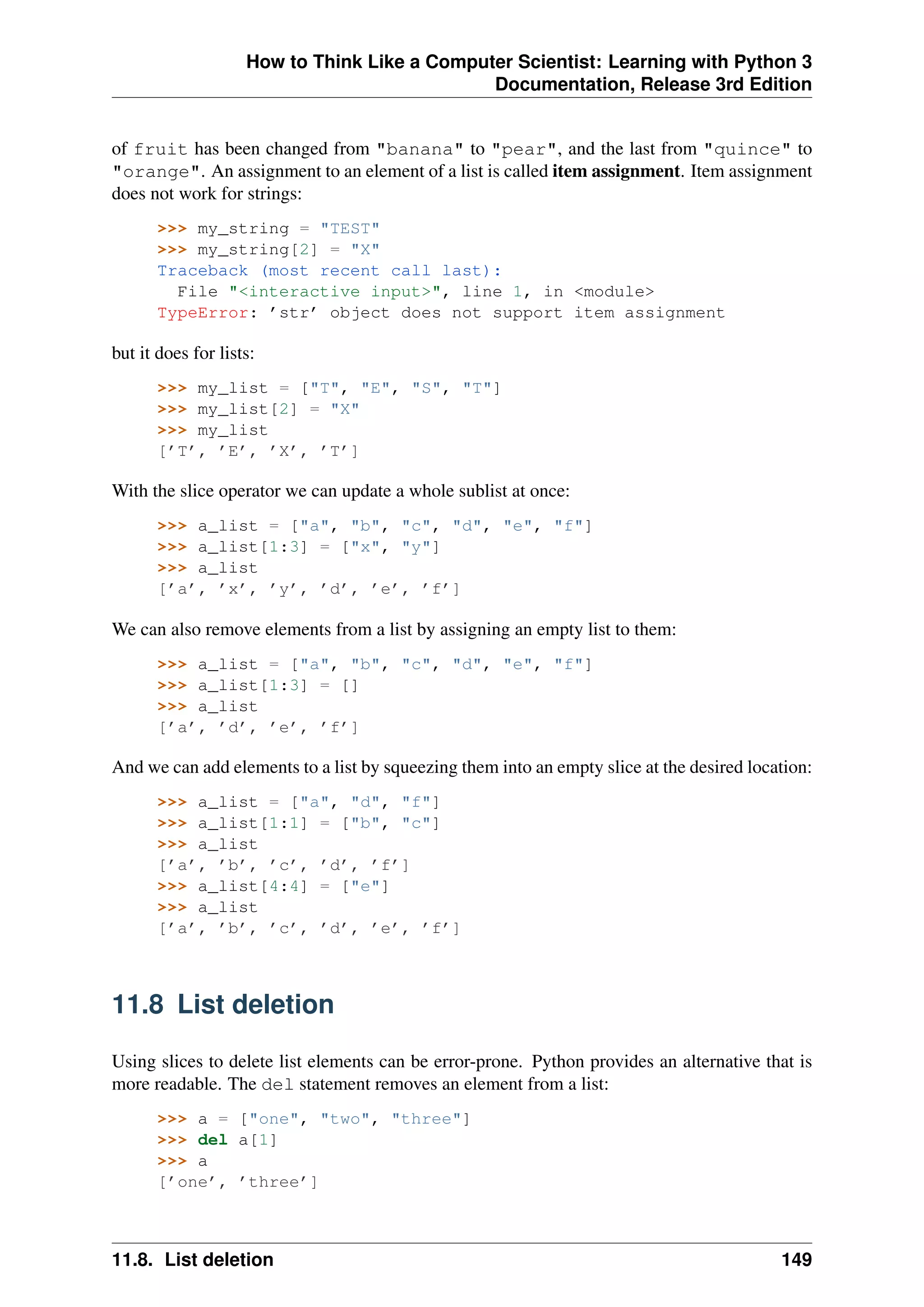 How to Think Like a Computer Scientist: Learning with Python 3
Documentation, Release 3rd Edition
of fruit has been changed from "banana" to "pear", and the last from "quince" to
"orange". An assignment to an element of a list is called item assignment. Item assignment
does not work for strings:
>>> my_string = "TEST"
>>> my_string[2] = "X"
Traceback (most recent call last):
File "<interactive input>", line 1, in <module>
TypeError: ’str’ object does not support item assignment
but it does for lists:
>>> my_list = ["T", "E", "S", "T"]
>>> my_list[2] = "X"
>>> my_list
[’T’, ’E’, ’X’, ’T’]
With the slice operator we can update a whole sublist at once:
>>> a_list = ["a", "b", "c", "d", "e", "f"]
>>> a_list[1:3] = ["x", "y"]
>>> a_list
[’a’, ’x’, ’y’, ’d’, ’e’, ’f’]
We can also remove elements from a list by assigning an empty list to them:
>>> a_list = ["a", "b", "c", "d", "e", "f"]
>>> a_list[1:3] = []
>>> a_list
[’a’, ’d’, ’e’, ’f’]
And we can add elements to a list by squeezing them into an empty slice at the desired location:
>>> a_list = ["a", "d", "f"]
>>> a_list[1:1] = ["b", "c"]
>>> a_list
[’a’, ’b’, ’c’, ’d’, ’f’]
>>> a_list[4:4] = ["e"]
>>> a_list
[’a’, ’b’, ’c’, ’d’, ’e’, ’f’]
11.8 List deletion
Using slices to delete list elements can be error-prone. Python provides an alternative that is
more readable. The del statement removes an element from a list:
>>> a = ["one", "two", "three"]
>>> del a[1]
>>> a
[’one’, ’three’]
11.8. List deletion 149
 