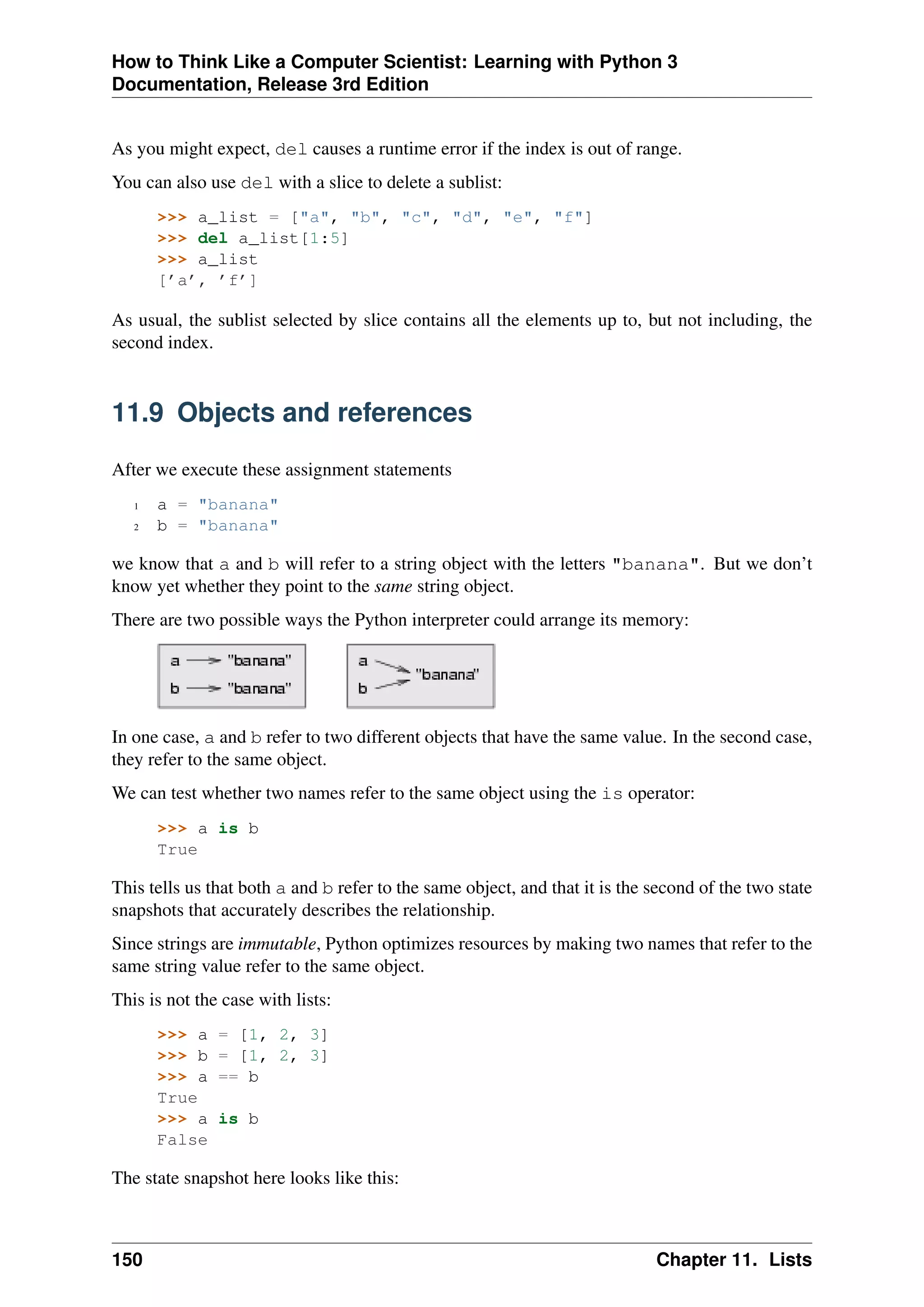 How to Think Like a Computer Scientist: Learning with Python 3
Documentation, Release 3rd Edition
As you might expect, del causes a runtime error if the index is out of range.
You can also use del with a slice to delete a sublist:
>>> a_list = ["a", "b", "c", "d", "e", "f"]
>>> del a_list[1:5]
>>> a_list
[’a’, ’f’]
As usual, the sublist selected by slice contains all the elements up to, but not including, the
second index.
11.9 Objects and references
After we execute these assignment statements
1 a = "banana"
2 b = "banana"
we know that a and b will refer to a string object with the letters "banana". But we don’t
know yet whether they point to the same string object.
There are two possible ways the Python interpreter could arrange its memory:
In one case, a and b refer to two different objects that have the same value. In the second case,
they refer to the same object.
We can test whether two names refer to the same object using the is operator:
>>> a is b
True
This tells us that both a and b refer to the same object, and that it is the second of the two state
snapshots that accurately describes the relationship.
Since strings are immutable, Python optimizes resources by making two names that refer to the
same string value refer to the same object.
This is not the case with lists:
>>> a = [1, 2, 3]
>>> b = [1, 2, 3]
>>> a == b
True
>>> a is b
False
The state snapshot here looks like this:
150 Chapter 11. Lists
 