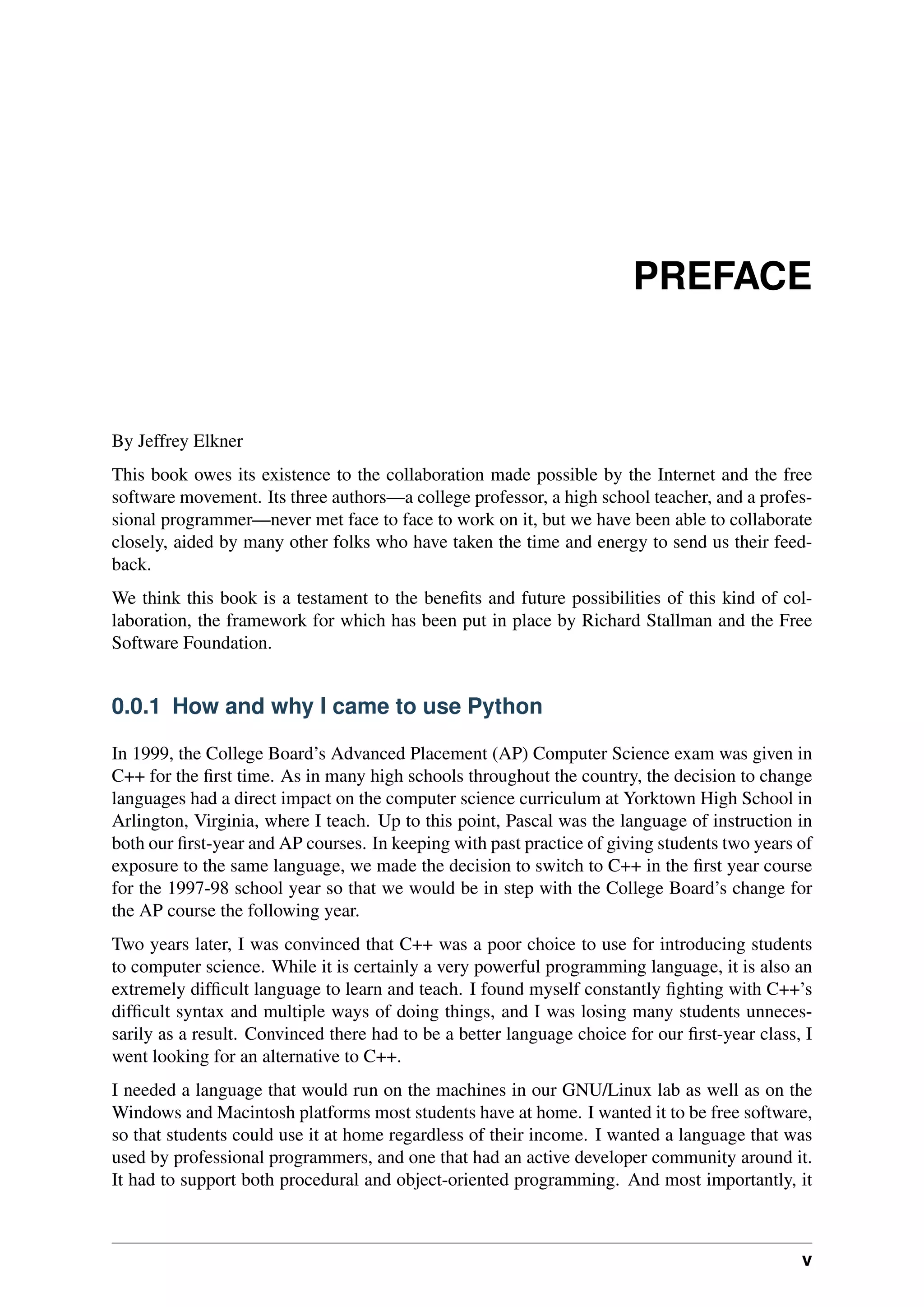 PREFACE
By Jeffrey Elkner
This book owes its existence to the collaboration made possible by the Internet and the free
software movement. Its three authors—a college professor, a high school teacher, and a profes-
sional programmer—never met face to face to work on it, but we have been able to collaborate
closely, aided by many other folks who have taken the time and energy to send us their feed-
back.
We think this book is a testament to the benefits and future possibilities of this kind of col-
laboration, the framework for which has been put in place by Richard Stallman and the Free
Software Foundation.
0.0.1 How and why I came to use Python
In 1999, the College Board’s Advanced Placement (AP) Computer Science exam was given in
C++ for the first time. As in many high schools throughout the country, the decision to change
languages had a direct impact on the computer science curriculum at Yorktown High School in
Arlington, Virginia, where I teach. Up to this point, Pascal was the language of instruction in
both our first-year and AP courses. In keeping with past practice of giving students two years of
exposure to the same language, we made the decision to switch to C++ in the first year course
for the 1997-98 school year so that we would be in step with the College Board’s change for
the AP course the following year.
Two years later, I was convinced that C++ was a poor choice to use for introducing students
to computer science. While it is certainly a very powerful programming language, it is also an
extremely difficult language to learn and teach. I found myself constantly fighting with C++’s
difficult syntax and multiple ways of doing things, and I was losing many students unneces-
sarily as a result. Convinced there had to be a better language choice for our first-year class, I
went looking for an alternative to C++.
I needed a language that would run on the machines in our GNU/Linux lab as well as on the
Windows and Macintosh platforms most students have at home. I wanted it to be free software,
so that students could use it at home regardless of their income. I wanted a language that was
used by professional programmers, and one that had an active developer community around it.
It had to support both procedural and object-oriented programming. And most importantly, it
v
 
