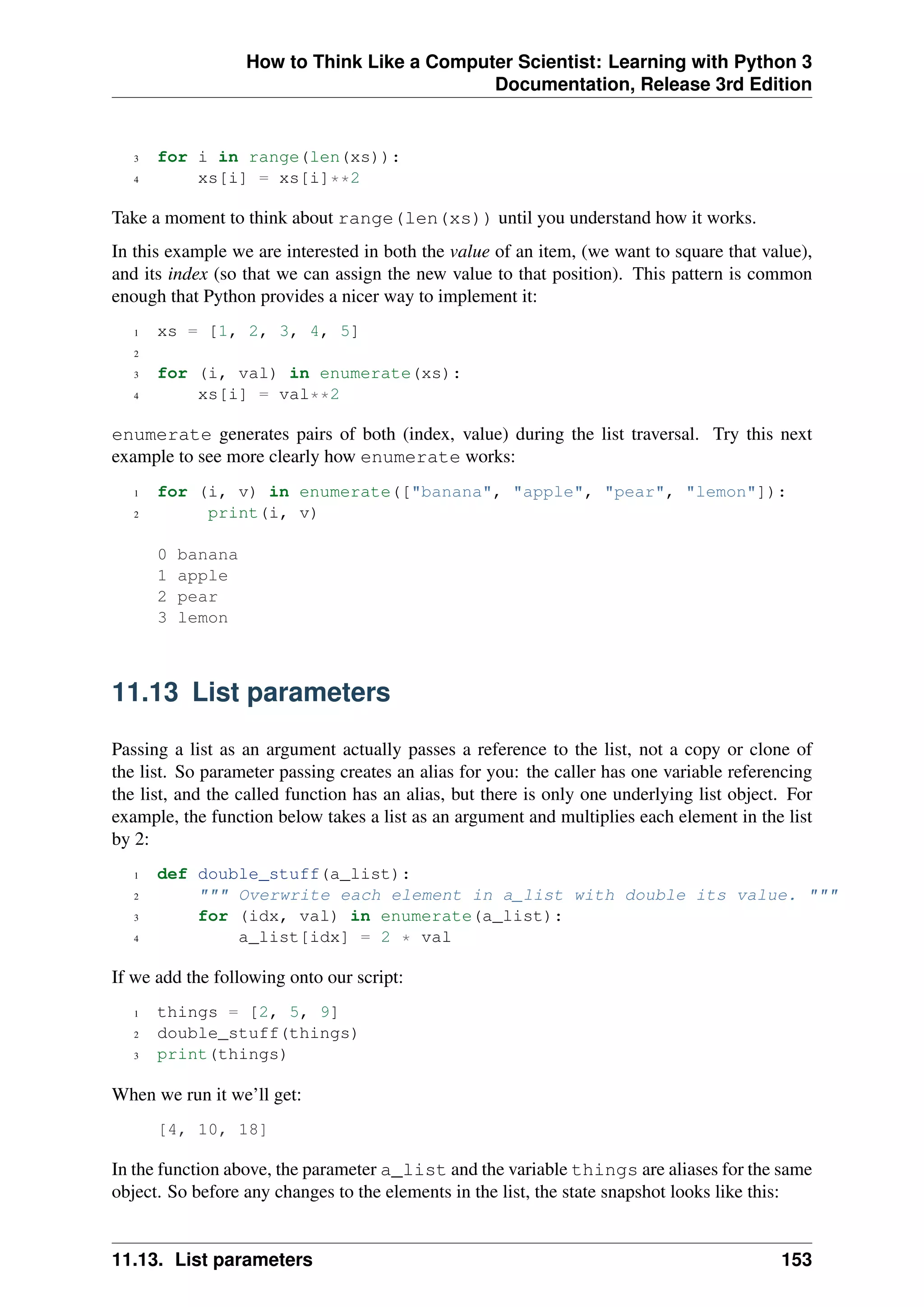 How to Think Like a Computer Scientist: Learning with Python 3
Documentation, Release 3rd Edition
3 for i in range(len(xs)):
4 xs[i] = xs[i]**2
Take a moment to think about range(len(xs)) until you understand how it works.
In this example we are interested in both the value of an item, (we want to square that value),
and its index (so that we can assign the new value to that position). This pattern is common
enough that Python provides a nicer way to implement it:
1 xs = [1, 2, 3, 4, 5]
2
3 for (i, val) in enumerate(xs):
4 xs[i] = val**2
enumerate generates pairs of both (index, value) during the list traversal. Try this next
example to see more clearly how enumerate works:
1 for (i, v) in enumerate(["banana", "apple", "pear", "lemon"]):
2 print(i, v)
0 banana
1 apple
2 pear
3 lemon
11.13 List parameters
Passing a list as an argument actually passes a reference to the list, not a copy or clone of
the list. So parameter passing creates an alias for you: the caller has one variable referencing
the list, and the called function has an alias, but there is only one underlying list object. For
example, the function below takes a list as an argument and multiplies each element in the list
by 2:
1 def double_stuff(a_list):
2 """ Overwrite each element in a_list with double its value. """
3 for (idx, val) in enumerate(a_list):
4 a_list[idx] = 2 * val
If we add the following onto our script:
1 things = [2, 5, 9]
2 double_stuff(things)
3 print(things)
When we run it we’ll get:
[4, 10, 18]
In the function above, the parameter a_list and the variable things are aliases for the same
object. So before any changes to the elements in the list, the state snapshot looks like this:
11.13. List parameters 153
 