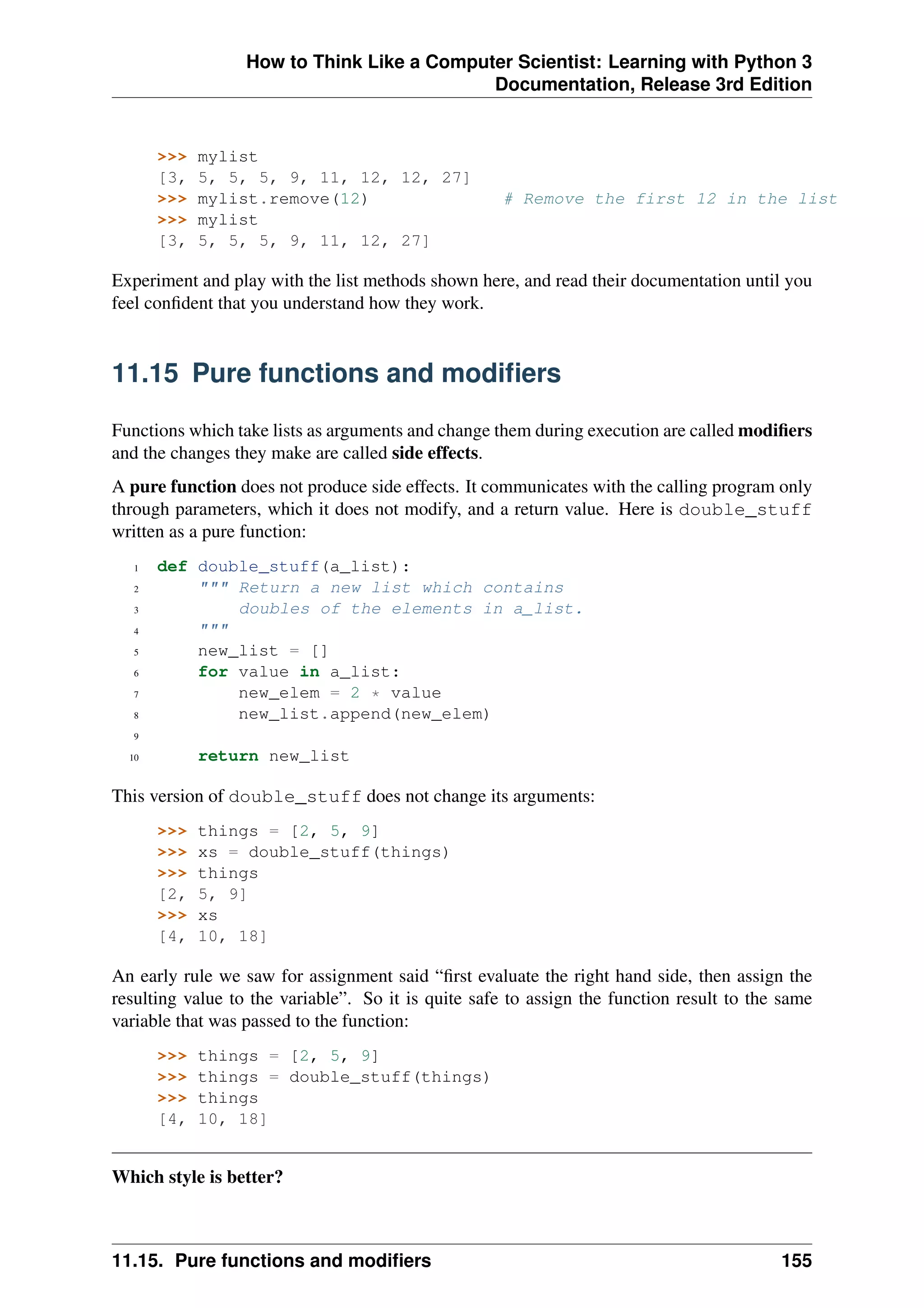 How to Think Like a Computer Scientist: Learning with Python 3
Documentation, Release 3rd Edition
>>> mylist
[3, 5, 5, 5, 9, 11, 12, 12, 27]
>>> mylist.remove(12) # Remove the first 12 in the list
>>> mylist
[3, 5, 5, 5, 9, 11, 12, 27]
Experiment and play with the list methods shown here, and read their documentation until you
feel confident that you understand how they work.
11.15 Pure functions and modifiers
Functions which take lists as arguments and change them during execution are called modifiers
and the changes they make are called side effects.
A pure function does not produce side effects. It communicates with the calling program only
through parameters, which it does not modify, and a return value. Here is double_stuff
written as a pure function:
1 def double_stuff(a_list):
2 """ Return a new list which contains
3 doubles of the elements in a_list.
4 """
5 new_list = []
6 for value in a_list:
7 new_elem = 2 * value
8 new_list.append(new_elem)
9
10 return new_list
This version of double_stuff does not change its arguments:
>>> things = [2, 5, 9]
>>> xs = double_stuff(things)
>>> things
[2, 5, 9]
>>> xs
[4, 10, 18]
An early rule we saw for assignment said “first evaluate the right hand side, then assign the
resulting value to the variable”. So it is quite safe to assign the function result to the same
variable that was passed to the function:
>>> things = [2, 5, 9]
>>> things = double_stuff(things)
>>> things
[4, 10, 18]
Which style is better?
11.15. Pure functions and modifiers 155
 