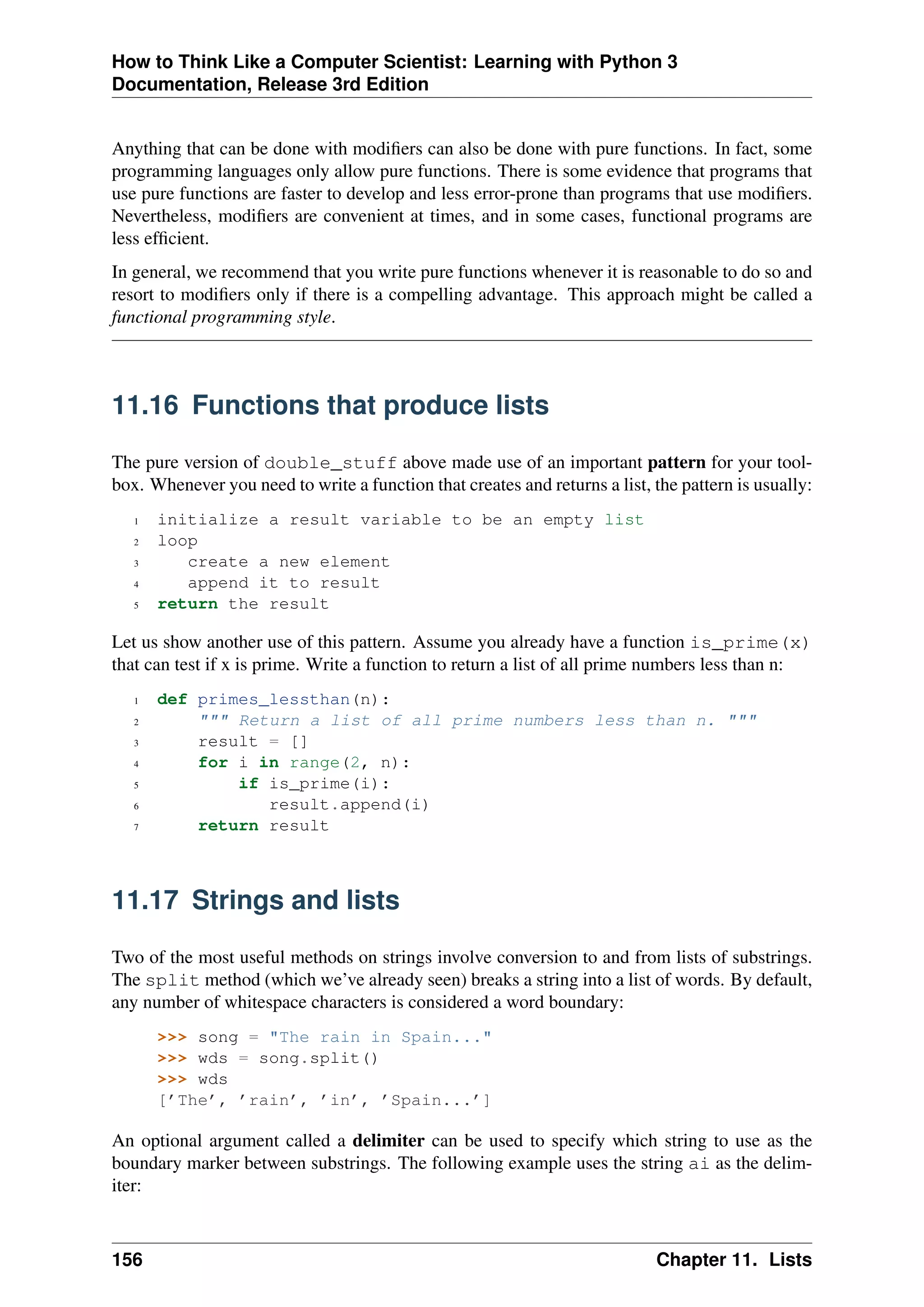 How to Think Like a Computer Scientist: Learning with Python 3
Documentation, Release 3rd Edition
Anything that can be done with modifiers can also be done with pure functions. In fact, some
programming languages only allow pure functions. There is some evidence that programs that
use pure functions are faster to develop and less error-prone than programs that use modifiers.
Nevertheless, modifiers are convenient at times, and in some cases, functional programs are
less efficient.
In general, we recommend that you write pure functions whenever it is reasonable to do so and
resort to modifiers only if there is a compelling advantage. This approach might be called a
functional programming style.
11.16 Functions that produce lists
The pure version of double_stuff above made use of an important pattern for your tool-
box. Whenever you need to write a function that creates and returns a list, the pattern is usually:
1 initialize a result variable to be an empty list
2 loop
3 create a new element
4 append it to result
5 return the result
Let us show another use of this pattern. Assume you already have a function is_prime(x)
that can test if x is prime. Write a function to return a list of all prime numbers less than n:
1 def primes_lessthan(n):
2 """ Return a list of all prime numbers less than n. """
3 result = []
4 for i in range(2, n):
5 if is_prime(i):
6 result.append(i)
7 return result
11.17 Strings and lists
Two of the most useful methods on strings involve conversion to and from lists of substrings.
The split method (which we’ve already seen) breaks a string into a list of words. By default,
any number of whitespace characters is considered a word boundary:
>>> song = "The rain in Spain..."
>>> wds = song.split()
>>> wds
[’The’, ’rain’, ’in’, ’Spain...’]
An optional argument called a delimiter can be used to specify which string to use as the
boundary marker between substrings. The following example uses the string ai as the delim-
iter:
156 Chapter 11. Lists
 