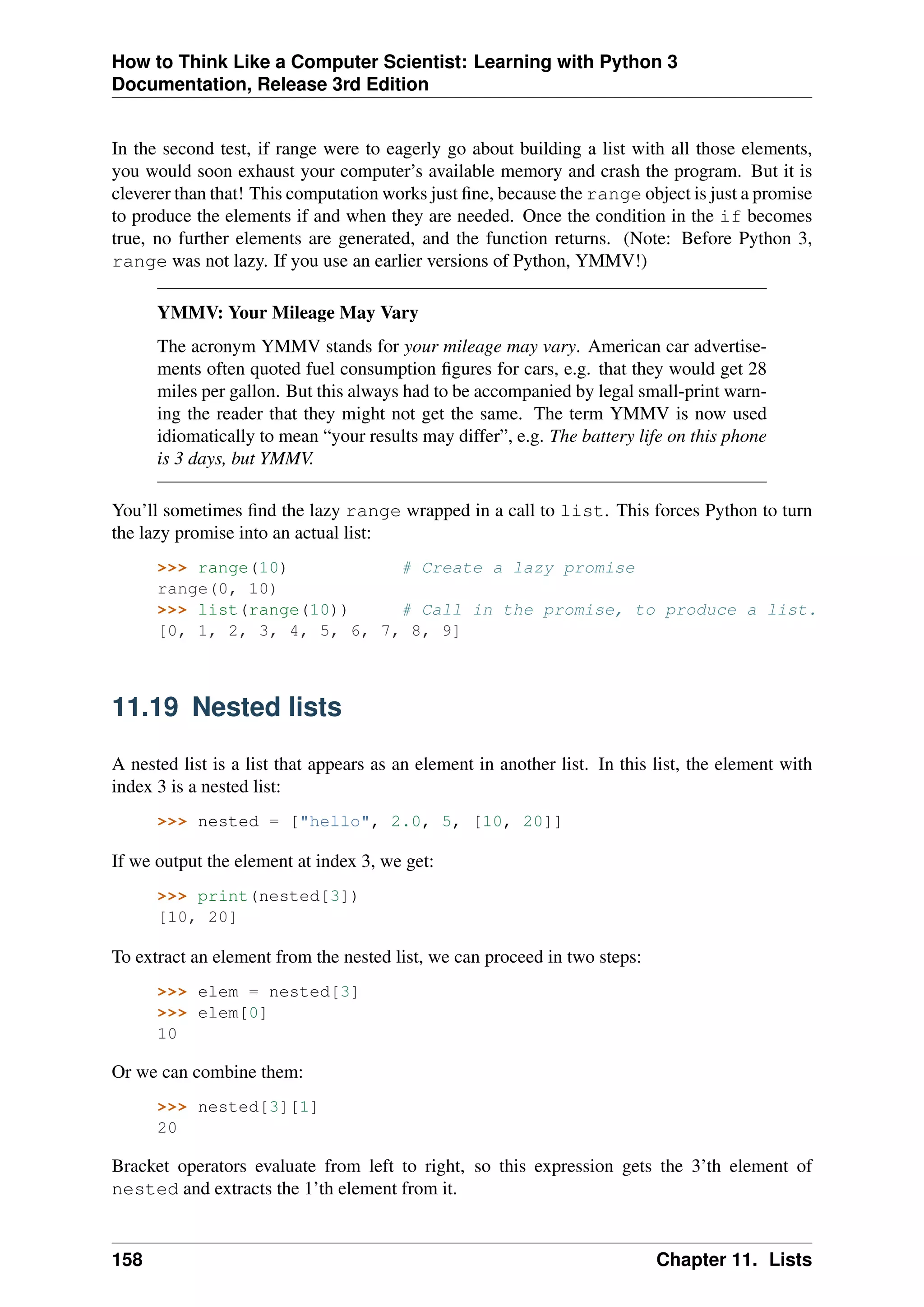 How to Think Like a Computer Scientist: Learning with Python 3
Documentation, Release 3rd Edition
In the second test, if range were to eagerly go about building a list with all those elements,
you would soon exhaust your computer’s available memory and crash the program. But it is
cleverer than that! This computation works just fine, because the range object is just a promise
to produce the elements if and when they are needed. Once the condition in the if becomes
true, no further elements are generated, and the function returns. (Note: Before Python 3,
range was not lazy. If you use an earlier versions of Python, YMMV!)
YMMV: Your Mileage May Vary
The acronym YMMV stands for your mileage may vary. American car advertise-
ments often quoted fuel consumption figures for cars, e.g. that they would get 28
miles per gallon. But this always had to be accompanied by legal small-print warn-
ing the reader that they might not get the same. The term YMMV is now used
idiomatically to mean “your results may differ”, e.g. The battery life on this phone
is 3 days, but YMMV.
You’ll sometimes find the lazy range wrapped in a call to list. This forces Python to turn
the lazy promise into an actual list:
>>> range(10) # Create a lazy promise
range(0, 10)
>>> list(range(10)) # Call in the promise, to produce a list.
[0, 1, 2, 3, 4, 5, 6, 7, 8, 9]
11.19 Nested lists
A nested list is a list that appears as an element in another list. In this list, the element with
index 3 is a nested list:
>>> nested = ["hello", 2.0, 5, [10, 20]]
If we output the element at index 3, we get:
>>> print(nested[3])
[10, 20]
To extract an element from the nested list, we can proceed in two steps:
>>> elem = nested[3]
>>> elem[0]
10
Or we can combine them:
>>> nested[3][1]
20
Bracket operators evaluate from left to right, so this expression gets the 3’th element of
nested and extracts the 1’th element from it.
158 Chapter 11. Lists
 
