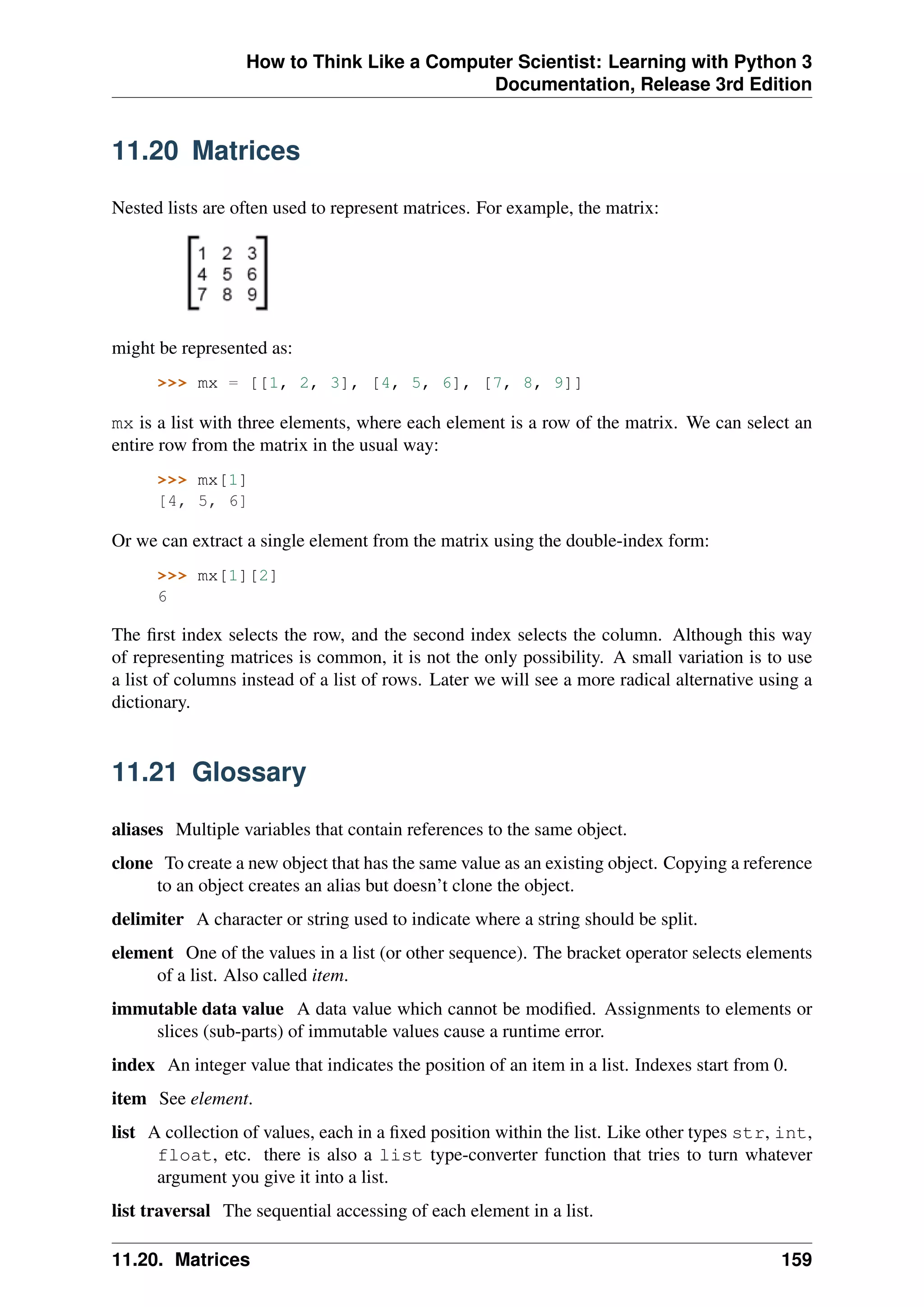 How to Think Like a Computer Scientist: Learning with Python 3
Documentation, Release 3rd Edition
11.20 Matrices
Nested lists are often used to represent matrices. For example, the matrix:
might be represented as:
>>> mx = [[1, 2, 3], [4, 5, 6], [7, 8, 9]]
mx is a list with three elements, where each element is a row of the matrix. We can select an
entire row from the matrix in the usual way:
>>> mx[1]
[4, 5, 6]
Or we can extract a single element from the matrix using the double-index form:
>>> mx[1][2]
6
The first index selects the row, and the second index selects the column. Although this way
of representing matrices is common, it is not the only possibility. A small variation is to use
a list of columns instead of a list of rows. Later we will see a more radical alternative using a
dictionary.
11.21 Glossary
aliases Multiple variables that contain references to the same object.
clone To create a new object that has the same value as an existing object. Copying a reference
to an object creates an alias but doesn’t clone the object.
delimiter A character or string used to indicate where a string should be split.
element One of the values in a list (or other sequence). The bracket operator selects elements
of a list. Also called item.
immutable data value A data value which cannot be modified. Assignments to elements or
slices (sub-parts) of immutable values cause a runtime error.
index An integer value that indicates the position of an item in a list. Indexes start from 0.
item See element.
list A collection of values, each in a fixed position within the list. Like other types str, int,
float, etc. there is also a list type-converter function that tries to turn whatever
argument you give it into a list.
list traversal The sequential accessing of each element in a list.
11.20. Matrices 159
 