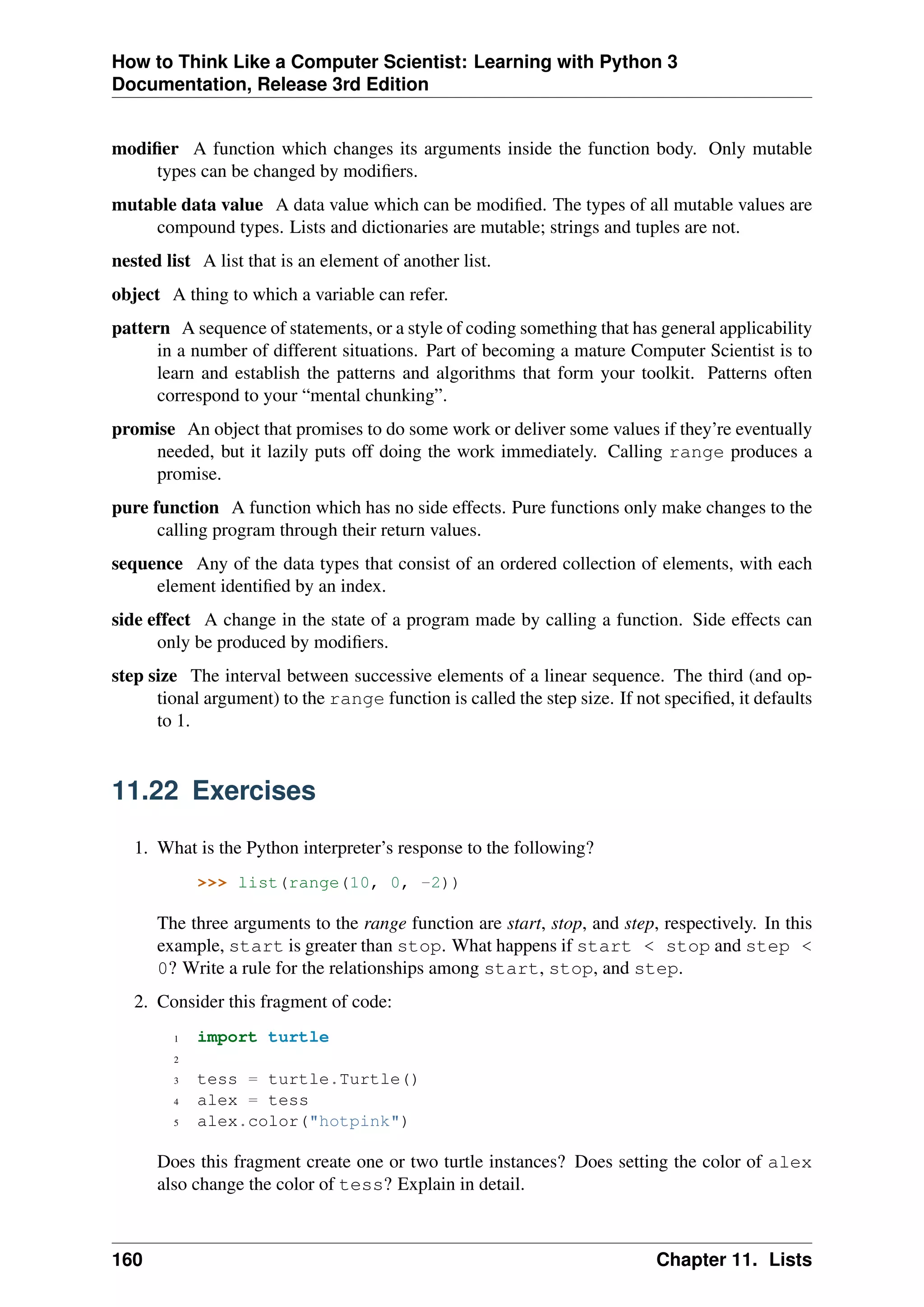 How to Think Like a Computer Scientist: Learning with Python 3
Documentation, Release 3rd Edition
modifier A function which changes its arguments inside the function body. Only mutable
types can be changed by modifiers.
mutable data value A data value which can be modified. The types of all mutable values are
compound types. Lists and dictionaries are mutable; strings and tuples are not.
nested list A list that is an element of another list.
object A thing to which a variable can refer.
pattern A sequence of statements, or a style of coding something that has general applicability
in a number of different situations. Part of becoming a mature Computer Scientist is to
learn and establish the patterns and algorithms that form your toolkit. Patterns often
correspond to your “mental chunking”.
promise An object that promises to do some work or deliver some values if they’re eventually
needed, but it lazily puts off doing the work immediately. Calling range produces a
promise.
pure function A function which has no side effects. Pure functions only make changes to the
calling program through their return values.
sequence Any of the data types that consist of an ordered collection of elements, with each
element identified by an index.
side effect A change in the state of a program made by calling a function. Side effects can
only be produced by modifiers.
step size The interval between successive elements of a linear sequence. The third (and op-
tional argument) to the range function is called the step size. If not specified, it defaults
to 1.
11.22 Exercises
1. What is the Python interpreter’s response to the following?
>>> list(range(10, 0, -2))
The three arguments to the range function are start, stop, and step, respectively. In this
example, start is greater than stop. What happens if start < stop and step <
0? Write a rule for the relationships among start, stop, and step.
2. Consider this fragment of code:
1 import turtle
2
3 tess = turtle.Turtle()
4 alex = tess
5 alex.color("hotpink")
Does this fragment create one or two turtle instances? Does setting the color of alex
also change the color of tess? Explain in detail.
160 Chapter 11. Lists
 