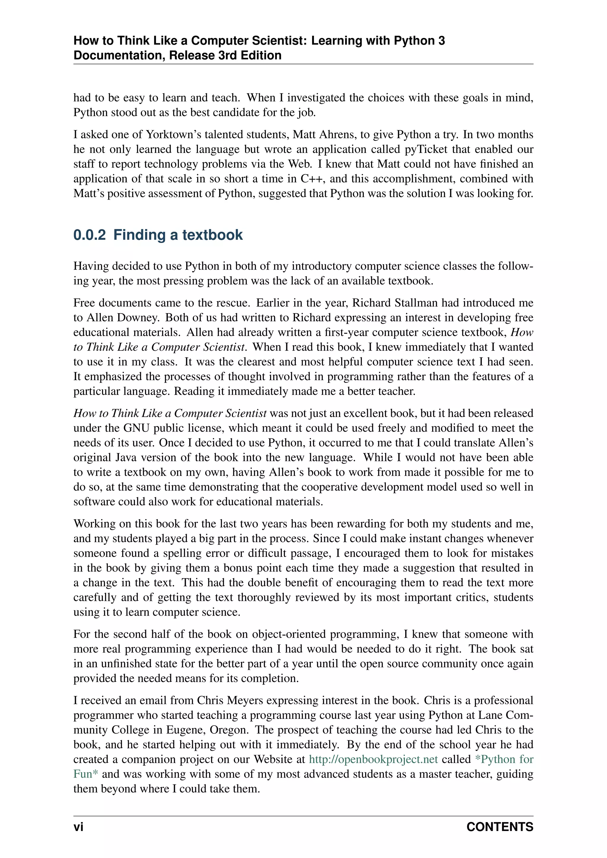 How to Think Like a Computer Scientist: Learning with Python 3
Documentation, Release 3rd Edition
had to be easy to learn and teach. When I investigated the choices with these goals in mind,
Python stood out as the best candidate for the job.
I asked one of Yorktown’s talented students, Matt Ahrens, to give Python a try. In two months
he not only learned the language but wrote an application called pyTicket that enabled our
staff to report technology problems via the Web. I knew that Matt could not have finished an
application of that scale in so short a time in C++, and this accomplishment, combined with
Matt’s positive assessment of Python, suggested that Python was the solution I was looking for.
0.0.2 Finding a textbook
Having decided to use Python in both of my introductory computer science classes the follow-
ing year, the most pressing problem was the lack of an available textbook.
Free documents came to the rescue. Earlier in the year, Richard Stallman had introduced me
to Allen Downey. Both of us had written to Richard expressing an interest in developing free
educational materials. Allen had already written a first-year computer science textbook, How
to Think Like a Computer Scientist. When I read this book, I knew immediately that I wanted
to use it in my class. It was the clearest and most helpful computer science text I had seen.
It emphasized the processes of thought involved in programming rather than the features of a
particular language. Reading it immediately made me a better teacher.
How to Think Like a Computer Scientist was not just an excellent book, but it had been released
under the GNU public license, which meant it could be used freely and modified to meet the
needs of its user. Once I decided to use Python, it occurred to me that I could translate Allen’s
original Java version of the book into the new language. While I would not have been able
to write a textbook on my own, having Allen’s book to work from made it possible for me to
do so, at the same time demonstrating that the cooperative development model used so well in
software could also work for educational materials.
Working on this book for the last two years has been rewarding for both my students and me,
and my students played a big part in the process. Since I could make instant changes whenever
someone found a spelling error or difficult passage, I encouraged them to look for mistakes
in the book by giving them a bonus point each time they made a suggestion that resulted in
a change in the text. This had the double benefit of encouraging them to read the text more
carefully and of getting the text thoroughly reviewed by its most important critics, students
using it to learn computer science.
For the second half of the book on object-oriented programming, I knew that someone with
more real programming experience than I had would be needed to do it right. The book sat
in an unfinished state for the better part of a year until the open source community once again
provided the needed means for its completion.
I received an email from Chris Meyers expressing interest in the book. Chris is a professional
programmer who started teaching a programming course last year using Python at Lane Com-
munity College in Eugene, Oregon. The prospect of teaching the course had led Chris to the
book, and he started helping out with it immediately. By the end of the school year he had
created a companion project on our Website at http://openbookproject.net called *Python for
Fun* and was working with some of my most advanced students as a master teacher, guiding
them beyond where I could take them.
vi CONTENTS
 