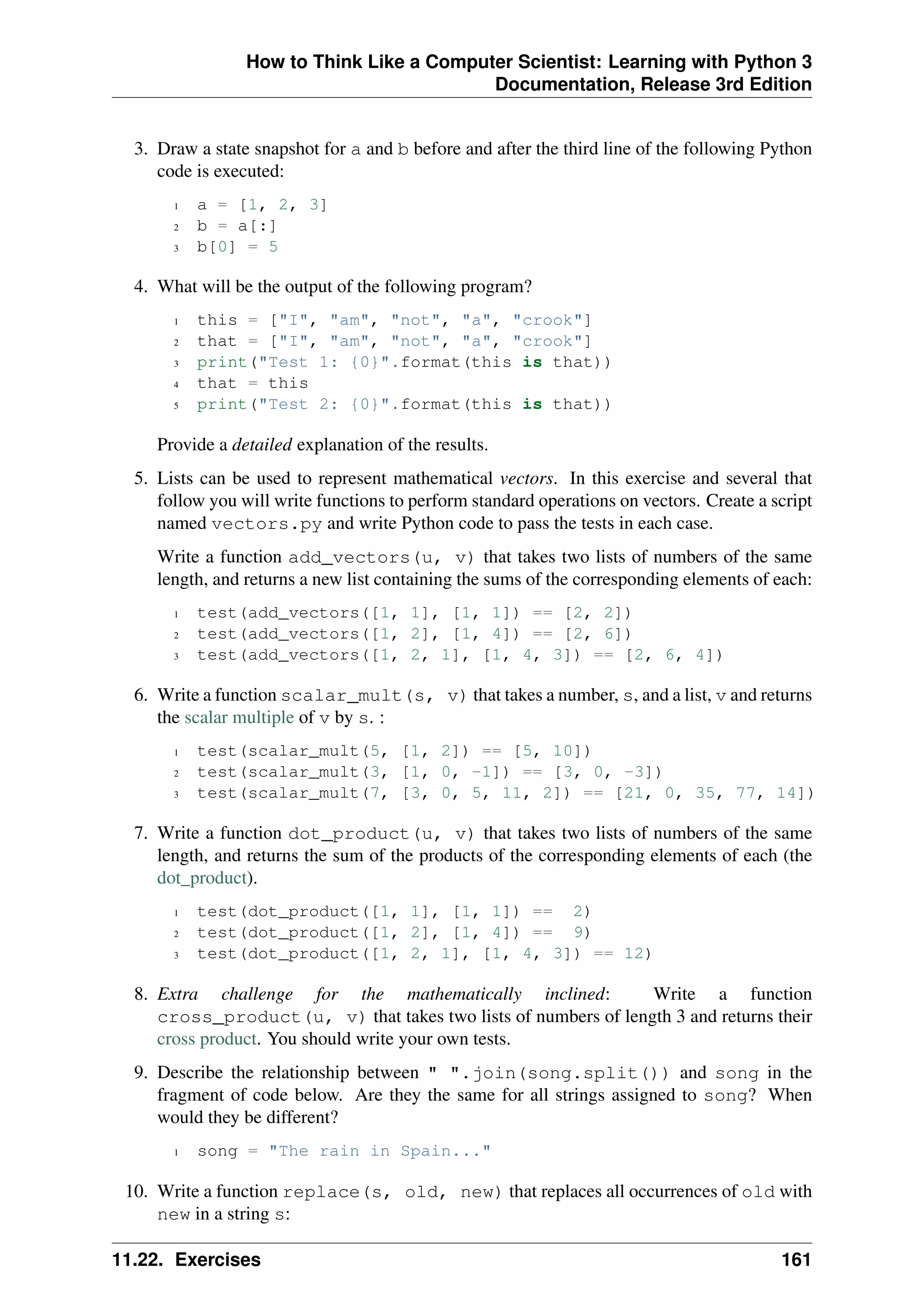 How to Think Like a Computer Scientist: Learning with Python 3
Documentation, Release 3rd Edition
3. Draw a state snapshot for a and b before and after the third line of the following Python
code is executed:
1 a = [1, 2, 3]
2 b = a[:]
3 b[0] = 5
4. What will be the output of the following program?
1 this = ["I", "am", "not", "a", "crook"]
2 that = ["I", "am", "not", "a", "crook"]
3 print("Test 1: {0}".format(this is that))
4 that = this
5 print("Test 2: {0}".format(this is that))
Provide a detailed explanation of the results.
5. Lists can be used to represent mathematical vectors. In this exercise and several that
follow you will write functions to perform standard operations on vectors. Create a script
named vectors.py and write Python code to pass the tests in each case.
Write a function add_vectors(u, v) that takes two lists of numbers of the same
length, and returns a new list containing the sums of the corresponding elements of each:
1 test(add_vectors([1, 1], [1, 1]) == [2, 2])
2 test(add_vectors([1, 2], [1, 4]) == [2, 6])
3 test(add_vectors([1, 2, 1], [1, 4, 3]) == [2, 6, 4])
6. Write a function scalar_mult(s, v) that takes a number, s, and a list, v and returns
the scalar multiple of v by s. :
1 test(scalar_mult(5, [1, 2]) == [5, 10])
2 test(scalar_mult(3, [1, 0, -1]) == [3, 0, -3])
3 test(scalar_mult(7, [3, 0, 5, 11, 2]) == [21, 0, 35, 77, 14])
7. Write a function dot_product(u, v) that takes two lists of numbers of the same
length, and returns the sum of the products of the corresponding elements of each (the
dot_product).
1 test(dot_product([1, 1], [1, 1]) == 2)
2 test(dot_product([1, 2], [1, 4]) == 9)
3 test(dot_product([1, 2, 1], [1, 4, 3]) == 12)
8. Extra challenge for the mathematically inclined: Write a function
cross_product(u, v) that takes two lists of numbers of length 3 and returns their
cross product. You should write your own tests.
9. Describe the relationship between " ".join(song.split()) and song in the
fragment of code below. Are they the same for all strings assigned to song? When
would they be different?
1 song = "The rain in Spain..."
10. Write a function replace(s, old, new) that replaces all occurrences of old with
new in a string s:
11.22. Exercises 161
 