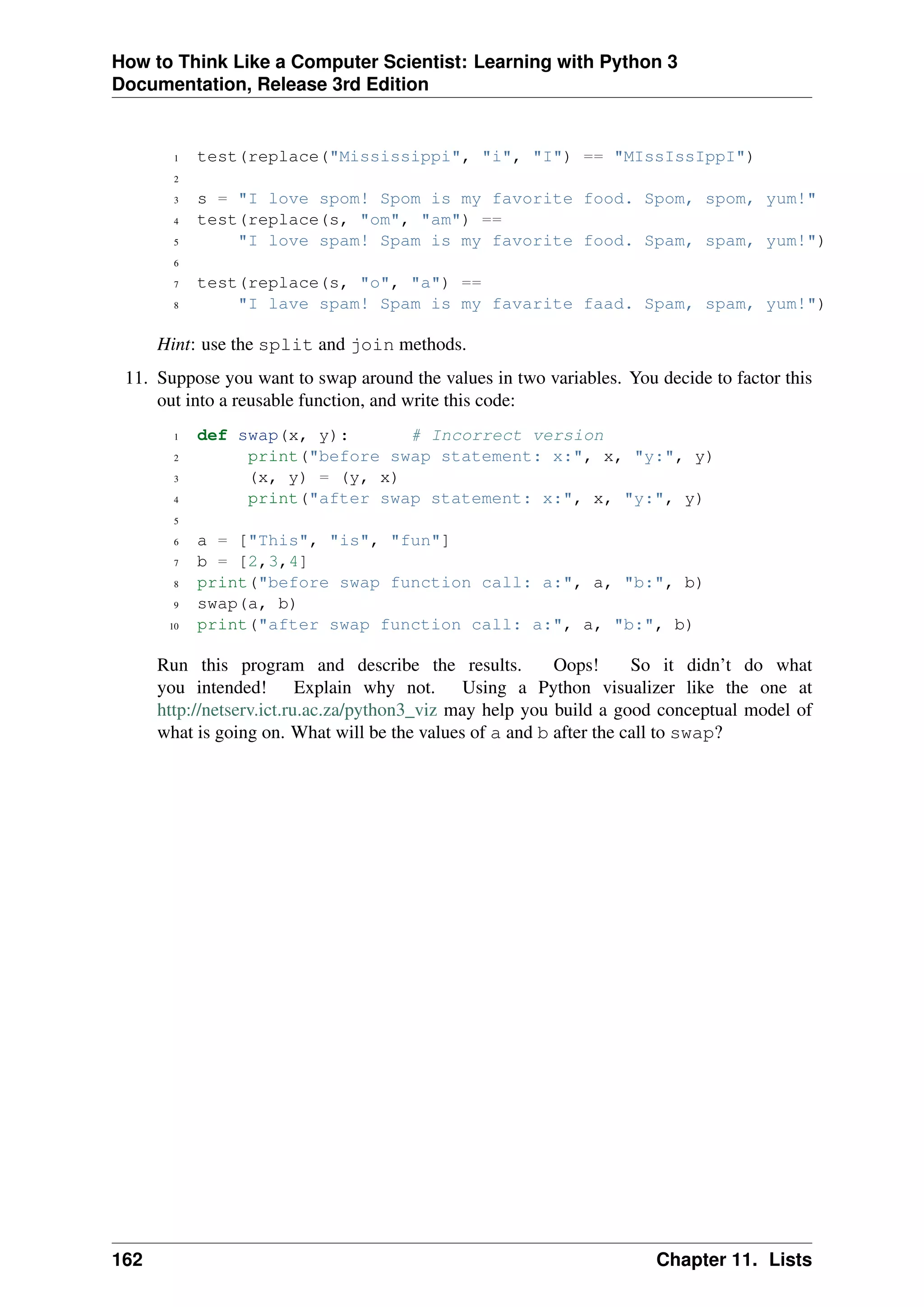 How to Think Like a Computer Scientist: Learning with Python 3
Documentation, Release 3rd Edition
1 test(replace("Mississippi", "i", "I") == "MIssIssIppI")
2
3 s = "I love spom! Spom is my favorite food. Spom, spom, yum!"
4 test(replace(s, "om", "am") ==
5 "I love spam! Spam is my favorite food. Spam, spam, yum!")
6
7 test(replace(s, "o", "a") ==
8 "I lave spam! Spam is my favarite faad. Spam, spam, yum!")
Hint: use the split and join methods.
11. Suppose you want to swap around the values in two variables. You decide to factor this
out into a reusable function, and write this code:
1 def swap(x, y): # Incorrect version
2 print("before swap statement: x:", x, "y:", y)
3 (x, y) = (y, x)
4 print("after swap statement: x:", x, "y:", y)
5
6 a = ["This", "is", "fun"]
7 b = [2,3,4]
8 print("before swap function call: a:", a, "b:", b)
9 swap(a, b)
10 print("after swap function call: a:", a, "b:", b)
Run this program and describe the results. Oops! So it didn’t do what
you intended! Explain why not. Using a Python visualizer like the one at
http://netserv.ict.ru.ac.za/python3_viz may help you build a good conceptual model of
what is going on. What will be the values of a and b after the call to swap?
162 Chapter 11. Lists
 
