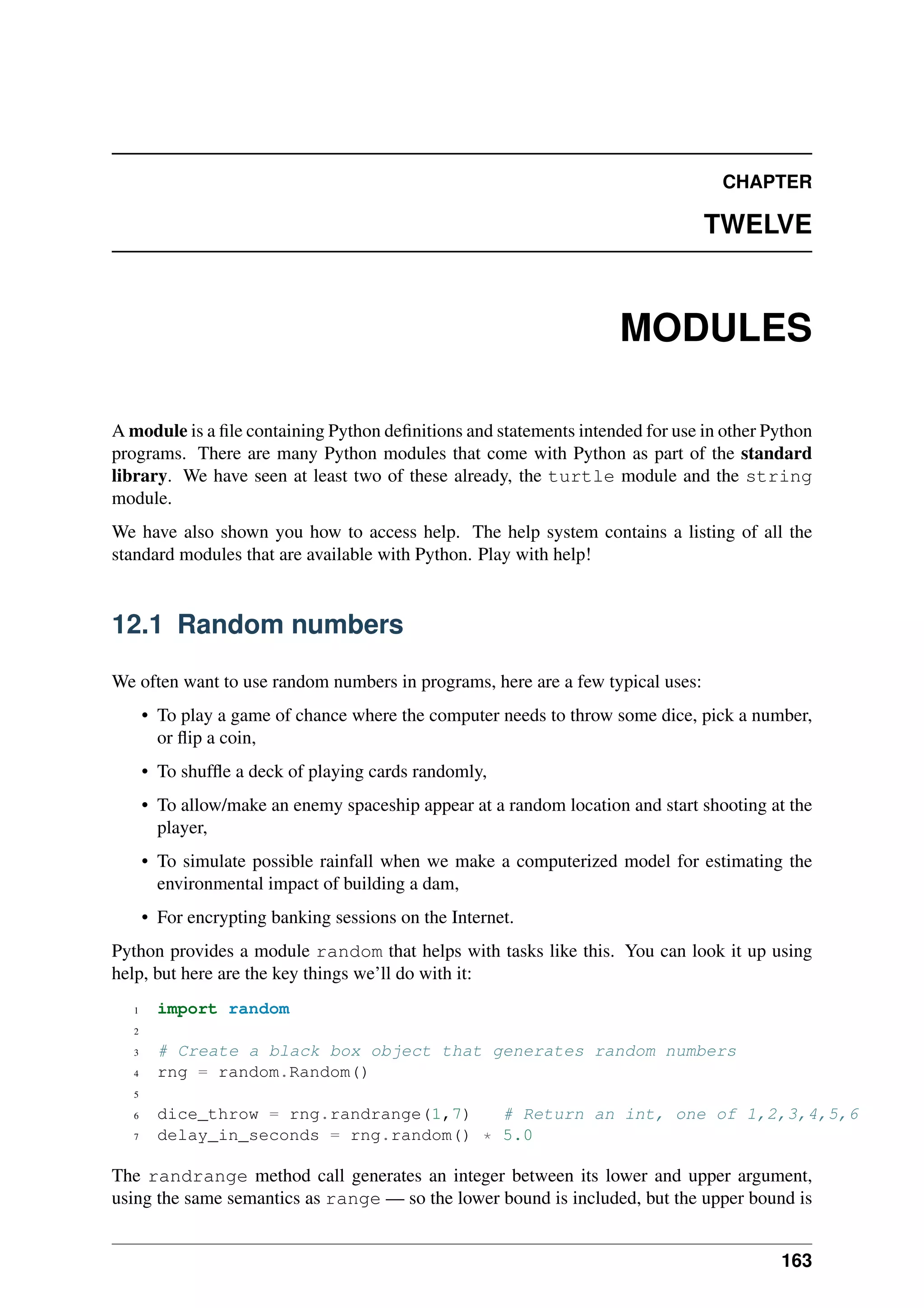 CHAPTER
TWELVE
MODULES
A module is a file containing Python definitions and statements intended for use in other Python
programs. There are many Python modules that come with Python as part of the standard
library. We have seen at least two of these already, the turtle module and the string
module.
We have also shown you how to access help. The help system contains a listing of all the
standard modules that are available with Python. Play with help!
12.1 Random numbers
We often want to use random numbers in programs, here are a few typical uses:
• To play a game of chance where the computer needs to throw some dice, pick a number,
or flip a coin,
• To shuffle a deck of playing cards randomly,
• To allow/make an enemy spaceship appear at a random location and start shooting at the
player,
• To simulate possible rainfall when we make a computerized model for estimating the
environmental impact of building a dam,
• For encrypting banking sessions on the Internet.
Python provides a module random that helps with tasks like this. You can look it up using
help, but here are the key things we’ll do with it:
1 import random
2
3 # Create a black box object that generates random numbers
4 rng = random.Random()
5
6 dice_throw = rng.randrange(1,7) # Return an int, one of 1,2,3,4,5,6
7 delay_in_seconds = rng.random() * 5.0
The randrange method call generates an integer between its lower and upper argument,
using the same semantics as range — so the lower bound is included, but the upper bound is
163
 