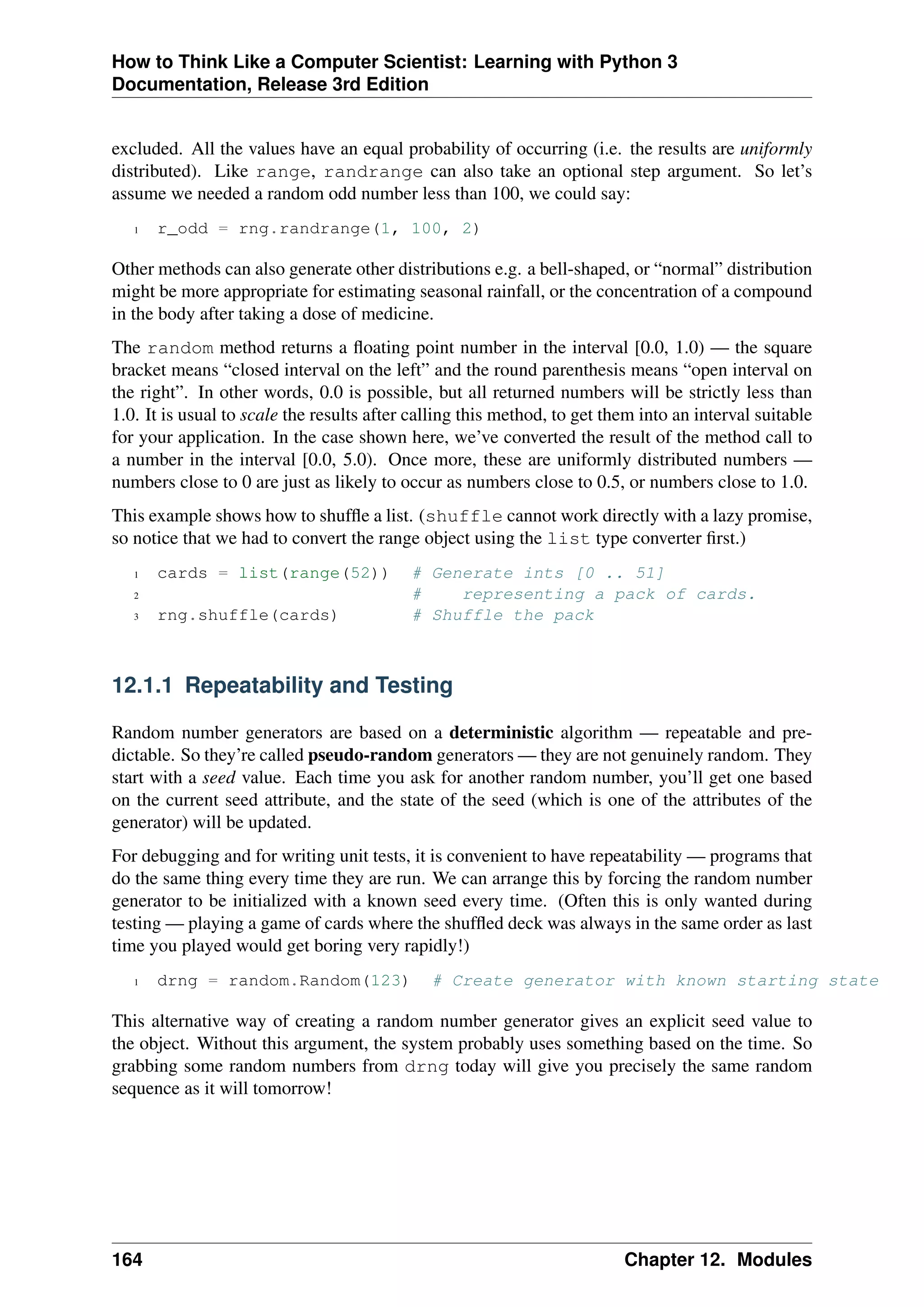 How to Think Like a Computer Scientist: Learning with Python 3
Documentation, Release 3rd Edition
excluded. All the values have an equal probability of occurring (i.e. the results are uniformly
distributed). Like range, randrange can also take an optional step argument. So let’s
assume we needed a random odd number less than 100, we could say:
1 r_odd = rng.randrange(1, 100, 2)
Other methods can also generate other distributions e.g. a bell-shaped, or “normal” distribution
might be more appropriate for estimating seasonal rainfall, or the concentration of a compound
in the body after taking a dose of medicine.
The random method returns a floating point number in the interval [0.0, 1.0) — the square
bracket means “closed interval on the left” and the round parenthesis means “open interval on
the right”. In other words, 0.0 is possible, but all returned numbers will be strictly less than
1.0. It is usual to scale the results after calling this method, to get them into an interval suitable
for your application. In the case shown here, we’ve converted the result of the method call to
a number in the interval [0.0, 5.0). Once more, these are uniformly distributed numbers —
numbers close to 0 are just as likely to occur as numbers close to 0.5, or numbers close to 1.0.
This example shows how to shuffle a list. (shuffle cannot work directly with a lazy promise,
so notice that we had to convert the range object using the list type converter first.)
1 cards = list(range(52)) # Generate ints [0 .. 51]
2 # representing a pack of cards.
3 rng.shuffle(cards) # Shuffle the pack
12.1.1 Repeatability and Testing
Random number generators are based on a deterministic algorithm — repeatable and pre-
dictable. So they’re called pseudo-random generators — they are not genuinely random. They
start with a seed value. Each time you ask for another random number, you’ll get one based
on the current seed attribute, and the state of the seed (which is one of the attributes of the
generator) will be updated.
For debugging and for writing unit tests, it is convenient to have repeatability — programs that
do the same thing every time they are run. We can arrange this by forcing the random number
generator to be initialized with a known seed every time. (Often this is only wanted during
testing — playing a game of cards where the shuffled deck was always in the same order as last
time you played would get boring very rapidly!)
1 drng = random.Random(123) # Create generator with known starting state
This alternative way of creating a random number generator gives an explicit seed value to
the object. Without this argument, the system probably uses something based on the time. So
grabbing some random numbers from drng today will give you precisely the same random
sequence as it will tomorrow!
164 Chapter 12. Modules
 