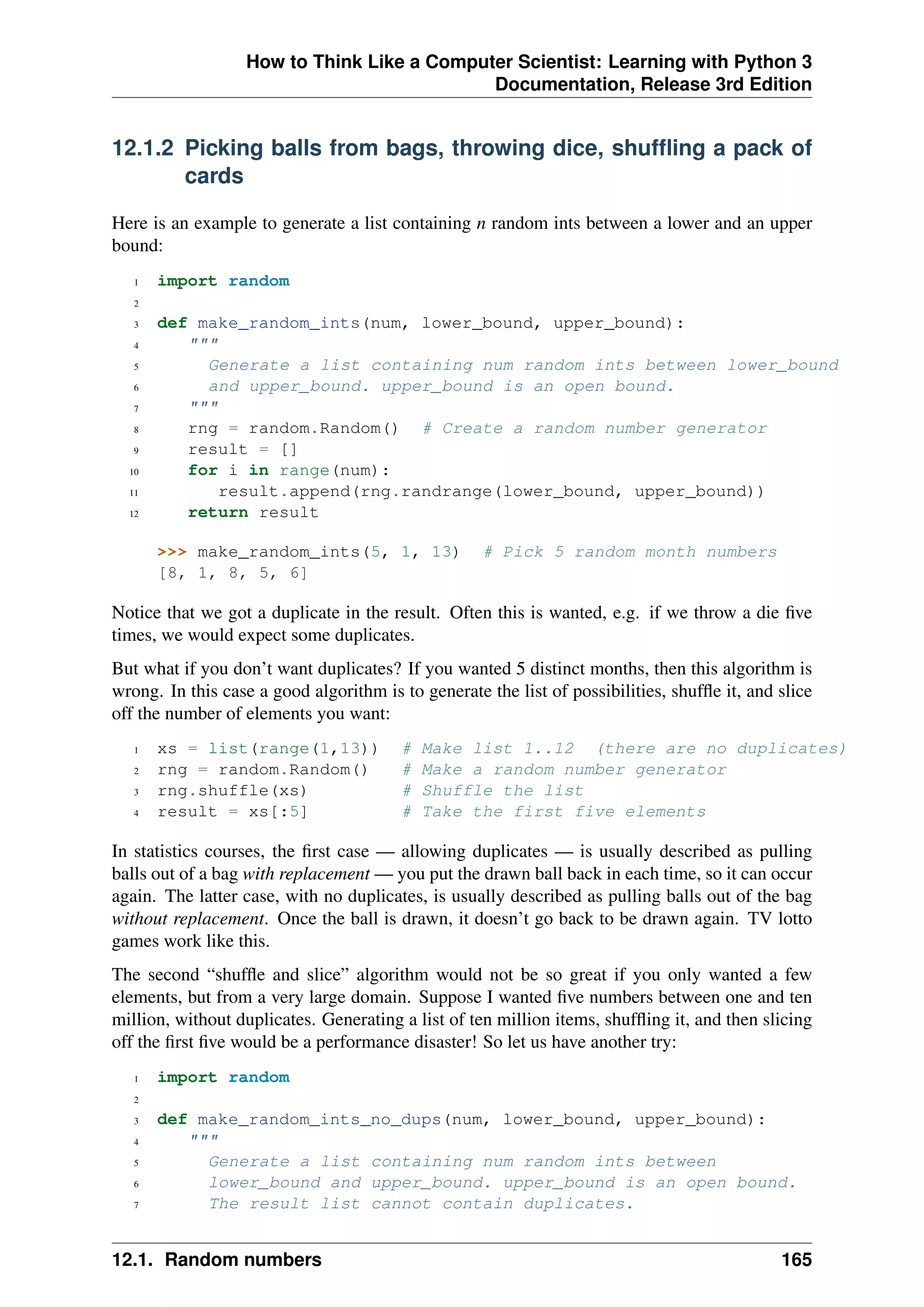 How to Think Like a Computer Scientist: Learning with Python 3
Documentation, Release 3rd Edition
12.1.2 Picking balls from bags, throwing dice, shuffling a pack of
cards
Here is an example to generate a list containing n random ints between a lower and an upper
bound:
1 import random
2
3 def make_random_ints(num, lower_bound, upper_bound):
4 """
5 Generate a list containing num random ints between lower_bound
6 and upper_bound. upper_bound is an open bound.
7 """
8 rng = random.Random() # Create a random number generator
9 result = []
10 for i in range(num):
11 result.append(rng.randrange(lower_bound, upper_bound))
12 return result
>>> make_random_ints(5, 1, 13) # Pick 5 random month numbers
[8, 1, 8, 5, 6]
Notice that we got a duplicate in the result. Often this is wanted, e.g. if we throw a die five
times, we would expect some duplicates.
But what if you don’t want duplicates? If you wanted 5 distinct months, then this algorithm is
wrong. In this case a good algorithm is to generate the list of possibilities, shuffle it, and slice
off the number of elements you want:
1 xs = list(range(1,13)) # Make list 1..12 (there are no duplicates)
2 rng = random.Random() # Make a random number generator
3 rng.shuffle(xs) # Shuffle the list
4 result = xs[:5] # Take the first five elements
In statistics courses, the first case — allowing duplicates — is usually described as pulling
balls out of a bag with replacement — you put the drawn ball back in each time, so it can occur
again. The latter case, with no duplicates, is usually described as pulling balls out of the bag
without replacement. Once the ball is drawn, it doesn’t go back to be drawn again. TV lotto
games work like this.
The second “shuffle and slice” algorithm would not be so great if you only wanted a few
elements, but from a very large domain. Suppose I wanted five numbers between one and ten
million, without duplicates. Generating a list of ten million items, shuffling it, and then slicing
off the first five would be a performance disaster! So let us have another try:
1 import random
2
3 def make_random_ints_no_dups(num, lower_bound, upper_bound):
4 """
5 Generate a list containing num random ints between
6 lower_bound and upper_bound. upper_bound is an open bound.
7 The result list cannot contain duplicates.
12.1. Random numbers 165
 
