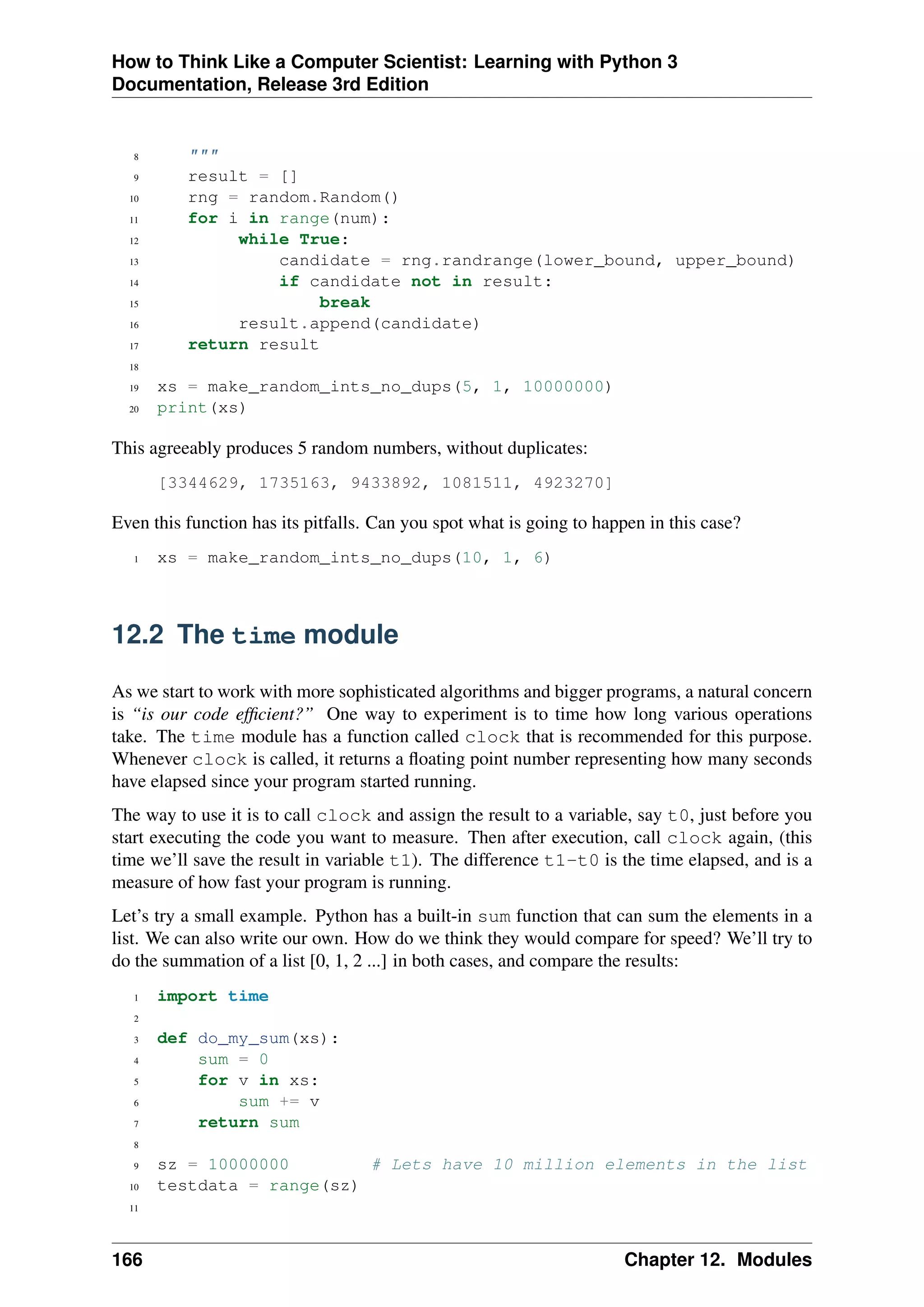How to Think Like a Computer Scientist: Learning with Python 3
Documentation, Release 3rd Edition
8 """
9 result = []
10 rng = random.Random()
11 for i in range(num):
12 while True:
13 candidate = rng.randrange(lower_bound, upper_bound)
14 if candidate not in result:
15 break
16 result.append(candidate)
17 return result
18
19 xs = make_random_ints_no_dups(5, 1, 10000000)
20 print(xs)
This agreeably produces 5 random numbers, without duplicates:
[3344629, 1735163, 9433892, 1081511, 4923270]
Even this function has its pitfalls. Can you spot what is going to happen in this case?
1 xs = make_random_ints_no_dups(10, 1, 6)
12.2 The time module
As we start to work with more sophisticated algorithms and bigger programs, a natural concern
is “is our code efficient?” One way to experiment is to time how long various operations
take. The time module has a function called clock that is recommended for this purpose.
Whenever clock is called, it returns a floating point number representing how many seconds
have elapsed since your program started running.
The way to use it is to call clock and assign the result to a variable, say t0, just before you
start executing the code you want to measure. Then after execution, call clock again, (this
time we’ll save the result in variable t1). The difference t1-t0 is the time elapsed, and is a
measure of how fast your program is running.
Let’s try a small example. Python has a built-in sum function that can sum the elements in a
list. We can also write our own. How do we think they would compare for speed? We’ll try to
do the summation of a list [0, 1, 2 ...] in both cases, and compare the results:
1 import time
2
3 def do_my_sum(xs):
4 sum = 0
5 for v in xs:
6 sum += v
7 return sum
8
9 sz = 10000000 # Lets have 10 million elements in the list
10 testdata = range(sz)
11
166 Chapter 12. Modules
 