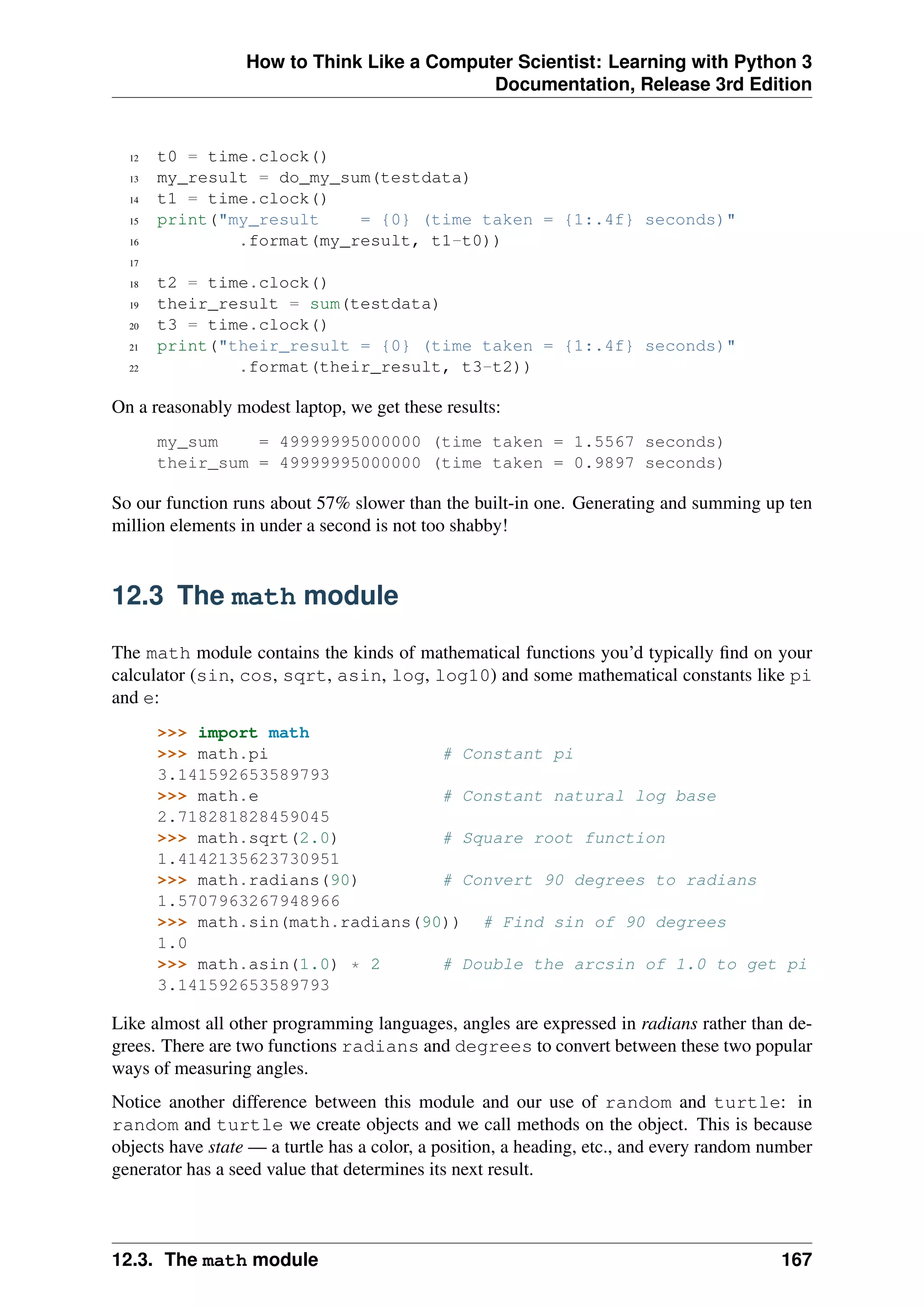 How to Think Like a Computer Scientist: Learning with Python 3
Documentation, Release 3rd Edition
12 t0 = time.clock()
13 my_result = do_my_sum(testdata)
14 t1 = time.clock()
15 print("my_result = {0} (time taken = {1:.4f} seconds)"
16 .format(my_result, t1-t0))
17
18 t2 = time.clock()
19 their_result = sum(testdata)
20 t3 = time.clock()
21 print("their_result = {0} (time taken = {1:.4f} seconds)"
22 .format(their_result, t3-t2))
On a reasonably modest laptop, we get these results:
my_sum = 49999995000000 (time taken = 1.5567 seconds)
their_sum = 49999995000000 (time taken = 0.9897 seconds)
So our function runs about 57% slower than the built-in one. Generating and summing up ten
million elements in under a second is not too shabby!
12.3 The math module
The math module contains the kinds of mathematical functions you’d typically find on your
calculator (sin, cos, sqrt, asin, log, log10) and some mathematical constants like pi
and e:
>>> import math
>>> math.pi # Constant pi
3.141592653589793
>>> math.e # Constant natural log base
2.718281828459045
>>> math.sqrt(2.0) # Square root function
1.4142135623730951
>>> math.radians(90) # Convert 90 degrees to radians
1.5707963267948966
>>> math.sin(math.radians(90)) # Find sin of 90 degrees
1.0
>>> math.asin(1.0) * 2 # Double the arcsin of 1.0 to get pi
3.141592653589793
Like almost all other programming languages, angles are expressed in radians rather than de-
grees. There are two functions radians and degrees to convert between these two popular
ways of measuring angles.
Notice another difference between this module and our use of random and turtle: in
random and turtle we create objects and we call methods on the object. This is because
objects have state — a turtle has a color, a position, a heading, etc., and every random number
generator has a seed value that determines its next result.
12.3. The math module 167
 