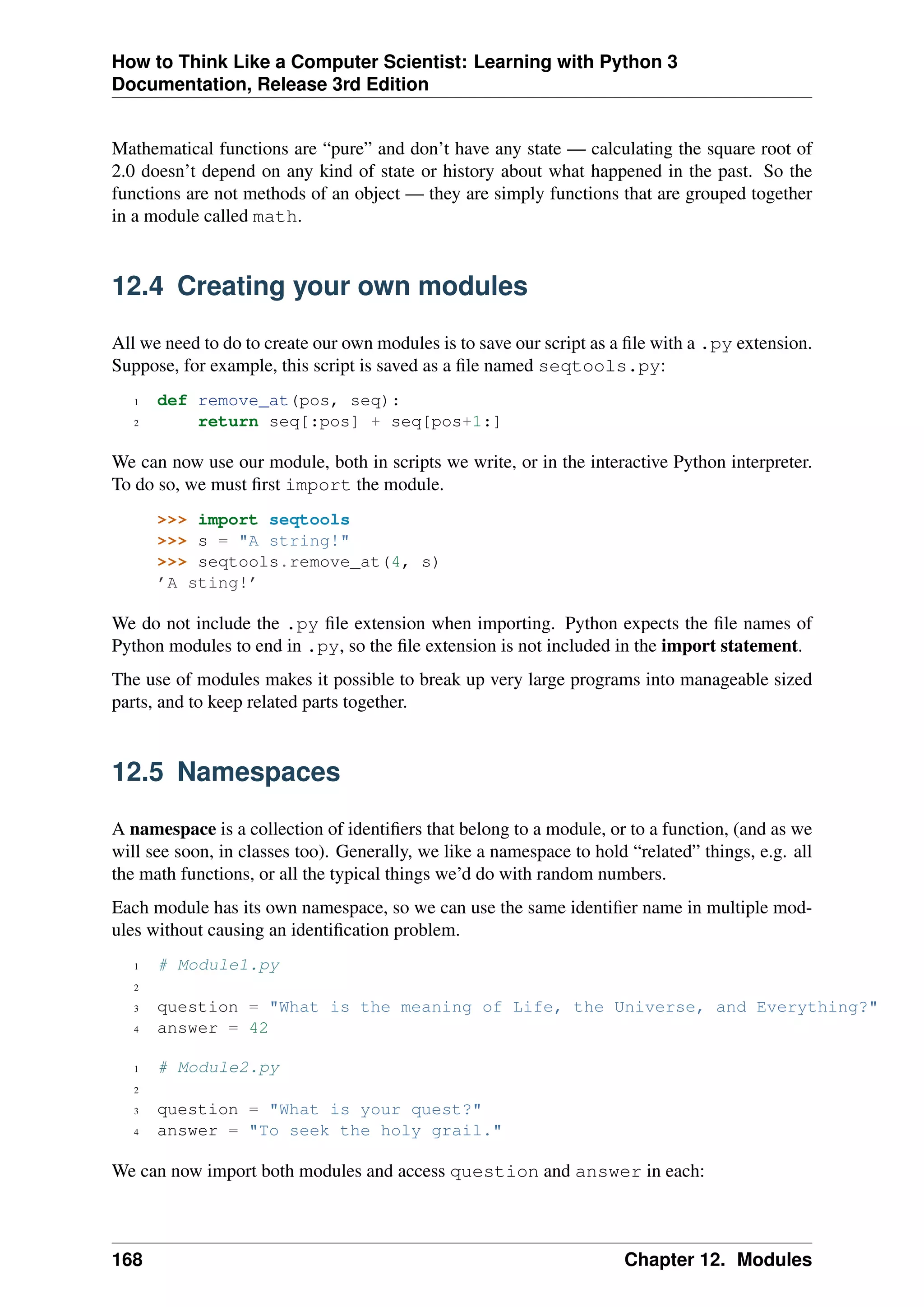 How to Think Like a Computer Scientist: Learning with Python 3
Documentation, Release 3rd Edition
Mathematical functions are “pure” and don’t have any state — calculating the square root of
2.0 doesn’t depend on any kind of state or history about what happened in the past. So the
functions are not methods of an object — they are simply functions that are grouped together
in a module called math.
12.4 Creating your own modules
All we need to do to create our own modules is to save our script as a file with a .py extension.
Suppose, for example, this script is saved as a file named seqtools.py:
1 def remove_at(pos, seq):
2 return seq[:pos] + seq[pos+1:]
We can now use our module, both in scripts we write, or in the interactive Python interpreter.
To do so, we must first import the module.
>>> import seqtools
>>> s = "A string!"
>>> seqtools.remove_at(4, s)
’A sting!’
We do not include the .py file extension when importing. Python expects the file names of
Python modules to end in .py, so the file extension is not included in the import statement.
The use of modules makes it possible to break up very large programs into manageable sized
parts, and to keep related parts together.
12.5 Namespaces
A namespace is a collection of identifiers that belong to a module, or to a function, (and as we
will see soon, in classes too). Generally, we like a namespace to hold “related” things, e.g. all
the math functions, or all the typical things we’d do with random numbers.
Each module has its own namespace, so we can use the same identifier name in multiple mod-
ules without causing an identification problem.
1 # Module1.py
2
3 question = "What is the meaning of Life, the Universe, and Everything?"
4 answer = 42
1 # Module2.py
2
3 question = "What is your quest?"
4 answer = "To seek the holy grail."
We can now import both modules and access question and answer in each:
168 Chapter 12. Modules
 