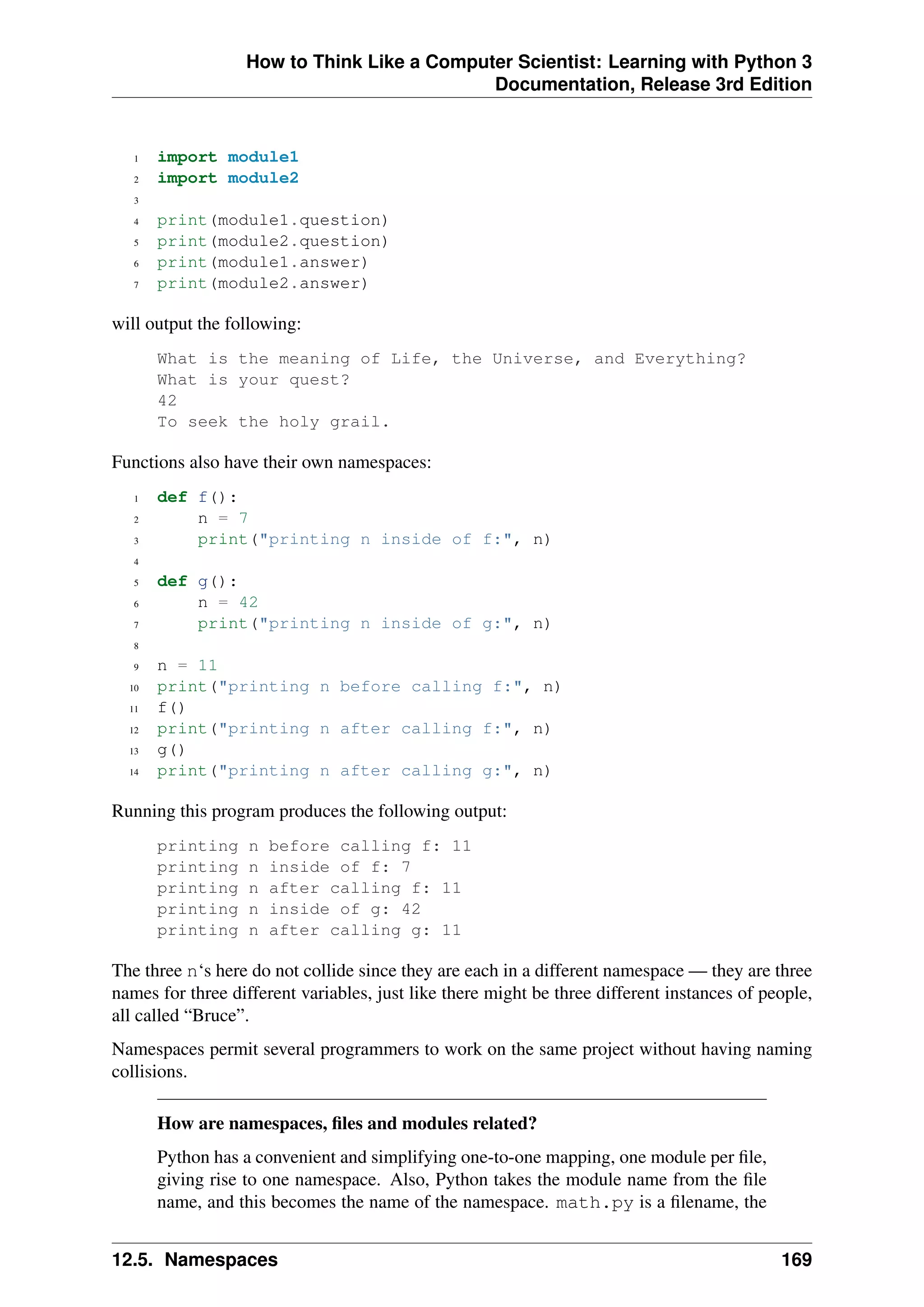 How to Think Like a Computer Scientist: Learning with Python 3
Documentation, Release 3rd Edition
1 import module1
2 import module2
3
4 print(module1.question)
5 print(module2.question)
6 print(module1.answer)
7 print(module2.answer)
will output the following:
What is the meaning of Life, the Universe, and Everything?
What is your quest?
42
To seek the holy grail.
Functions also have their own namespaces:
1 def f():
2 n = 7
3 print("printing n inside of f:", n)
4
5 def g():
6 n = 42
7 print("printing n inside of g:", n)
8
9 n = 11
10 print("printing n before calling f:", n)
11 f()
12 print("printing n after calling f:", n)
13 g()
14 print("printing n after calling g:", n)
Running this program produces the following output:
printing n before calling f: 11
printing n inside of f: 7
printing n after calling f: 11
printing n inside of g: 42
printing n after calling g: 11
The three n‘s here do not collide since they are each in a different namespace — they are three
names for three different variables, just like there might be three different instances of people,
all called “Bruce”.
Namespaces permit several programmers to work on the same project without having naming
collisions.
How are namespaces, files and modules related?
Python has a convenient and simplifying one-to-one mapping, one module per file,
giving rise to one namespace. Also, Python takes the module name from the file
name, and this becomes the name of the namespace. math.py is a filename, the
12.5. Namespaces 169
 
