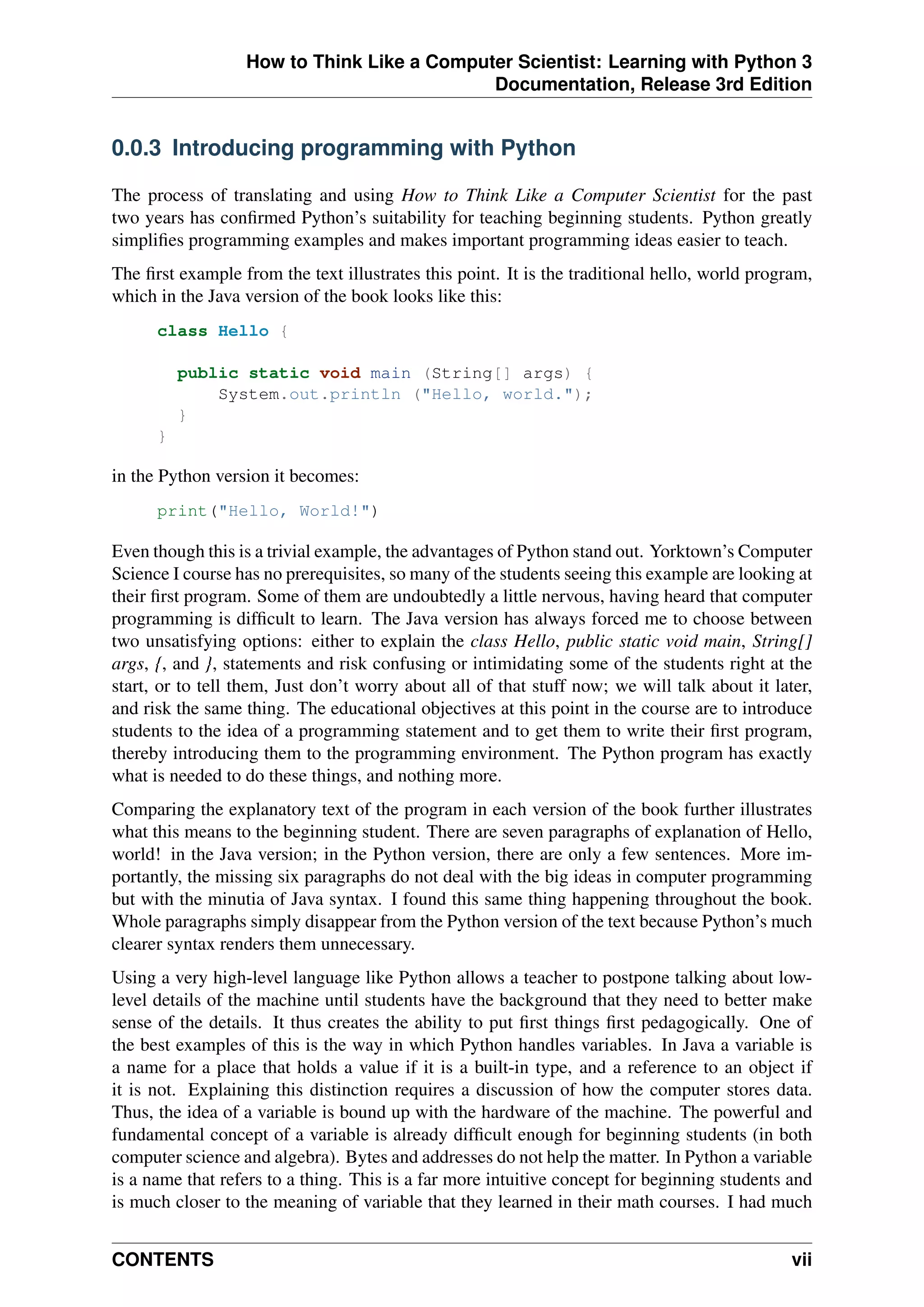How to Think Like a Computer Scientist: Learning with Python 3
Documentation, Release 3rd Edition
0.0.3 Introducing programming with Python
The process of translating and using How to Think Like a Computer Scientist for the past
two years has confirmed Python’s suitability for teaching beginning students. Python greatly
simplifies programming examples and makes important programming ideas easier to teach.
The first example from the text illustrates this point. It is the traditional hello, world program,
which in the Java version of the book looks like this:
class Hello {
public static void main (String[] args) {
System.out.println ("Hello, world.");
}
}
in the Python version it becomes:
print("Hello, World!")
Even though this is a trivial example, the advantages of Python stand out. Yorktown’s Computer
Science I course has no prerequisites, so many of the students seeing this example are looking at
their first program. Some of them are undoubtedly a little nervous, having heard that computer
programming is difficult to learn. The Java version has always forced me to choose between
two unsatisfying options: either to explain the class Hello, public static void main, String[]
args, {, and }, statements and risk confusing or intimidating some of the students right at the
start, or to tell them, Just don’t worry about all of that stuff now; we will talk about it later,
and risk the same thing. The educational objectives at this point in the course are to introduce
students to the idea of a programming statement and to get them to write their first program,
thereby introducing them to the programming environment. The Python program has exactly
what is needed to do these things, and nothing more.
Comparing the explanatory text of the program in each version of the book further illustrates
what this means to the beginning student. There are seven paragraphs of explanation of Hello,
world! in the Java version; in the Python version, there are only a few sentences. More im-
portantly, the missing six paragraphs do not deal with the big ideas in computer programming
but with the minutia of Java syntax. I found this same thing happening throughout the book.
Whole paragraphs simply disappear from the Python version of the text because Python’s much
clearer syntax renders them unnecessary.
Using a very high-level language like Python allows a teacher to postpone talking about low-
level details of the machine until students have the background that they need to better make
sense of the details. It thus creates the ability to put first things first pedagogically. One of
the best examples of this is the way in which Python handles variables. In Java a variable is
a name for a place that holds a value if it is a built-in type, and a reference to an object if
it is not. Explaining this distinction requires a discussion of how the computer stores data.
Thus, the idea of a variable is bound up with the hardware of the machine. The powerful and
fundamental concept of a variable is already difficult enough for beginning students (in both
computer science and algebra). Bytes and addresses do not help the matter. In Python a variable
is a name that refers to a thing. This is a far more intuitive concept for beginning students and
is much closer to the meaning of variable that they learned in their math courses. I had much
CONTENTS vii
 