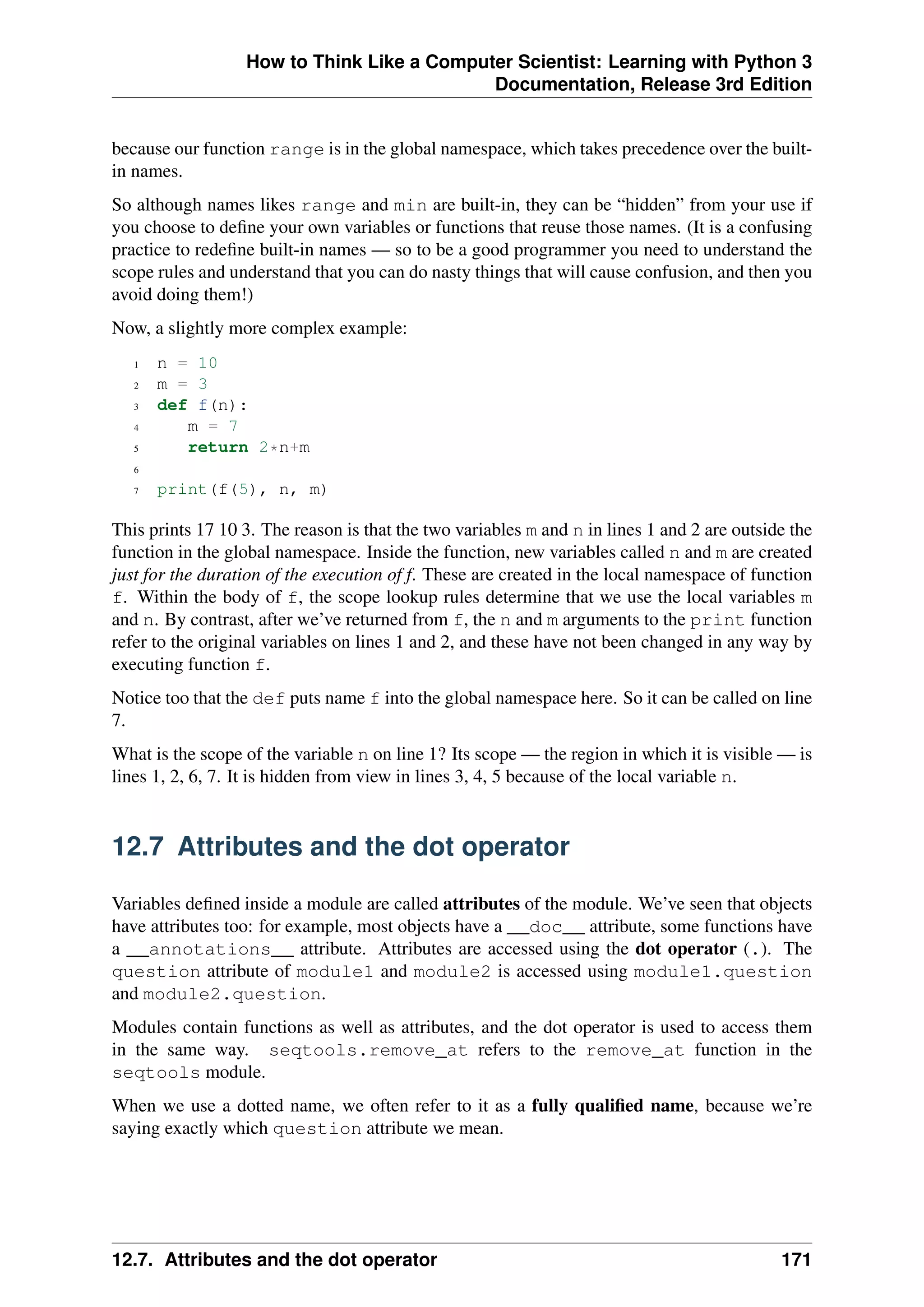 How to Think Like a Computer Scientist: Learning with Python 3
Documentation, Release 3rd Edition
because our function range is in the global namespace, which takes precedence over the built-
in names.
So although names likes range and min are built-in, they can be “hidden” from your use if
you choose to define your own variables or functions that reuse those names. (It is a confusing
practice to redefine built-in names — so to be a good programmer you need to understand the
scope rules and understand that you can do nasty things that will cause confusion, and then you
avoid doing them!)
Now, a slightly more complex example:
1 n = 10
2 m = 3
3 def f(n):
4 m = 7
5 return 2*n+m
6
7 print(f(5), n, m)
This prints 17 10 3. The reason is that the two variables m and n in lines 1 and 2 are outside the
function in the global namespace. Inside the function, new variables called n and m are created
just for the duration of the execution of f. These are created in the local namespace of function
f. Within the body of f, the scope lookup rules determine that we use the local variables m
and n. By contrast, after we’ve returned from f, the n and m arguments to the print function
refer to the original variables on lines 1 and 2, and these have not been changed in any way by
executing function f.
Notice too that the def puts name f into the global namespace here. So it can be called on line
7.
What is the scope of the variable n on line 1? Its scope — the region in which it is visible — is
lines 1, 2, 6, 7. It is hidden from view in lines 3, 4, 5 because of the local variable n.
12.7 Attributes and the dot operator
Variables defined inside a module are called attributes of the module. We’ve seen that objects
have attributes too: for example, most objects have a __doc__ attribute, some functions have
a __annotations__ attribute. Attributes are accessed using the dot operator (.). The
question attribute of module1 and module2 is accessed using module1.question
and module2.question.
Modules contain functions as well as attributes, and the dot operator is used to access them
in the same way. seqtools.remove_at refers to the remove_at function in the
seqtools module.
When we use a dotted name, we often refer to it as a fully qualified name, because we’re
saying exactly which question attribute we mean.
12.7. Attributes and the dot operator 171
 